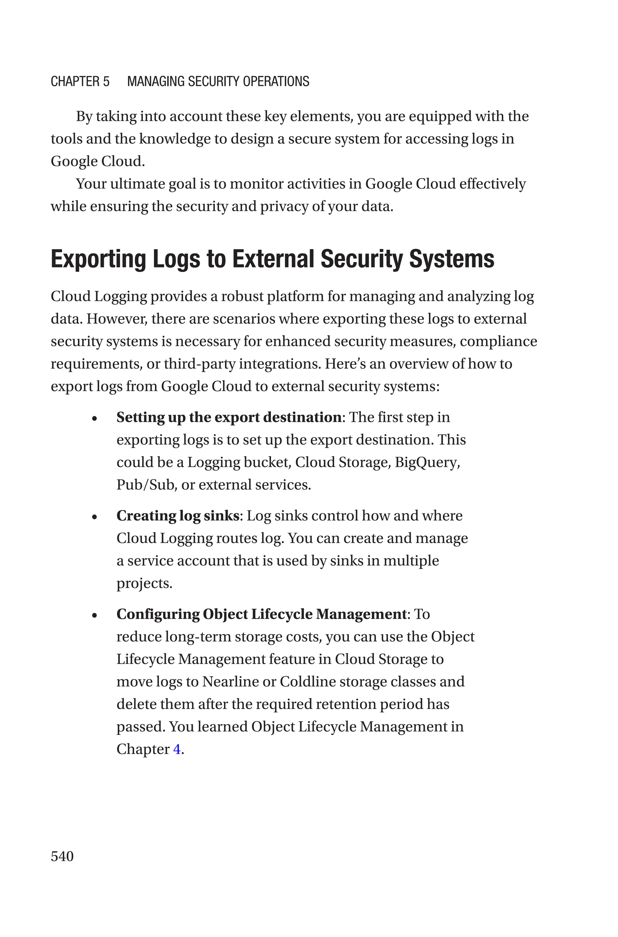 540
By taking into account these key elements, you are equipped with the
tools and the knowledge to design a secure system for accessing logs in
Google Cloud.
Your ultimate goal is to monitor activities in Google Cloud effectively
while ensuring the security and privacy of your data.

Exporting Logs to External Security Systems
Cloud Logging provides a robust platform for managing and analyzing log
data. However, there are scenarios where exporting these logs to external
security systems is necessary for enhanced security measures, compliance
requirements, or third-party integrations. Here’s an overview of how to
export logs from Google Cloud to external security systems:
• Setting up the export destination: The first step in
exporting logs is to set up the export destination. This
could be a Logging bucket, Cloud Storage, BigQuery,
Pub/Sub, or external services.
• Creating log sinks: Log sinks control how and where
Cloud Logging routes log. You can create and manage
a service account that is used by sinks in multiple
projects.
• Configuring Object Lifecycle Management: To
reduce long-term storage costs, you can use the Object
Lifecycle Management feature in Cloud Storage to
move logs to Nearline or Coldline storage classes and
delete them after the required retention period has
passed. You learned Object Lifecycle Management in
Chapter 4.
Chapter 5 Managing Security Operations
 