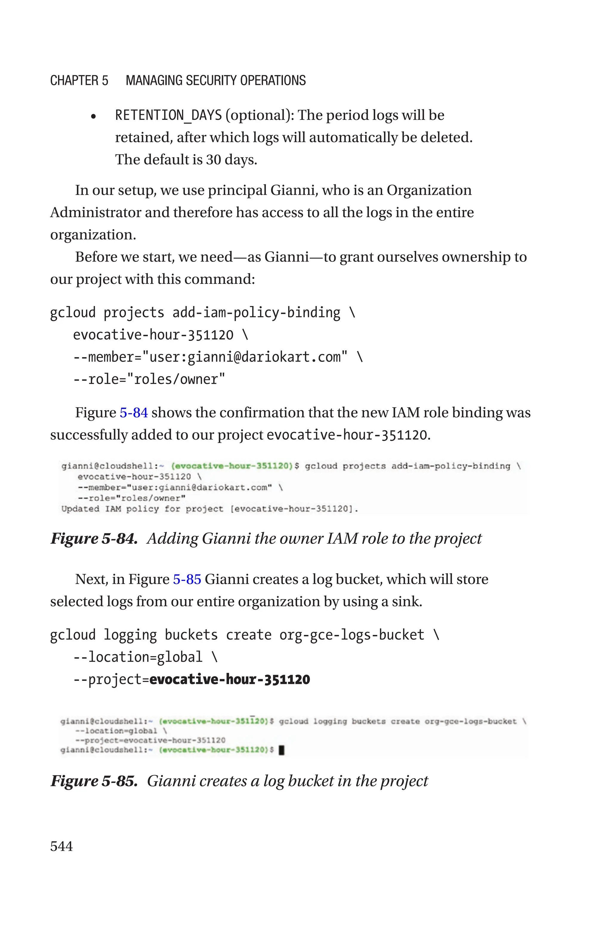 544
• RETENTION_DAYS (optional): The period logs will be
retained, after which logs will automatically be deleted.
The default is 30 days.
In our setup, we use principal Gianni, who is an Organization
Administrator and therefore has access to all the logs in the entire
organization.
Before we start, we need—as Gianni—to grant ourselves ownership to
our project with this command:
gcloud projects add-iam-policy-binding 
   evocative-hour-351120 
   --member=user:gianni@dariokart.com 
   --role=roles/owner
Figure 5-84 shows the confirmation that the new IAM role binding was
successfully added to our project evocative-hour-351120.
Figure 5-84. Adding Gianni the owner IAM role to the project
Next, in Figure 5-85 Gianni creates a log bucket, which will store
selected logs from our entire organization by using a sink.
gcloud logging buckets create org-gce-logs-bucket 
   --location=global 
   --project=evocative-hour-351120
Figure 5-85. Gianni creates a log bucket in the project
Chapter 5 Managing Security Operations
 