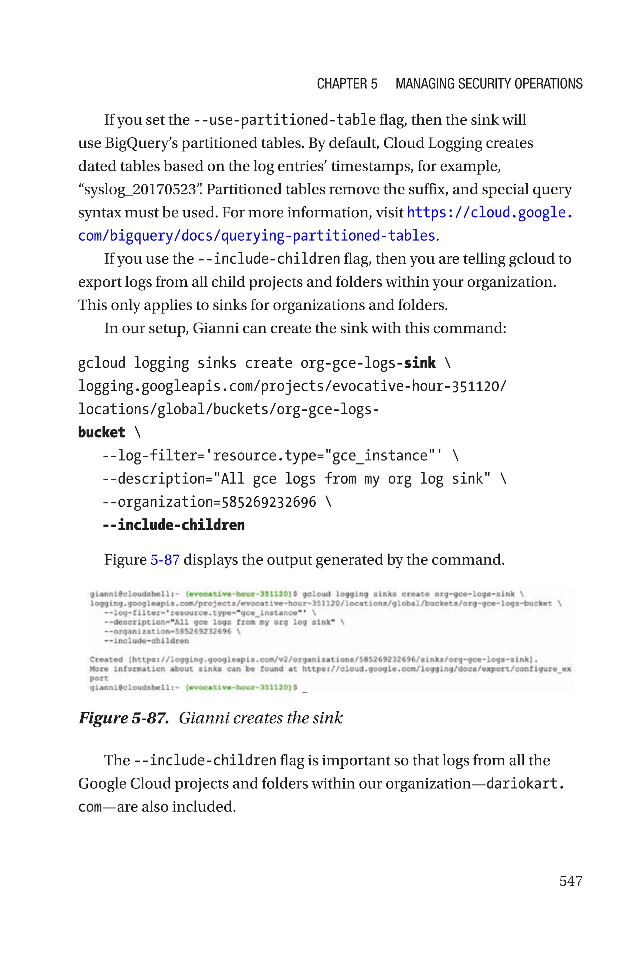 547
If you set the --use-partitioned-table flag, then the sink will
use BigQuery’s partitioned tables. By default, Cloud Logging creates
dated tables based on the log entries’ timestamps, for example,
“syslog_20170523”
. Partitioned tables remove the suffix, and special query
syntax must be used. For more information, visit https://cloud.google.
com/bigquery/docs/querying-partitioned-tables.
If you use the --include-children flag, then you are telling gcloud to
export logs from all child projects and folders within your organization.
This only applies to sinks for organizations and folders.
In our setup, Gianni can create the sink with this command:
gcloud logging sinks create org-gce-logs-sink 
logging.googleapis.com/projects/evocative-hour-351120/
locations/global/buckets/org-gce-logs-
bucket 
   --log-filter='resource.type=gce_instance' 
   --description=All gce logs from my org log sink 
   --organization=585269232696 
   --include-children
Figure 5-87 displays the output generated by the command.
Figure 5-87. Gianni creates the sink
The --include-children flag is important so that logs from all the
Google Cloud projects and folders within our organization—dariokart.
com—are also included.
Chapter 5 Managing Security Operations
 