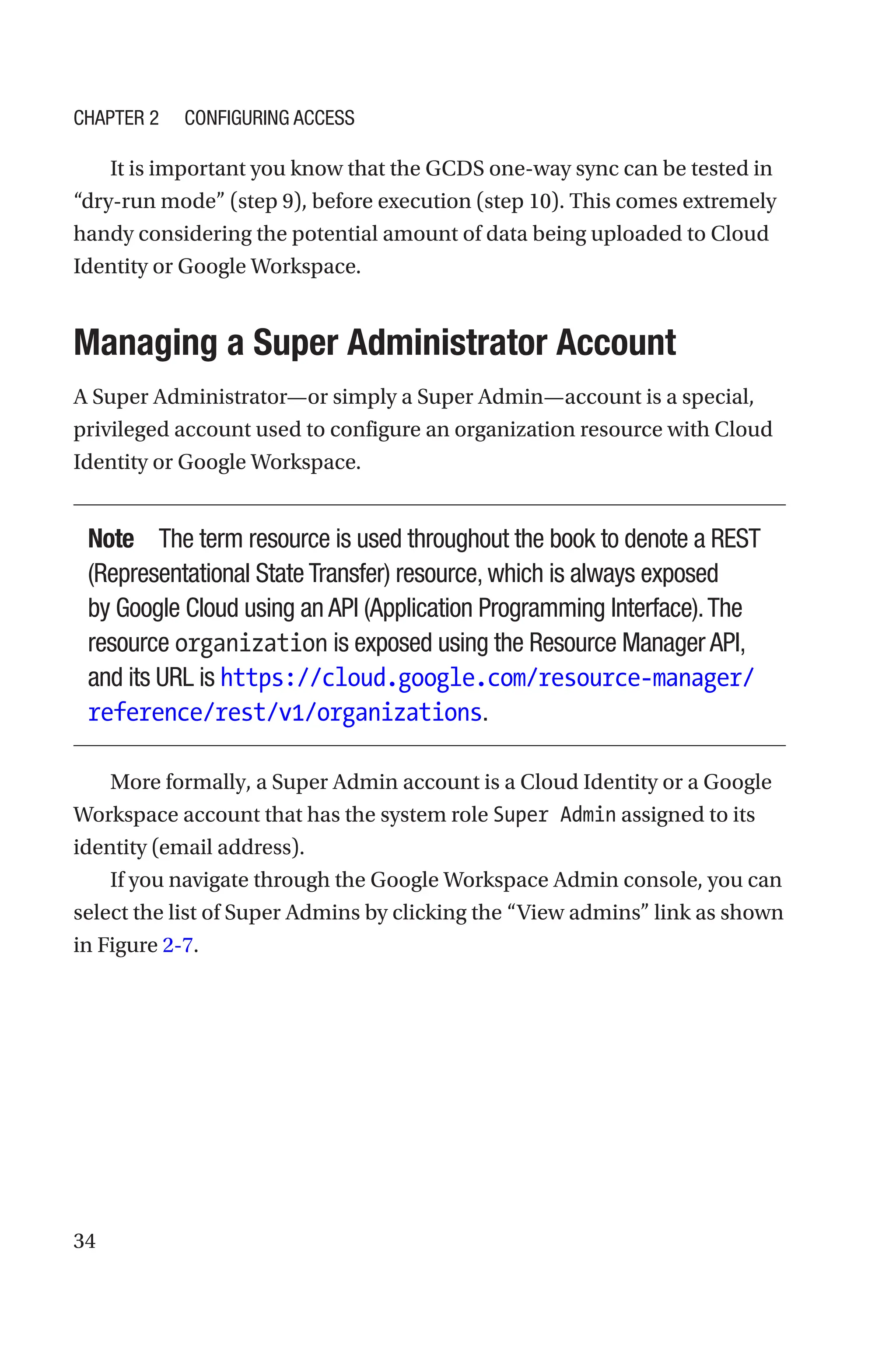 34
It is important you know that the GCDS one-way sync can be tested in
“dry-run mode” (step 9), before execution (step 10). This comes extremely
handy considering the potential amount of data being uploaded to Cloud
Identity or Google Workspace.

Managing a Super Administrator Account
A Super Administrator—or simply a Super Admin—account is a special,
privileged account used to configure an organization resource with Cloud
Identity or Google Workspace.
Note The term resource is used throughout the book to denote a REST
(Representational State Transfer) resource, which is always exposed
by Google Cloud using an API (Application Programming Interface).The
resource organization is exposed using the Resource Manager API,
and its URL is https://cloud.google.com/resource-manager/
reference/rest/v1/organizations.
More formally, a Super Admin account is a Cloud Identity or a Google
Workspace account that has the system role Super Admin assigned to its
identity (email address).
If you navigate through the Google Workspace Admin console, you can
select the list of Super Admins by clicking the “View admins” link as shown
in Figure 2-7.
Chapter 2 Configuring Access
 