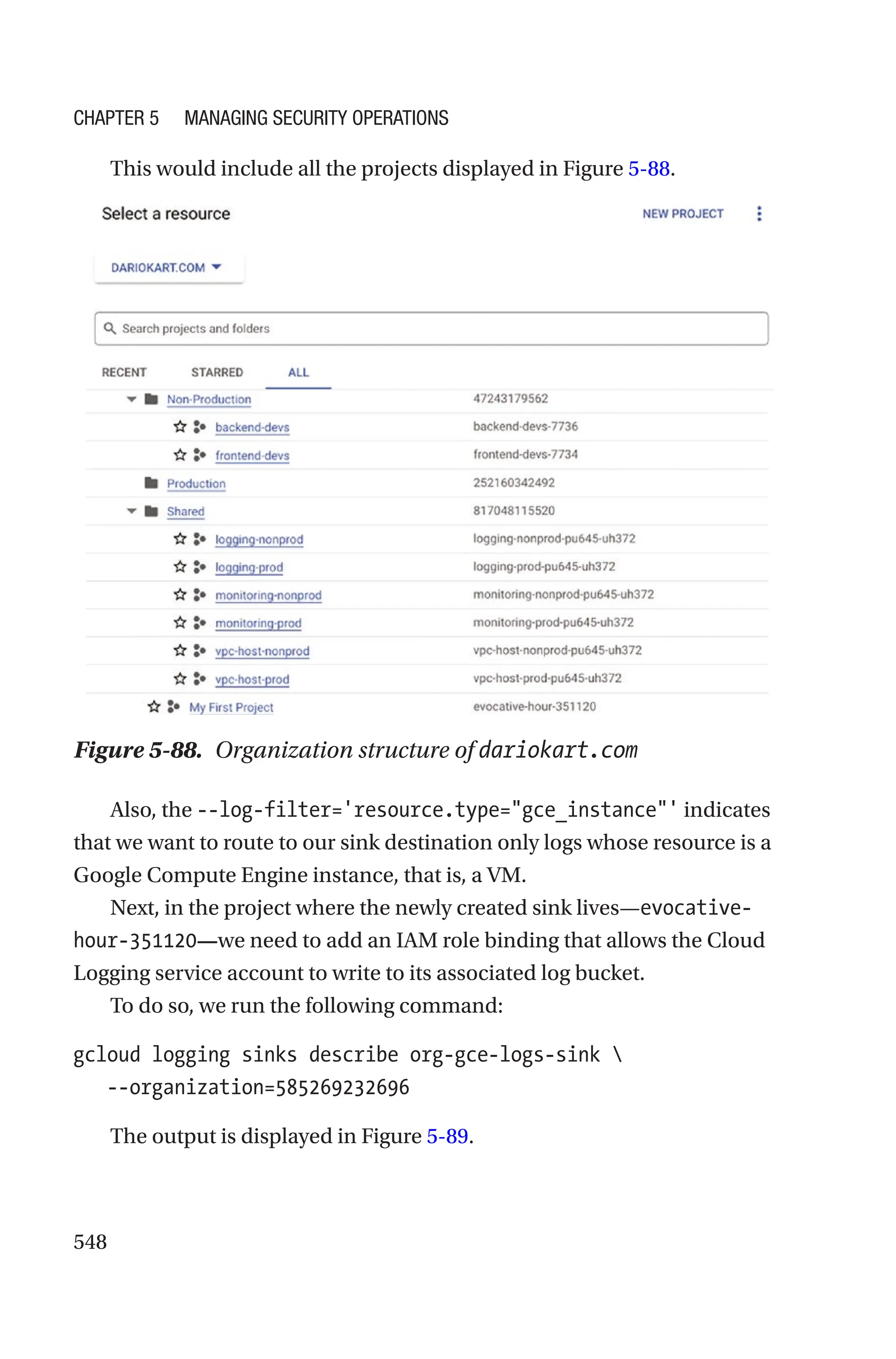 548
This would include all the projects displayed in Figure 5-88.
Figure 5-88. Organization structure of dariokart.com
Also, the --log-filter='resource.type=gce_instance' indicates
that we want to route to our sink destination only logs whose resource is a
Google Compute Engine instance, that is, a VM.
Next, in the project where the newly created sink lives—evocative-
hour-351120—we need to add an IAM role binding that allows the Cloud
Logging service account to write to its associated log bucket.
To do so, we run the following command:
gcloud logging sinks describe org-gce-logs-sink 
   --organization=585269232696
The output is displayed in Figure 5-89.
Chapter 5 Managing Security Operations
 