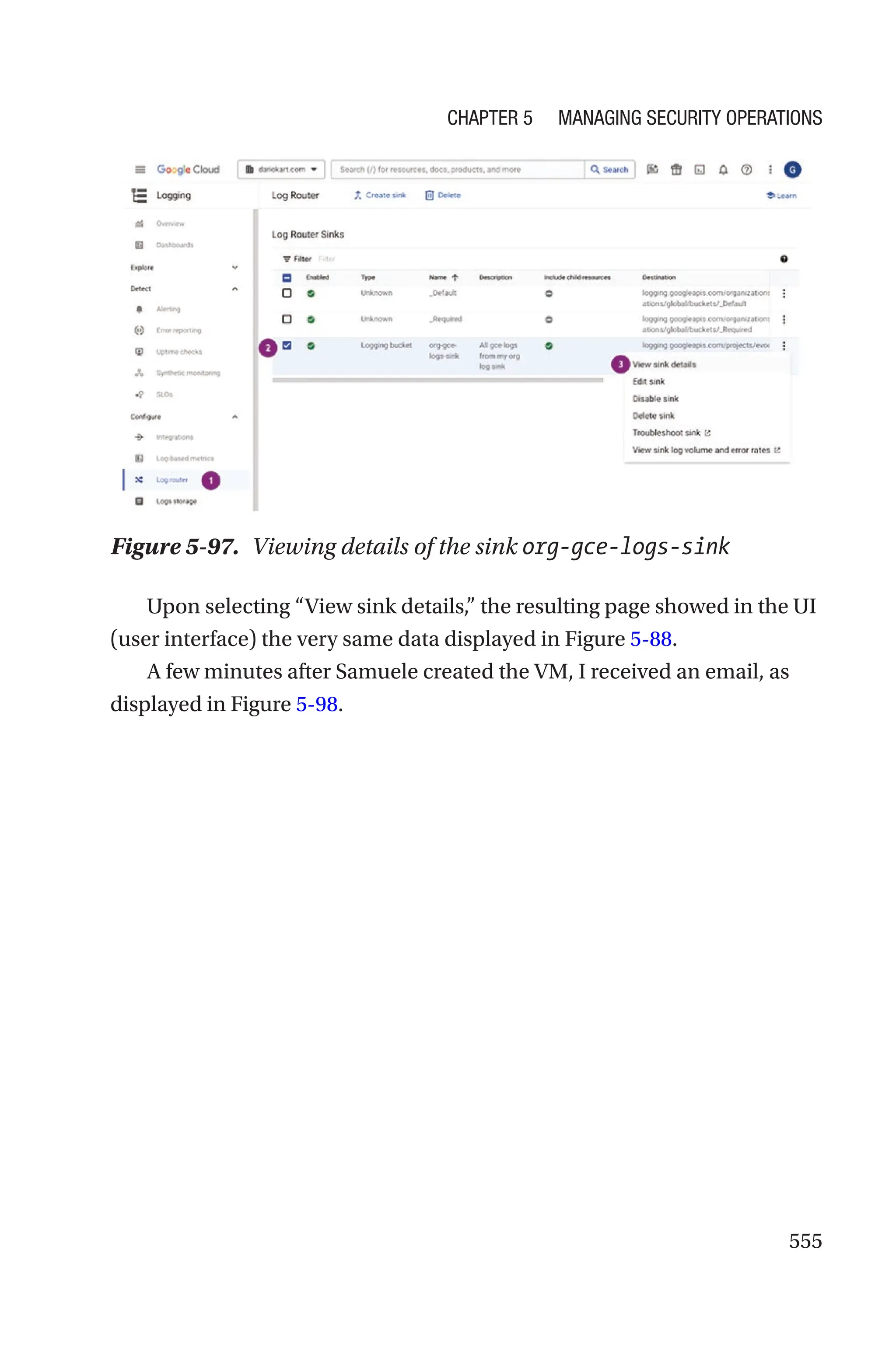 555
Figure 5-97. Viewing details of the sink org-gce-logs-sink
Upon selecting “View sink details,” the resulting page showed in the UI
(user interface) the very same data displayed in Figure 5-88.
A few minutes after Samuele created the VM, I received an email, as
displayed in Figure 5-98.
Chapter 5 Managing Security Operations
 