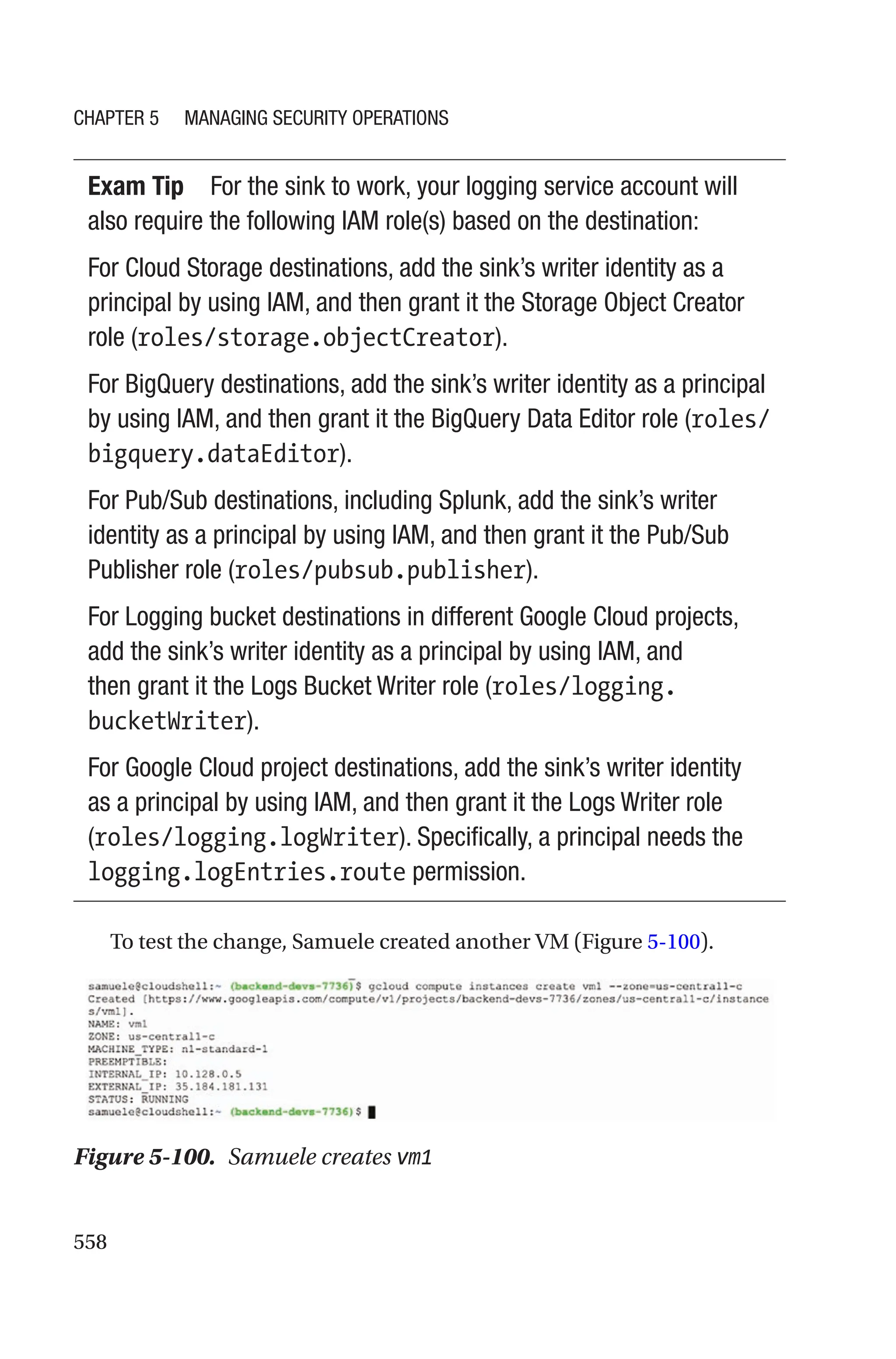 558
Exam Tip For the sink to work, your logging service account will
also require the following IAM role(s) based on the destination:
For Cloud Storage destinations, add the sink’s writer identity as a
principal by using IAM, and then grant it the Storage Object Creator
role (roles/storage.objectCreator).
For BigQuery destinations, add the sink’s writer identity as a principal
by using IAM, and then grant it the BigQuery Data Editor role (roles/
bigquery.dataEditor).
For Pub/Sub destinations, including Splunk, add the sink’s writer
identity as a principal by using IAM, and then grant it the Pub/Sub
Publisher role (roles/pubsub.publisher).
For Logging bucket destinations in different Google Cloud projects,
add the sink’s writer identity as a principal by using IAM, and
then grant it the Logs Bucket Writer role (roles/logging.
bucketWriter).
For Google Cloud project destinations, add the sink’s writer identity
as a principal by using IAM, and then grant it the Logs Writer role
(roles/logging.logWriter). Specifically, a principal needs the
logging.logEntries.route permission.
To test the change, Samuele created another VM (Figure 5-100).
Figure 5-100. Samuele creates vm1
Chapter 5 Managing Security Operations
 