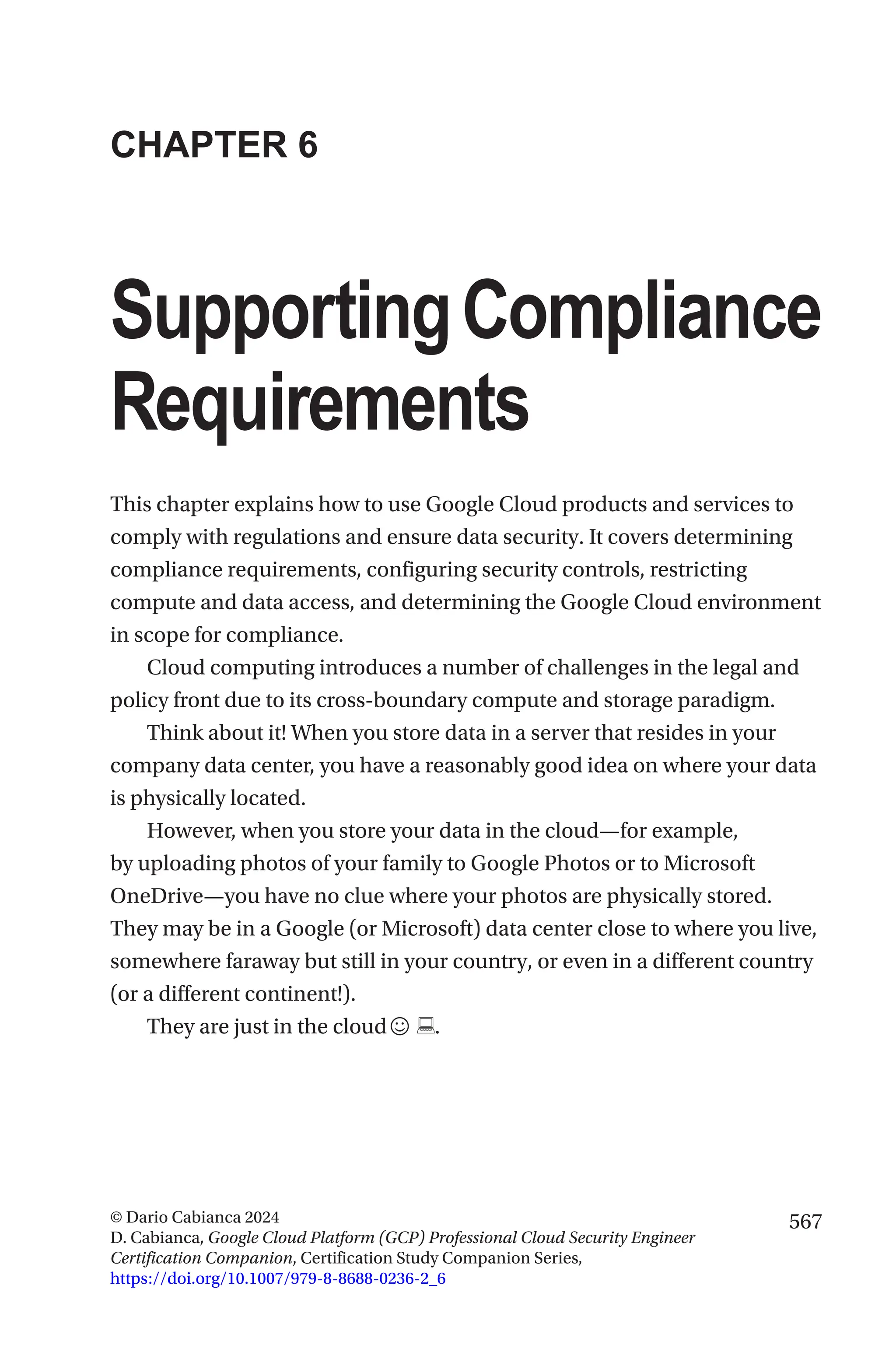567
© Dario Cabianca 2024
D. Cabianca, Google Cloud Platform (GCP) Professional Cloud Security Engineer
Certification Companion, Certification Study Companion Series,
https://doi.org/10.1007/979-8-8688-0236-2_6
CHAPTER 6
SupportingCompliance
Requirements
This chapter explains how to use Google Cloud products and services to
comply with regulations and ensure data security. It covers determining
compliance requirements, configuring security controls, restricting
compute and data access, and determining the Google Cloud environment
in scope for compliance.
Cloud computing introduces a number of challenges in the legal and
policy front due to its cross-boundary compute and storage paradigm.
Think about it! When you store data in a server that resides in your
company data center, you have a reasonably good idea on where your data
is physically located.
However, when you store your data in the cloud—for example,
by uploading photos of your family to Google Photos or to Microsoft
OneDrive—you have no clue where your photos are physically stored.
They may be in a Google (or Microsoft) data center close to where you live,
somewhere faraway but still in your country, or even in a different country
(or a different continent!).
They are just in the cloud☺ .
 