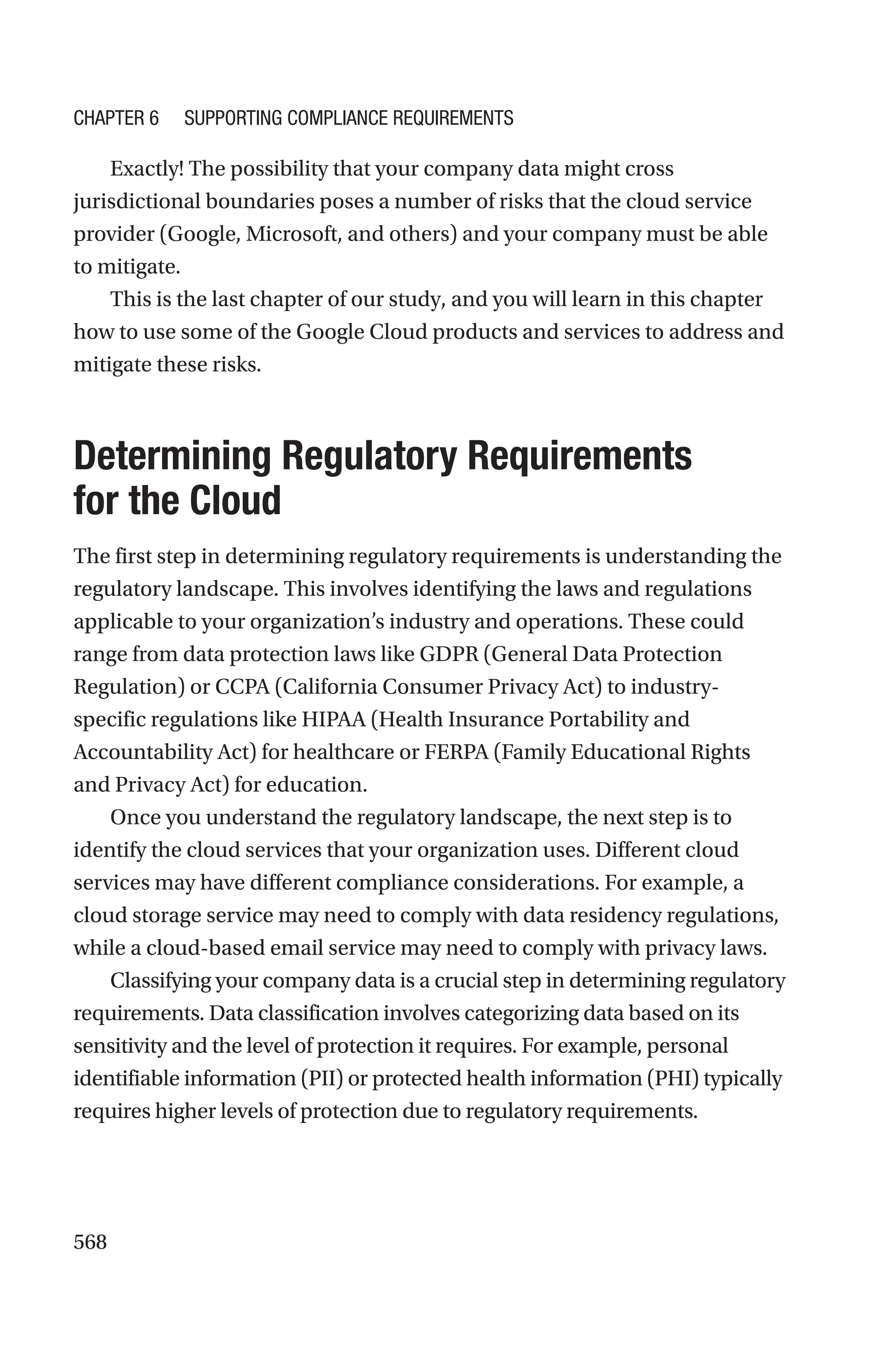 568
Exactly! The possibility that your company data might cross
jurisdictional boundaries poses a number of risks that the cloud service
provider (Google, Microsoft, and others) and your company must be able
to mitigate.
This is the last chapter of our study, and you will learn in this chapter
how to use some of the Google Cloud products and services to address and
mitigate these risks.

Determining Regulatory Requirements
for the Cloud
The first step in determining regulatory requirements is understanding the
regulatory landscape. This involves identifying the laws and regulations
applicable to your organization’s industry and operations. These could
range from data protection laws like GDPR (General Data Protection
Regulation) or CCPA (California Consumer Privacy Act) to industry-
specific regulations like HIPAA (Health Insurance Portability and
Accountability Act) for healthcare or FERPA (Family Educational Rights
and Privacy Act) for education.
Once you understand the regulatory landscape, the next step is to
identify the cloud services that your organization uses. Different cloud
services may have different compliance considerations. For example, a
cloud storage service may need to comply with data residency regulations,
while a cloud-based email service may need to comply with privacy laws.
Classifying your company data is a crucial step in determining regulatory
requirements. Data classification involves categorizing data based on its
sensitivity and the level of protection it requires. For example, personal
identifiable information (PII) or protected health information (PHI) typically
requires higher levels of protection due to regulatory requirements.
Chapter 6 Supporting Compliance Requirements
 