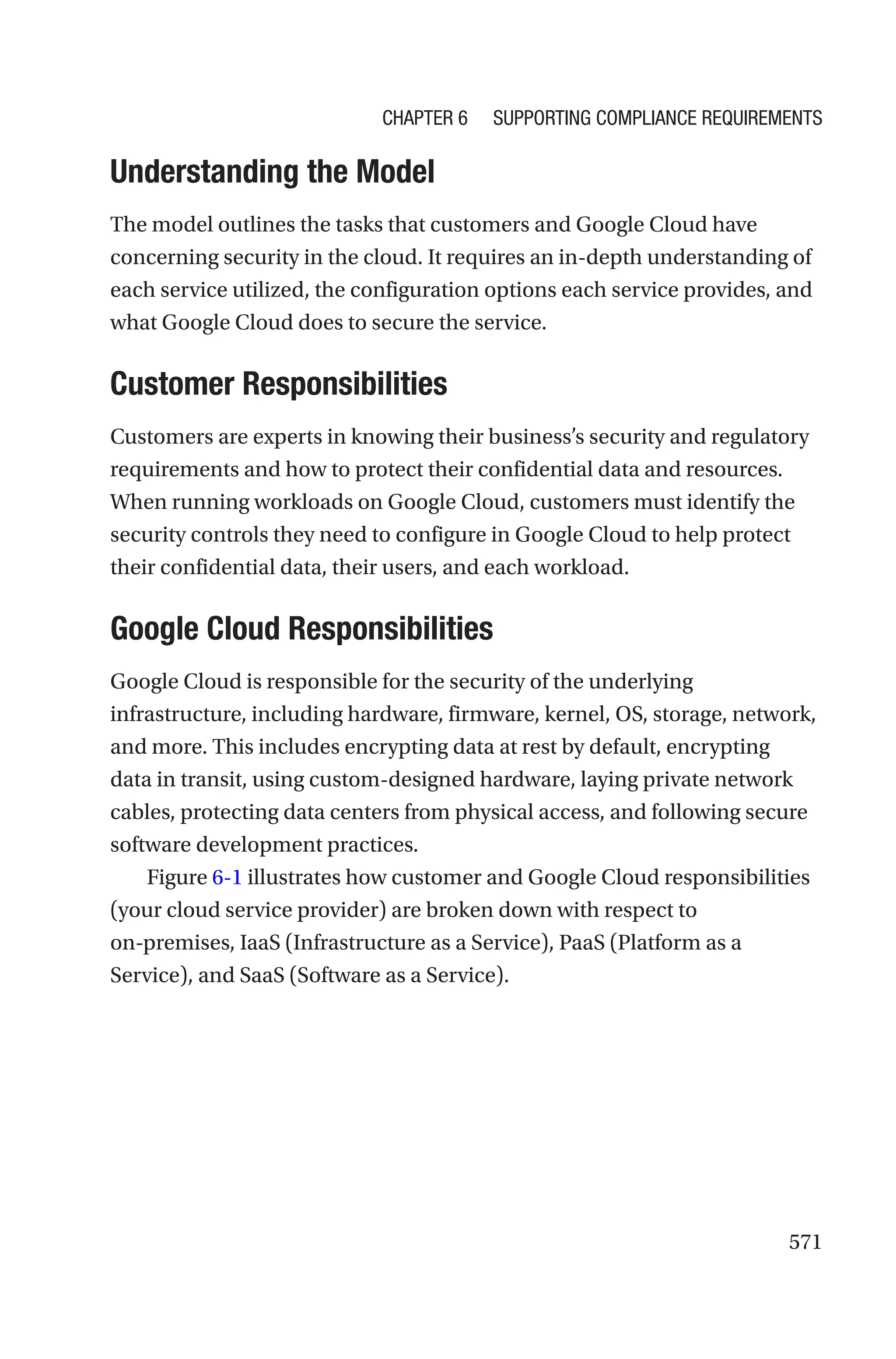 571
Understanding the Model
The model outlines the tasks that customers and Google Cloud have
concerning security in the cloud. It requires an in-depth understanding of
each service utilized, the configuration options each service provides, and
what Google Cloud does to secure the service.
Customer Responsibilities
Customers are experts in knowing their business’s security and regulatory
requirements and how to protect their confidential data and resources.
When running workloads on Google Cloud, customers must identify the
security controls they need to configure in Google Cloud to help protect
their confidential data, their users, and each workload.

Google Cloud Responsibilities
Google Cloud is responsible for the security of the underlying
infrastructure, including hardware, firmware, kernel, OS, storage, network,
and more. This includes encrypting data at rest by default, encrypting
data in transit, using custom-designed hardware, laying private network
cables, protecting data centers from physical access, and following secure
software development practices.
Figure 6-1 illustrates how customer and Google Cloud responsibilities
(your cloud service provider) are broken down with respect to
on-premises, IaaS (Infrastructure as a Service), PaaS (Platform as a
Service), and SaaS (Software as a Service).
Chapter 6 Supporting Compliance Requirements
 
