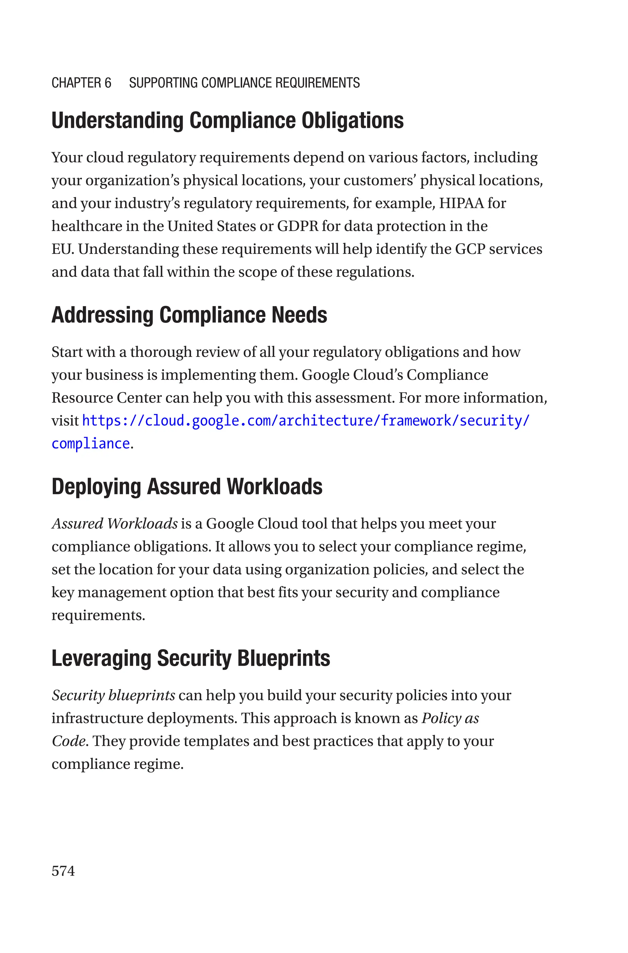 574

Understanding Compliance Obligations
Your cloud regulatory requirements depend on various factors, including
your organization’s physical locations, your customers’ physical locations,
and your industry’s regulatory requirements, for example, HIPAA for
healthcare in the United States or GDPR for data protection in the
EU. Understanding these requirements will help identify the GCP services
and data that fall within the scope of these regulations.

Addressing Compliance Needs
Start with a thorough review of all your regulatory obligations and how
your business is implementing them. Google Cloud’s Compliance
Resource Center can help you with this assessment. For more information,
visit https://cloud.google.com/architecture/framework/security/
compliance.

Deploying Assured Workloads
Assured Workloads is a Google Cloud tool that helps you meet your
compliance obligations. It allows you to select your compliance regime,
set the location for your data using organization policies, and select the
key management option that best fits your security and compliance
requirements.

Leveraging Security Blueprints
Security blueprints can help you build your security policies into your
infrastructure deployments. This approach is known as Policy as
Code. They provide templates and best practices that apply to your
compliance regime.
Chapter 6 Supporting Compliance Requirements
 