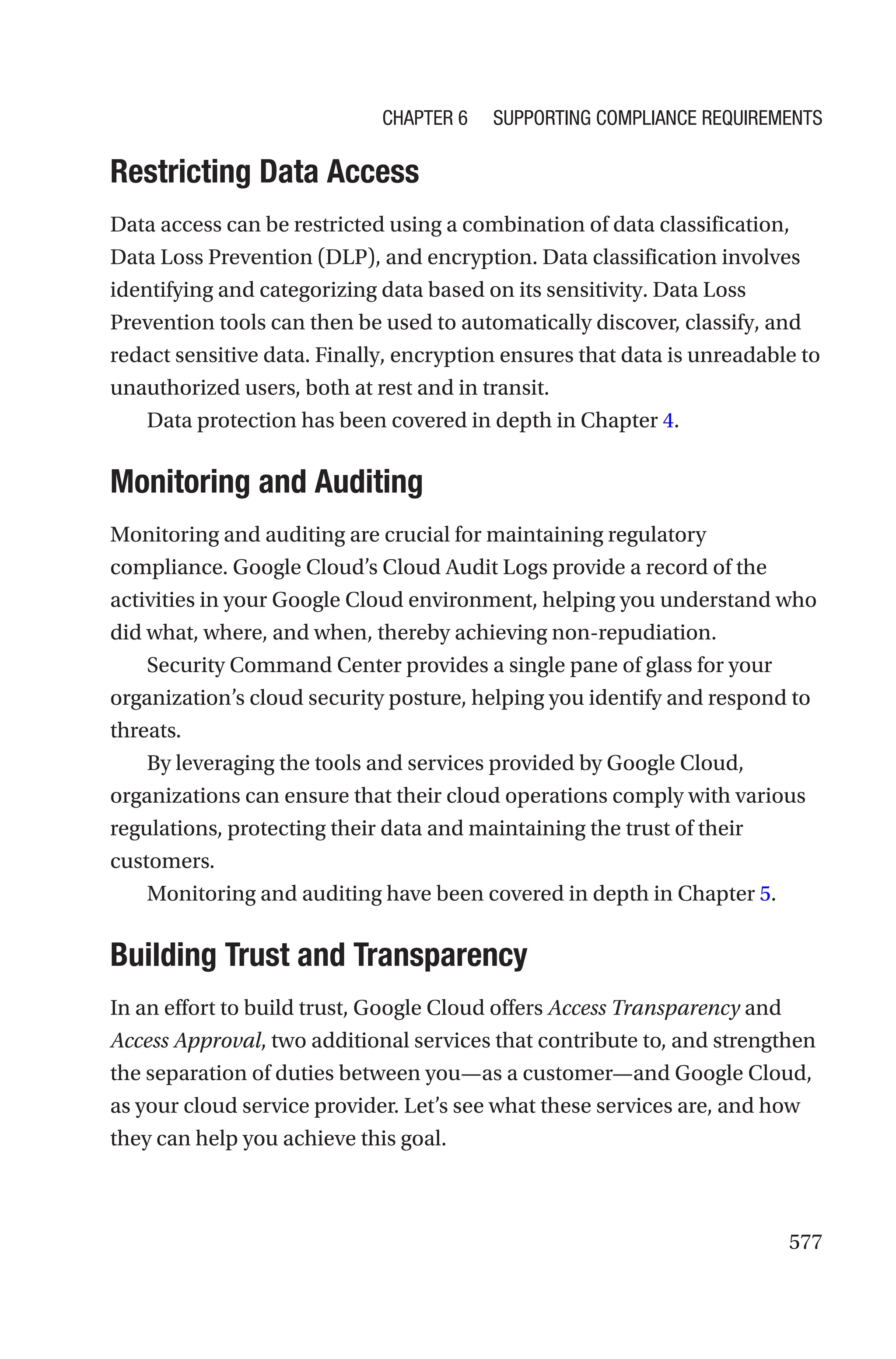 577

Restricting Data Access
Data access can be restricted using a combination of data classification,
Data Loss Prevention (DLP), and encryption. Data classification involves
identifying and categorizing data based on its sensitivity. Data Loss
Prevention tools can then be used to automatically discover, classify, and
redact sensitive data. Finally, encryption ensures that data is unreadable to
unauthorized users, both at rest and in transit.
Data protection has been covered in depth in Chapter 4.
Monitoring and Auditing
Monitoring and auditing are crucial for maintaining regulatory
compliance. Google Cloud’s Cloud Audit Logs provide a record of the
activities in your Google Cloud environment, helping you understand who
did what, where, and when, thereby achieving non-repudiation.
Security Command Center provides a single pane of glass for your
organization’s cloud security posture, helping you identify and respond to
threats.
By leveraging the tools and services provided by Google Cloud,
organizations can ensure that their cloud operations comply with various
regulations, protecting their data and maintaining the trust of their
customers.
Monitoring and auditing have been covered in depth in Chapter 5.

Building Trust and Transparency
In an effort to build trust, Google Cloud offers Access Transparency and
Access Approval, two additional services that contribute to, and strengthen
the separation of duties between you—as a customer—and Google Cloud,
as your cloud service provider. Let’s see what these services are, and how
they can help you achieve this goal.
Chapter 6 Supporting Compliance Requirements
 