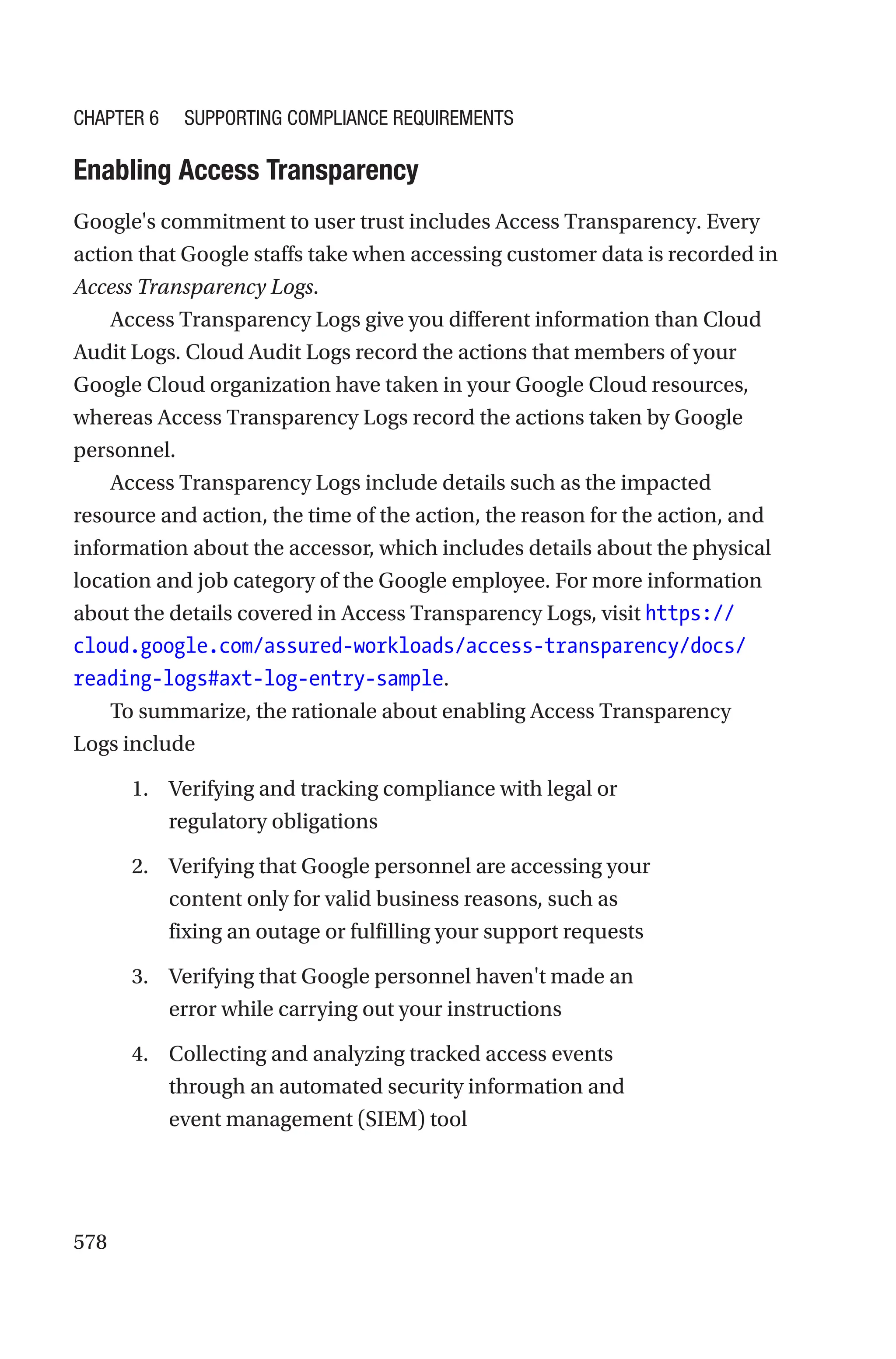 578
Enabling Access Transparency
Google's commitment to user trust includes Access Transparency. Every
action that Google staffs take when accessing customer data is recorded in
Access Transparency Logs.
Access Transparency Logs give you different information than Cloud
Audit Logs. Cloud Audit Logs record the actions that members of your
Google Cloud organization have taken in your Google Cloud resources,
whereas Access Transparency Logs record the actions taken by Google
personnel.
Access Transparency Logs include details such as the impacted
resource and action, the time of the action, the reason for the action, and
information about the accessor, which includes details about the physical
location and job category of the Google employee. For more information
about the details covered in Access Transparency Logs, visit https://
cloud.google.com/assured-workloads/access-transparency/docs/
reading-logs#axt-log-entry-sample.
To summarize, the rationale about enabling Access Transparency
Logs include
1. Verifying and tracking compliance with legal or
regulatory obligations
2. Verifying that Google personnel are accessing your
content only for valid business reasons, such as
fixing an outage or fulfilling your support requests
3. Verifying that Google personnel haven't made an
error while carrying out your instructions
4. Collecting and analyzing tracked access events
through an automated security information and
event management (SIEM) tool
Chapter 6 Supporting Compliance Requirements
 