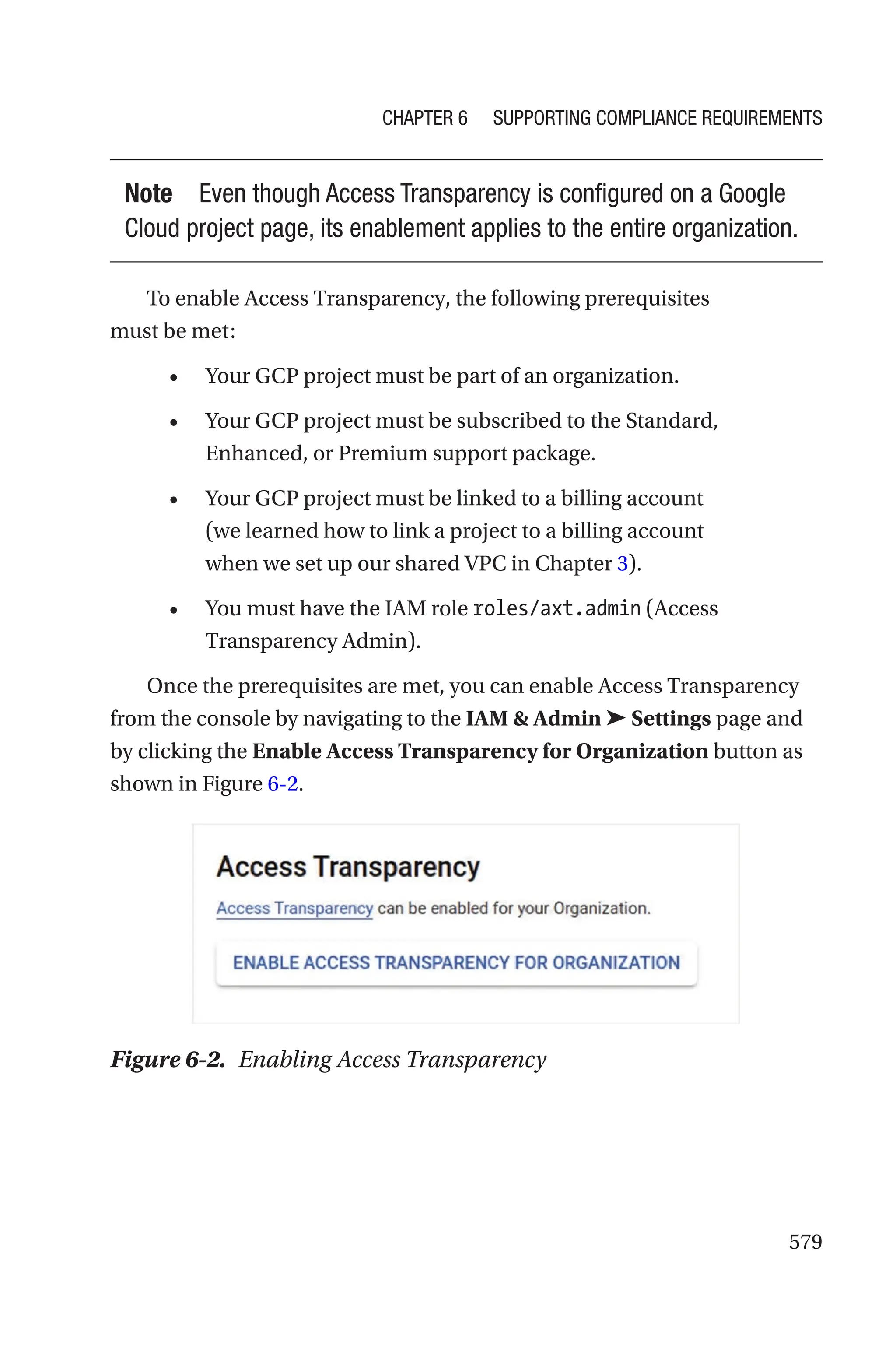 579
Note Even though Access Transparency is configured on a Google
Cloud project page, its enablement applies to the entire organization.
To enable Access Transparency, the following prerequisites
must be met:
• Your GCP project must be part of an organization.
• Your GCP project must be subscribed to the Standard,
Enhanced, or Premium support package.
• Your GCP project must be linked to a billing account
(we learned how to link a project to a billing account
when we set up our shared VPC in Chapter 3).
• You must have the IAM role roles/axt.admin (Access
Transparency Admin).
Once the prerequisites are met, you can enable Access Transparency
from the console by navigating to the IAM  Admin ➤ Settings page and
by clicking the Enable Access Transparency for Organization button as
shown in Figure 6-2.
Figure 6-2. Enabling Access Transparency
Chapter 6 Supporting Compliance Requirements
 