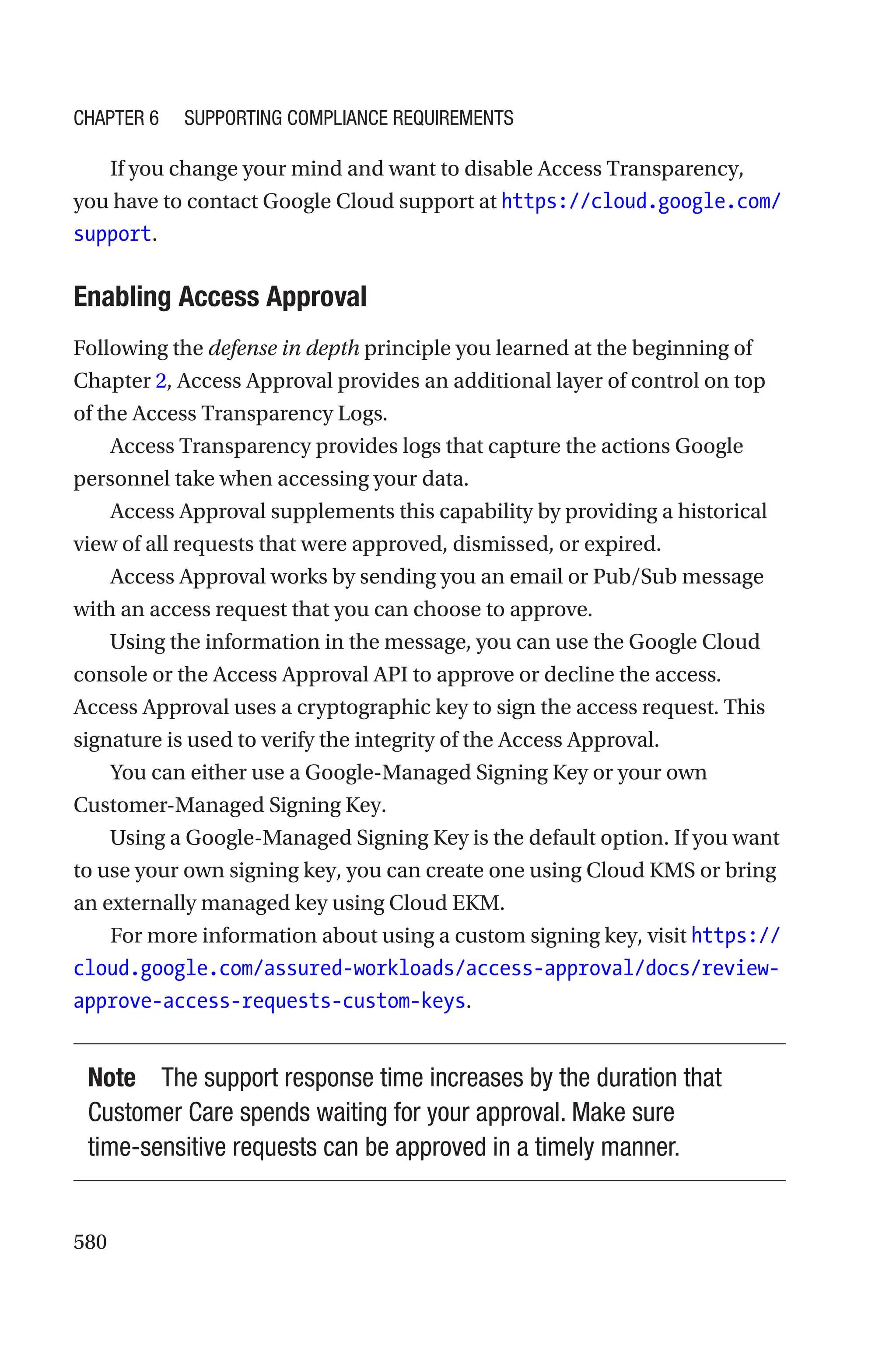 580
If you change your mind and want to disable Access Transparency,
you have to contact Google Cloud support at ­
https://cloud.google.com/
support.
Enabling Access Approval
Following the defense in depth principle you learned at the beginning of
Chapter 2, Access Approval provides an additional layer of control on top
of the Access Transparency Logs.
Access Transparency provides logs that capture the actions Google
personnel take when accessing your data.
Access Approval supplements this capability by providing a historical
view of all requests that were approved, dismissed, or expired.
Access Approval works by sending you an email or Pub/Sub message
with an access request that you can choose to approve.
Using the information in the message, you can use the Google Cloud
console or the Access Approval API to approve or decline the access.
Access Approval uses a cryptographic key to sign the access request. This
signature is used to verify the integrity of the Access Approval.
You can either use a Google-Managed Signing Key or your own
Customer-Managed Signing Key.
Using a Google-Managed Signing Key is the default option. If you want
to use your own signing key, you can create one using Cloud KMS or bring
an externally managed key using Cloud EKM.
For more information about using a custom signing key, visit https://
cloud.google.com/assured-workloads/access-approval/docs/review-
approve-access-requests-custom-keys.
Note The support response time increases by the duration that
Customer Care spends waiting for your approval. Make sure
time-sensitive requests can be approved in a timely manner.
Chapter 6 Supporting Compliance Requirements
 