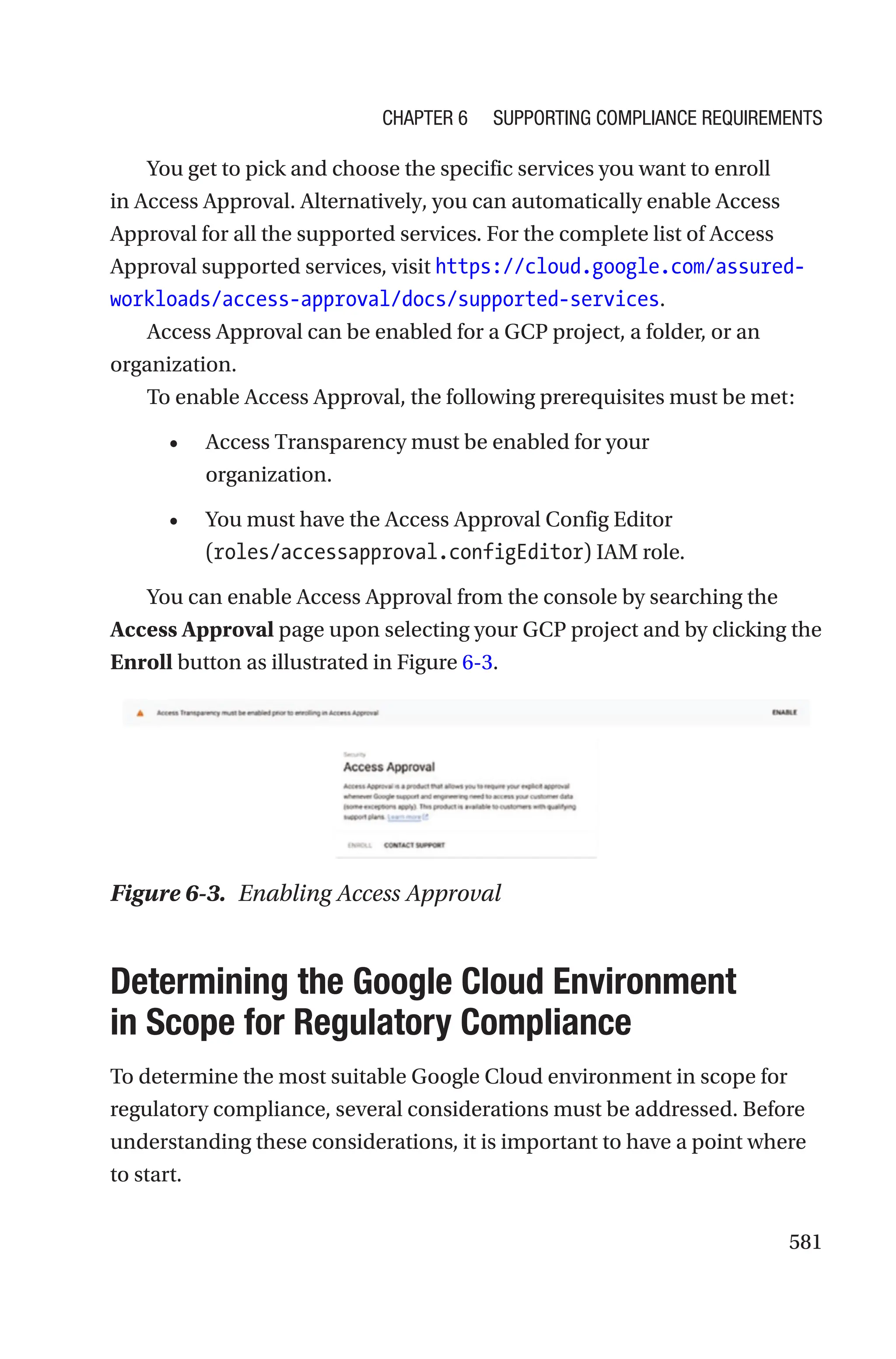 581
You get to pick and choose the specific services you want to enroll
in Access Approval. Alternatively, you can automatically enable Access
Approval for all the supported services. For the complete list of Access
Approval supported services, visit https://cloud.google.com/assured-
workloads/access-approval/docs/supported-services.
Access Approval can be enabled for a GCP project, a folder, or an
organization.
To enable Access Approval, the following prerequisites must be met:
• Access Transparency must be enabled for your
organization.
• You must have the Access Approval Config Editor
(roles/accessapproval.configEditor) IAM role.
You can enable Access Approval from the console by searching the
Access Approval page upon selecting your GCP project and by clicking the
Enroll button as illustrated in Figure 6-3.
Figure 6-3. Enabling Access Approval

Determining the Google Cloud Environment
in Scope for Regulatory Compliance
To determine the most suitable Google Cloud environment in scope for
regulatory compliance, several considerations must be addressed. Before
understanding these considerations, it is important to have a point where
to start.
Chapter 6 Supporting Compliance Requirements
 