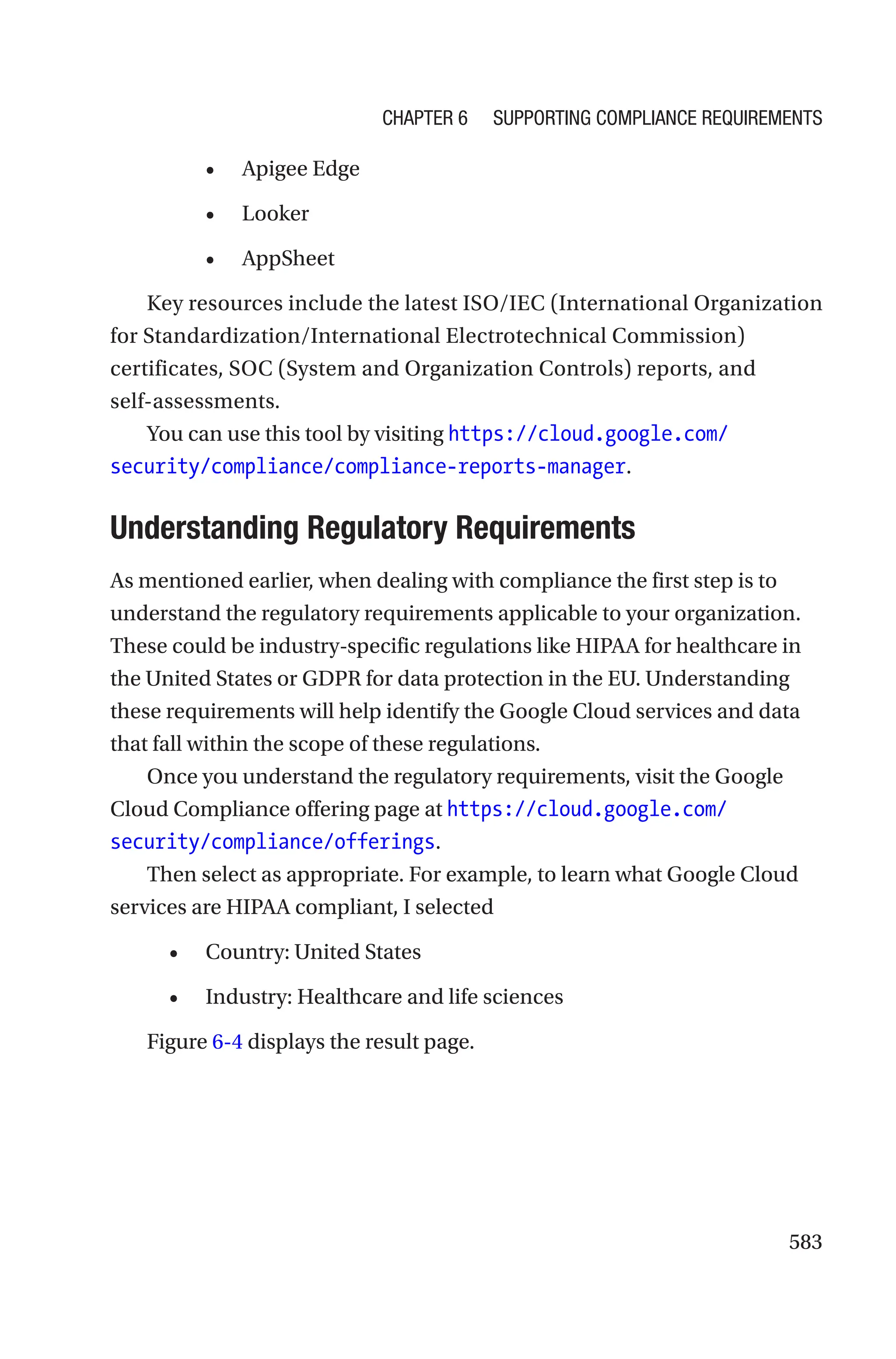 583
• Apigee Edge
• Looker
• AppSheet
Key resources include the latest ISO/IEC (International Organization
for Standardization/International Electrotechnical Commission)
certificates, SOC (System and Organization Controls) reports, and
self-assessments.
You can use this tool by visiting https://cloud.google.com/
security/compliance/compliance-reports-manager.

Understanding Regulatory Requirements
As mentioned earlier, when dealing with compliance the first step is to
understand the regulatory requirements applicable to your organization.
These could be industry-specific regulations like HIPAA for healthcare in
the United States or GDPR for data protection in the EU. Understanding
these requirements will help identify the Google Cloud services and data
that fall within the scope of these regulations.
Once you understand the regulatory requirements, visit the Google
Cloud Compliance offering page at https://cloud.google.com/
security/compliance/offerings.
Then select as appropriate. For example, to learn what Google Cloud
services are HIPAA compliant, I selected
• Country: United States
• Industry: Healthcare and life sciences
Figure 6-4 displays the result page.
Chapter 6 Supporting Compliance Requirements
 