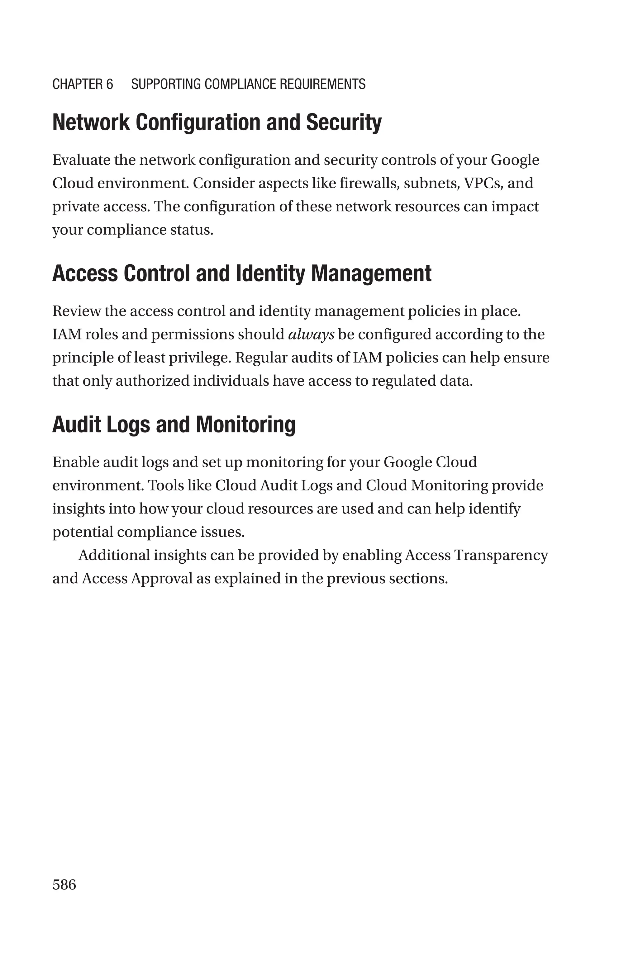 586

Network Configuration and Security
Evaluate the network configuration and security controls of your Google
Cloud environment. Consider aspects like firewalls, subnets, VPCs, and
private access. The configuration of these network resources can impact
your compliance status.

Access Control and Identity Management
Review the access control and identity management policies in place.
IAM roles and permissions should always be configured according to the
principle of least privilege. Regular audits of IAM policies can help ensure
that only authorized individuals have access to regulated data.

Audit Logs and Monitoring
Enable audit logs and set up monitoring for your Google Cloud
environment. Tools like Cloud Audit Logs and Cloud Monitoring provide
insights into how your cloud resources are used and can help identify
potential compliance issues.
Additional insights can be provided by enabling Access Transparency
and Access Approval as explained in the previous sections.
Chapter 6 Supporting Compliance Requirements
 