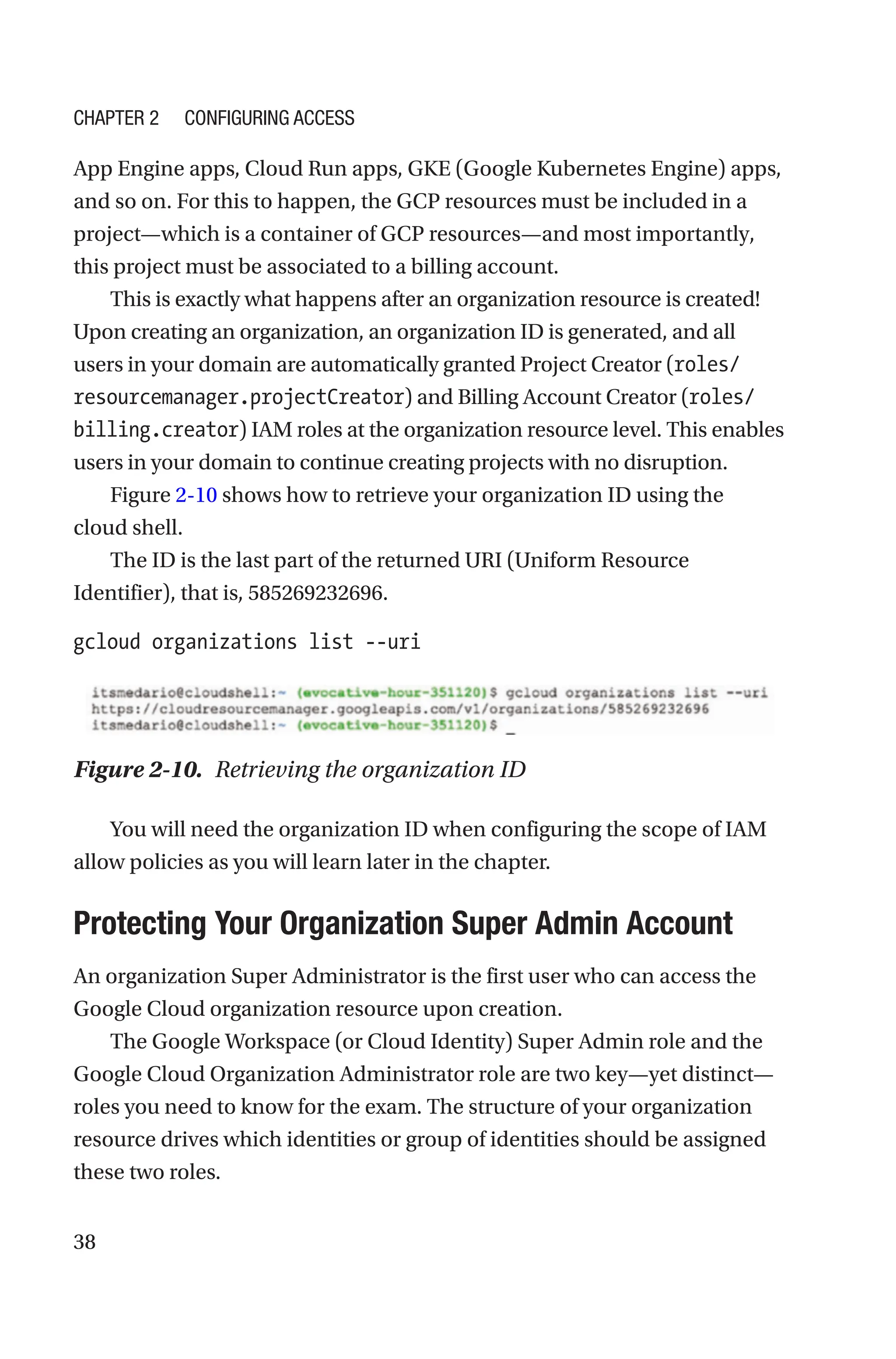 38
App Engine apps, Cloud Run apps, GKE (Google Kubernetes Engine) apps,
and so on. For this to happen, the GCP resources must be included in a
project—which is a container of GCP resources—and most importantly,
this project must be associated to a billing account.
This is exactly what happens after an organization resource is created!
Upon creating an organization, an organization ID is generated, and all
users in your domain are automatically granted Project Creator (roles/
resourcemanager.projectCreator) and Billing Account Creator (roles/
billing.creator) IAM roles at the organization resource level. This enables
users in your domain to continue creating projects with no disruption.
Figure 2-10 shows how to retrieve your organization ID using the
cloud shell.
The ID is the last part of the returned URI (Uniform Resource
Identifier), that is, 585269232696.
gcloud organizations list --uri
Figure 2-10. Retrieving the organization ID
You will need the organization ID when configuring the scope of IAM
allow policies as you will learn later in the chapter.

Protecting Your Organization Super Admin Account
An organization Super Administrator is the first user who can access the
Google Cloud organization resource upon creation.
The Google Workspace (or Cloud Identity) Super Admin role and the
Google Cloud Organization Administrator role are two key—yet distinct—
roles you need to know for the exam. The structure of your organization
resource drives which identities or group of identities should be assigned
these two roles.
Chapter 2 Configuring Access
 