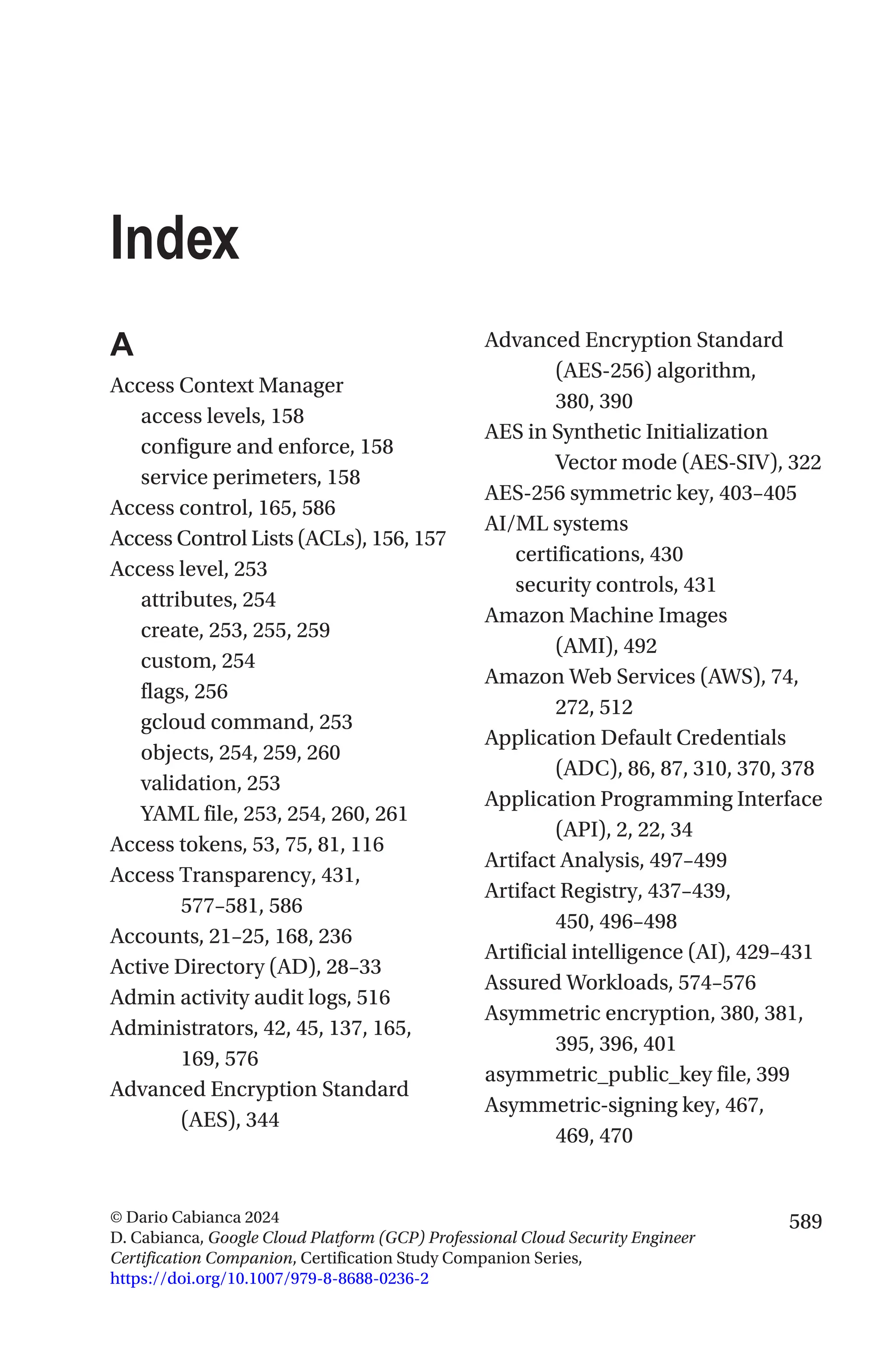 589
© Dario Cabianca 2024
D. Cabianca, Google Cloud Platform (GCP) Professional Cloud Security Engineer
Certification Companion, Certification Study Companion Series,
https://doi.org/10.1007/979-8-8688-0236-2
Index
A
Access Context Manager
access levels, 158
configure and enforce, 158
service perimeters, 158
Access control, 165, 586
Access Control Lists (ACLs), 156, 157
Access level, 253
attributes, 254
create, 253, 255, 259
custom, 254
flags, 256
gcloud command, 253
objects, 254, 259, 260
validation, 253
YAML file, 253, 254, 260, 261
Access tokens, 53, 75, 81, 116
Access Transparency, 431,
577–581, 586
Accounts, 21–25, 168, 236
Active Directory (AD), 28–33
Admin activity audit logs, 516
Administrators, 42, 45, 137, 165,
169, 576
Advanced Encryption Standard
(AES), 344
Advanced Encryption Standard
(AES-256) algorithm,
380, 390
AES in Synthetic Initialization
Vector mode (AES-SIV), 322
AES-256 symmetric key, 403–405
AI/ML systems
certifications, 430
security controls, 431
Amazon Machine Images
(AMI), 492
Amazon Web Services (AWS), 74,
272, 512
Application Default Credentials
(ADC), 86, 87, 310, 370, 378
Application Programming Interface
(API), 2, 22, 34
Artifact Analysis, 497–499
Artifact Registry, 437–439,
450, 496–498
Artificial intelligence (AI), 429–431
Assured Workloads, 574–576
Asymmetric encryption, 380, 381,
395, 396, 401
asymmetric_public_key file, 399
Asymmetric-signing key, 467,
469, 470
 