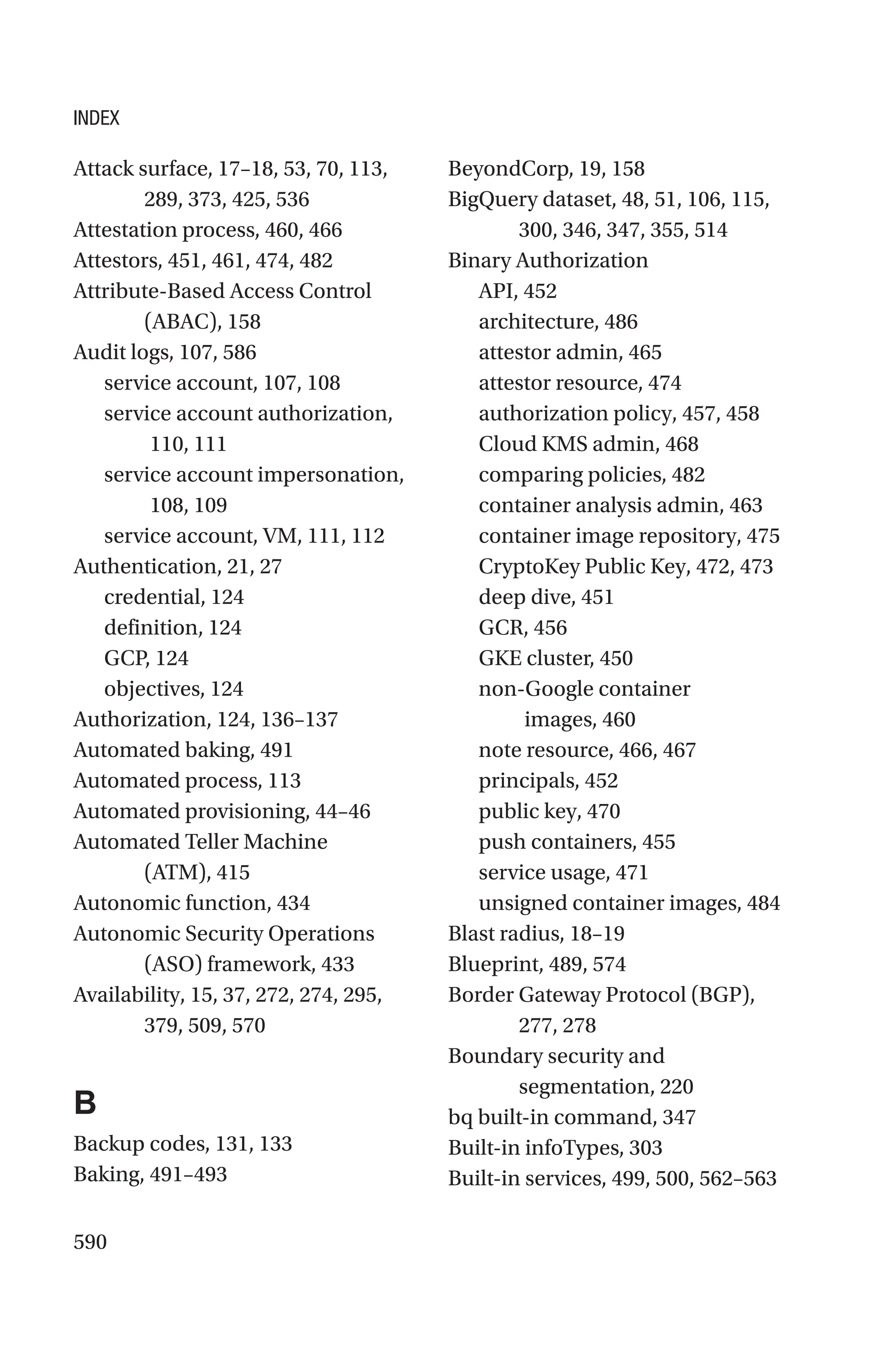 590
Attack surface, 17–18, 53, 70, 113,
289, 373, 425, 536
Attestation process, 460, 466
Attestors, 451, 461, 474, 482
Attribute-Based Access Control
(ABAC), 158
Audit logs, 107, 586
service account, 107, 108
service account authorization,
110, 111
service account impersonation,
108, 109
service account, VM, 111, 112
Authentication, 21, 27
credential, 124
definition, 124
GCP, 124
objectives, 124
Authorization, 124, 136–137
Automated baking, 491
Automated process, 113
Automated provisioning, 44–46
Automated Teller Machine
(ATM), 415
Autonomic function, 434
Autonomic Security Operations
(ASO) framework, 433
Availability, 15, 37, 272, 274, 295,
379, 509, 570
B
Backup codes, 131, 133
Baking, 491–493
BeyondCorp, 19, 158
BigQuery dataset, 48, 51, 106, 115,
300, 346, 347, 355, 514
Binary Authorization
API, 452
architecture, 486
attestor admin, 465
attestor resource, 474
authorization policy, 457, 458
Cloud KMS admin, 468
comparing policies, 482
container analysis admin, 463
container image repository, 475
CryptoKey Public Key, 472, 473
deep dive, 451
GCR, 456
GKE cluster, 450
non-Google container
images, 460
note resource, 466, 467
principals, 452
public key, 470
push containers, 455
service usage, 471
unsigned container images, 484
Blast radius, 18–19
Blueprint, 489, 574
Border Gateway Protocol (BGP),
277, 278
Boundary security and
segmentation, 220
bq built-in command, 347
Built-in infoTypes, 303
Built-in services, 499, 500, 562–563
INDEX
 