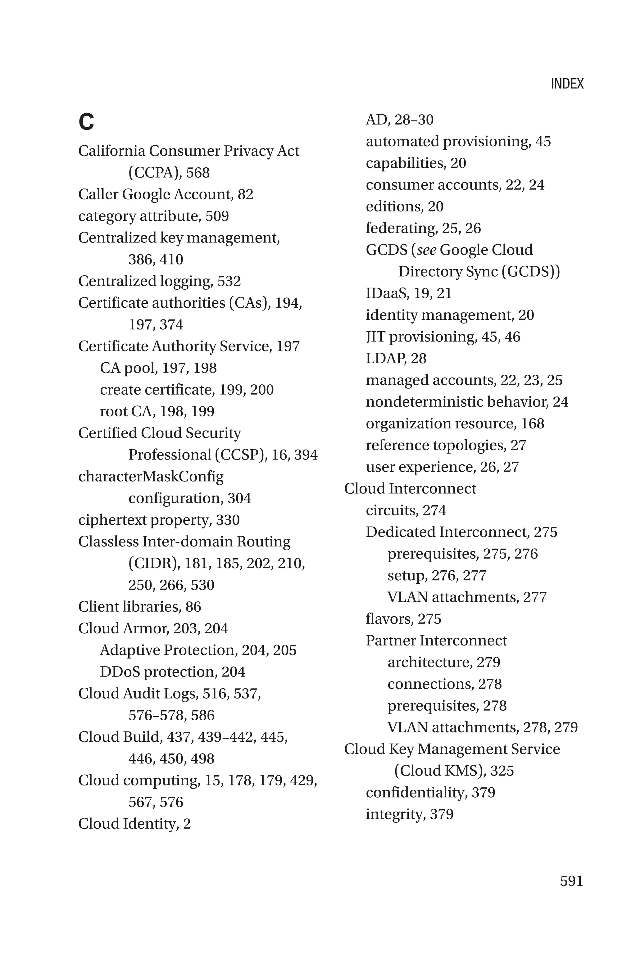 591
C
California Consumer Privacy Act
(CCPA), 568
Caller Google Account, 82
category attribute, 509
Centralized key management,
386, 410
Centralized logging, 532
Certificate authorities (CAs), 194,
197, 374
Certificate Authority Service, 197
CA pool, 197, 198
create certificate, 199, 200
root CA, 198, 199
Certified Cloud Security
Professional (CCSP), 16, 394
characterMaskConfig
configuration, 304
ciphertext property, 330
Classless Inter-domain Routing
(CIDR), 181, 185, 202, 210,
250, 266, 530
Client libraries, 86
Cloud Armor, 203, 204
Adaptive Protection, 204, 205
DDoS protection, 204
Cloud Audit Logs, 516, 537,
576–578, 586
Cloud Build, 437, 439–442, 445,
446, 450, 498
Cloud computing, 15, 178, 179, 429,
567, 576
Cloud Identity, 2
AD, 28–30
automated provisioning, 45
capabilities, 20
consumer accounts, 22, 24
editions, 20
federating, 25, 26
GCDS (see Google Cloud
Directory Sync (GCDS))
IDaaS, 19, 21
identity management, 20
JIT provisioning, 45, 46
LDAP, 28
managed accounts, 22, 23, 25
nondeterministic behavior, 24
organization resource, 168
reference topologies, 27
user experience, 26, 27
Cloud Interconnect
circuits, 274
Dedicated Interconnect, 275
prerequisites, 275, 276
setup, 276, 277
VLAN attachments, 277
flavors, 275
Partner Interconnect
architecture, 279
connections, 278
prerequisites, 278
VLAN attachments, 278, 279
Cloud Key Management Service
(Cloud KMS), 325
confidentiality, 379
integrity, 379
INDEX
 