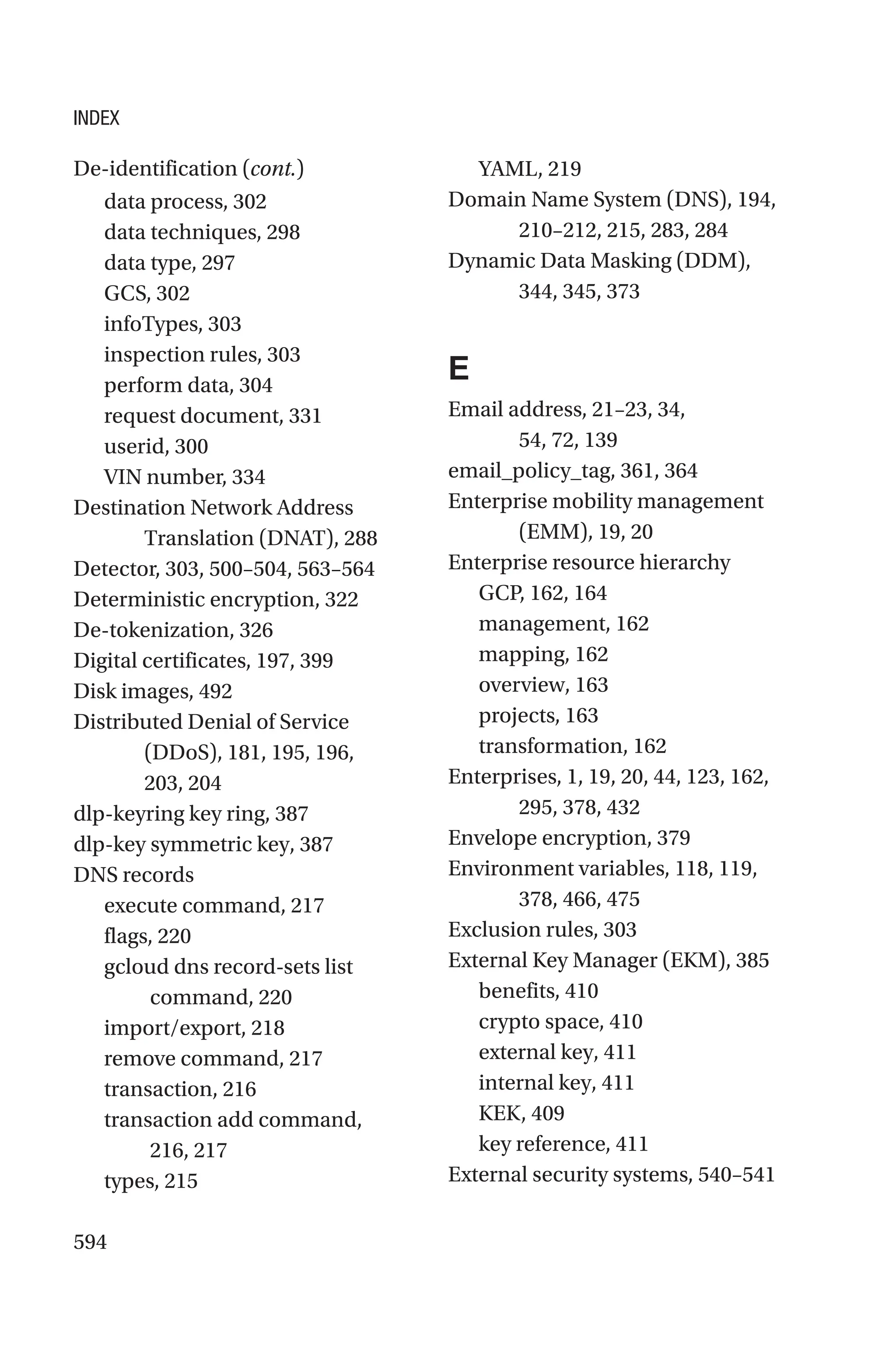 594
data process, 302
data techniques, 298
data type, 297
GCS, 302
infoTypes, 303
inspection rules, 303
perform data, 304
request document, 331
userid, 300
VIN number, 334
Destination Network Address
Translation (DNAT), 288
Detector, 303, 500–504, 563–564
Deterministic encryption, 322
De-tokenization, 326
Digital certificates, 197, 399
Disk images, 492
Distributed Denial of Service
(DDoS), 181, 195, 196,
203, 204
dlp-keyring key ring, 387
dlp-key symmetric key, 387
DNS records
execute command, 217
flags, 220
gcloud dns record-sets list
command, 220
import/export, 218
remove command, 217
transaction, 216
transaction add command,
216, 217
types, 215
YAML, 219
Domain Name System (DNS), 194,
210–212, 215, 283, 284
Dynamic Data Masking (DDM),
344, 345, 373
E
Email address, 21–23, 34,
54, 72, 139
email_policy_tag, 361, 364
Enterprise mobility management
(EMM), 19, 20
Enterprise resource hierarchy
GCP, 162, 164
management, 162
mapping, 162
overview, 163
projects, 163
transformation, 162
Enterprises, 1, 19, 20, 44, 123, 162,
295, 378, 432
Envelope encryption, 379
Environment variables, 118, 119,
378, 466, 475
Exclusion rules, 303
External Key Manager (EKM), 385
benefits, 410
crypto space, 410
external key, 411
internal key, 411
KEK, 409
key reference, 411
External security systems, 540–541
De-identification (cont.)
INDEX
 
