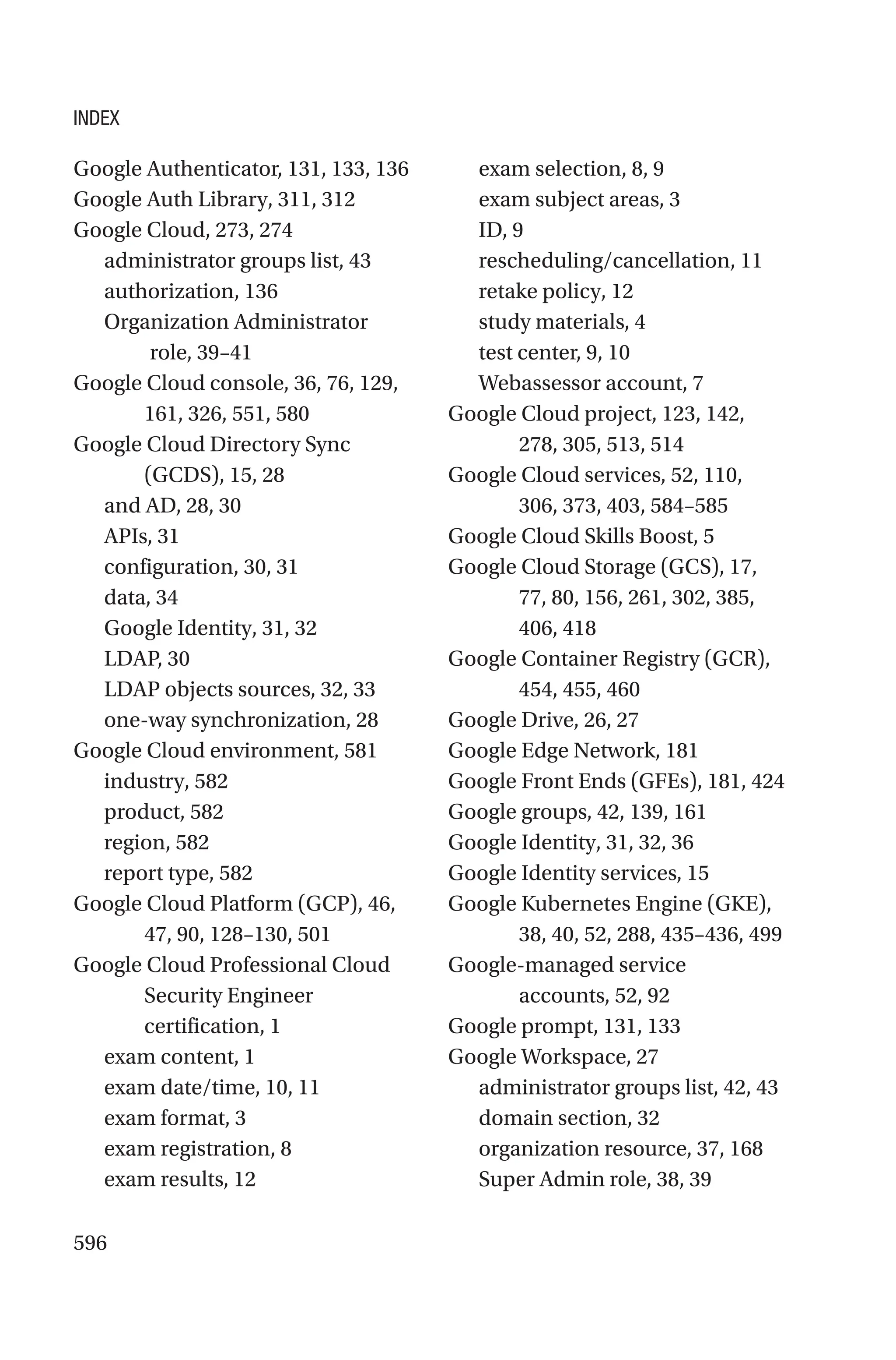 596
Google Authenticator, 131, 133, 136
Google Auth Library, 311, 312
Google Cloud, 273, 274
administrator groups list, 43
authorization, 136
Organization Administrator
role, 39–41
Google Cloud console, 36, 76, 129,
161, 326, 551, 580
Google Cloud Directory Sync
(GCDS), 15, 28
and AD, 28, 30
APIs, 31
configuration, 30, 31
data, 34
Google Identity, 31, 32
LDAP, 30
LDAP objects sources, 32, 33
one-way synchronization, 28
Google Cloud environment, 581
industry, 582
product, 582
region, 582
report type, 582
Google Cloud Platform (GCP), 46,
47, 90, 128–130, 501
Google Cloud Professional Cloud
Security Engineer
certification, 1
exam content, 1
exam date/time, 10, 11
exam format, 3
exam registration, 8
exam results, 12
exam selection, 8, 9
exam subject areas, 3
ID, 9
rescheduling/cancellation, 11
retake policy, 12
study materials, 4
test center, 9, 10
Webassessor account, 7
Google Cloud project, 123, 142,
278, 305, 513, 514
Google Cloud services, 52, 110,
306, 373, 403, 584–585
Google Cloud Skills Boost, 5
Google Cloud Storage (GCS), 17,
77, 80, 156, 261, 302, 385,
406, 418
Google Container Registry (GCR),
454, 455, 460
Google Drive, 26, 27
Google Edge Network, 181
Google Front Ends (GFEs), 181, 424
Google groups, 42, 139, 161
Google Identity, 31, 32, 36
Google Identity services, 15
Google Kubernetes Engine (GKE),
38, 40, 52, 288, 435–436, 499
Google-managed service
accounts, 52, 92
Google prompt, 131, 133
Google Workspace, 27
administrator groups list, 42, 43
domain section, 32
organization resource, 37, 168
Super Admin role, 38, 39
INDEX
 