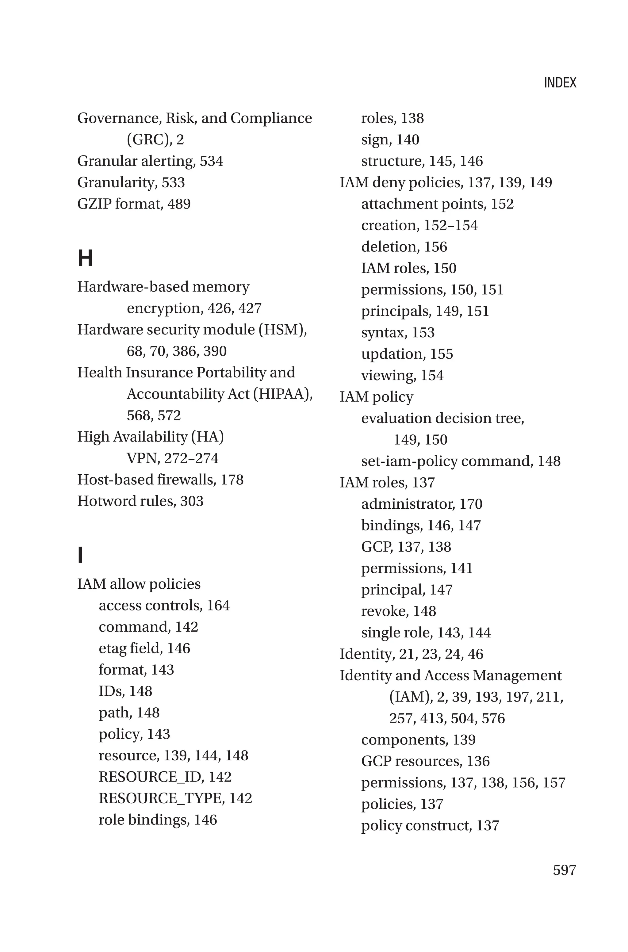597
Governance, Risk, and Compliance
(GRC), 2
Granular alerting, 534
Granularity, 533
GZIP format, 489
H
Hardware-based memory
encryption, 426, 427
Hardware security module (HSM),
68, 70, 386, 390
Health Insurance Portability and
Accountability Act (HIPAA),
568, 572
High Availability (HA)
VPN, 272–274
Host-based firewalls, 178
Hotword rules, 303
I
IAM allow policies
access controls, 164
command, 142
etag field, 146
format, 143
IDs, 148
path, 148
policy, 143
resource, 139, 144, 148
RESOURCE_ID, 142
RESOURCE_TYPE, 142
role bindings, 146
roles, 138
sign, 140
structure, 145, 146
IAM deny policies, 137, 139, 149
attachment points, 152
creation, 152–154
deletion, 156
IAM roles, 150
permissions, 150, 151
principals, 149, 151
syntax, 153
updation, 155
viewing, 154
IAM policy
evaluation decision tree,
149, 150
set-iam-policy command, 148
IAM roles, 137
administrator, 170
bindings, 146, 147
GCP, 137, 138
permissions, 141
principal, 147
revoke, 148
single role, 143, 144
Identity, 21, 23, 24, 46
Identity and Access Management
(IAM), 2, 39, 193, 197, 211,
257, 413, 504, 576
components, 139
GCP resources, 136
permissions, 137, 138, 156, 157
policies, 137
policy construct, 137
INDEX
 
