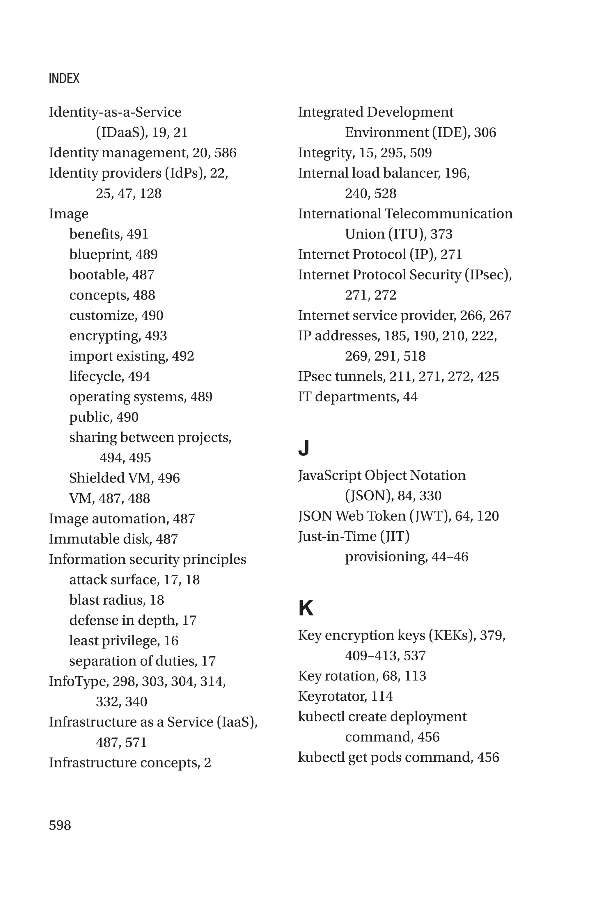 598
Identity-as-a-Service
(IDaaS), 19, 21
Identity management, 20, 586
Identity providers (IdPs), 22,
25, 47, 128
Image
benefits, 491
blueprint, 489
bootable, 487
concepts, 488
customize, 490
encrypting, 493
import existing, 492
lifecycle, 494
operating systems, 489
public, 490
sharing between projects,
494, 495
Shielded VM, 496
VM, 487, 488
Image automation, 487
Immutable disk, 487
Information security principles
attack surface, 17, 18
blast radius, 18
defense in depth, 17
least privilege, 16
separation of duties, 17
InfoType, 298, 303, 304, 314,
332, 340
Infrastructure as a Service (IaaS),
487, 571
Infrastructure concepts, 2
Integrated Development
Environment (IDE), 306
Integrity, 15, 295, 509
Internal load balancer, 196,
240, 528
International Telecommunication
Union (ITU), 373
Internet Protocol (IP), 271
Internet Protocol Security (IPsec),
271, 272
Internet service provider, 266, 267
IP addresses, 185, 190, 210, 222,
269, 291, 518
IPsec tunnels, 211, 271, 272, 425
IT departments, 44
J
JavaScript Object Notation
(JSON), 84, 330
JSON Web Token (JWT), 64, 120
Just-in-Time (JIT)
provisioning, 44–46
K
Key encryption keys (KEKs), 379,
409–413, 537
Key rotation, 68, 113
Keyrotator, 114
kubectl create deployment
command, 456
kubectl get pods command, 456
INDEX
 