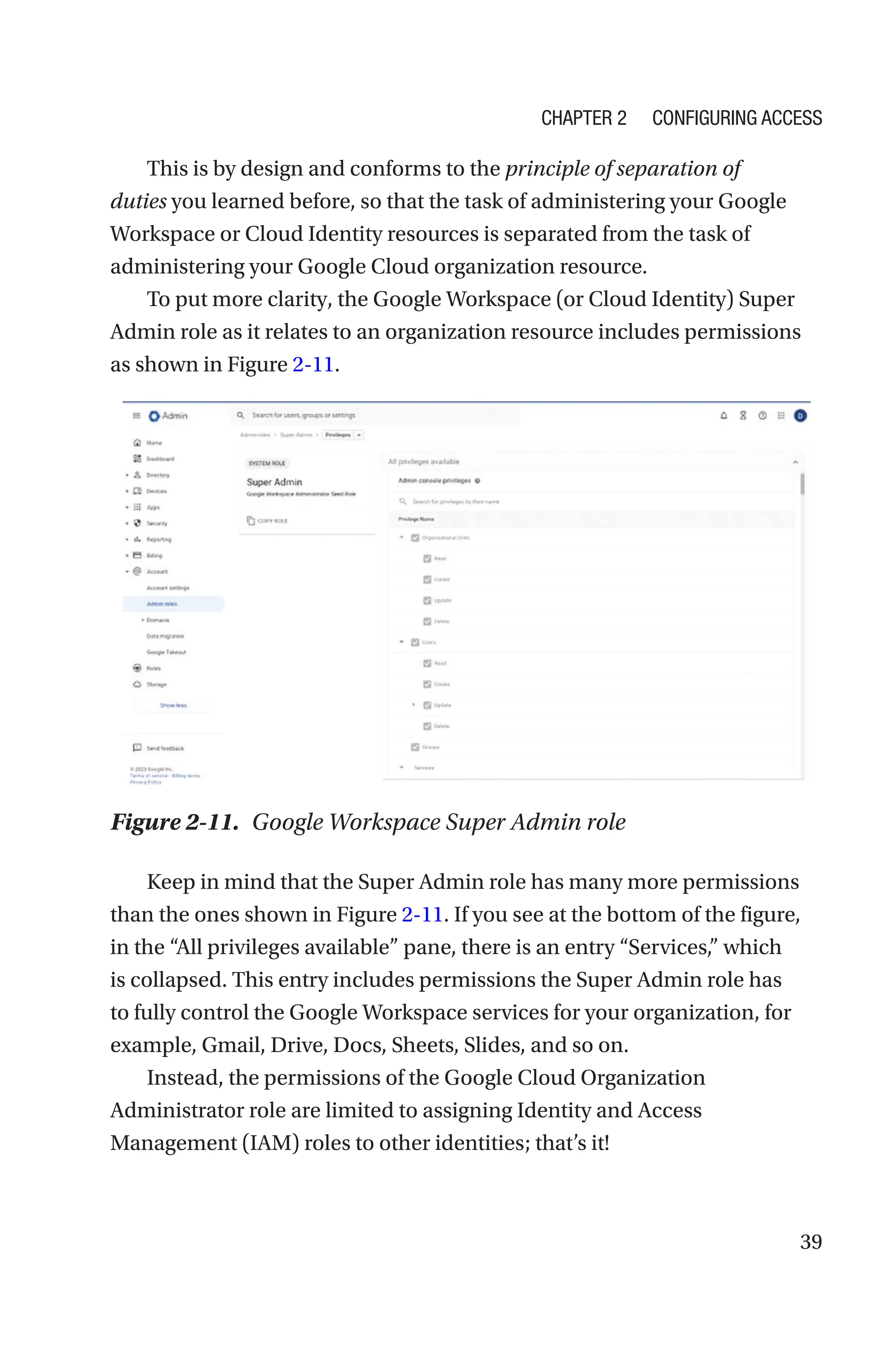 39
This is by design and conforms to the principle of separation of
duties you learned before, so that the task of administering your Google
Workspace or Cloud Identity resources is separated from the task of
administering your Google Cloud organization resource.
To put more clarity, the Google Workspace (or Cloud Identity) Super
Admin role as it relates to an organization resource includes permissions
as shown in Figure 2-11.
Figure 2-11. Google Workspace Super Admin role
Keep in mind that the Super Admin role has many more permissions
than the ones shown in Figure 2-11. If you see at the bottom of the figure,
in the “All privileges available” pane, there is an entry “Services,” which
is collapsed. This entry includes permissions the Super Admin role has
to fully control the Google Workspace services for your organization, for
example, Gmail, Drive, Docs, Sheets, Slides, and so on.
Instead, the permissions of the Google Cloud Organization
Administrator role are limited to assigning Identity and Access
Management (IAM) roles to other identities; that’s it!
Chapter 2 Configuring Access
 