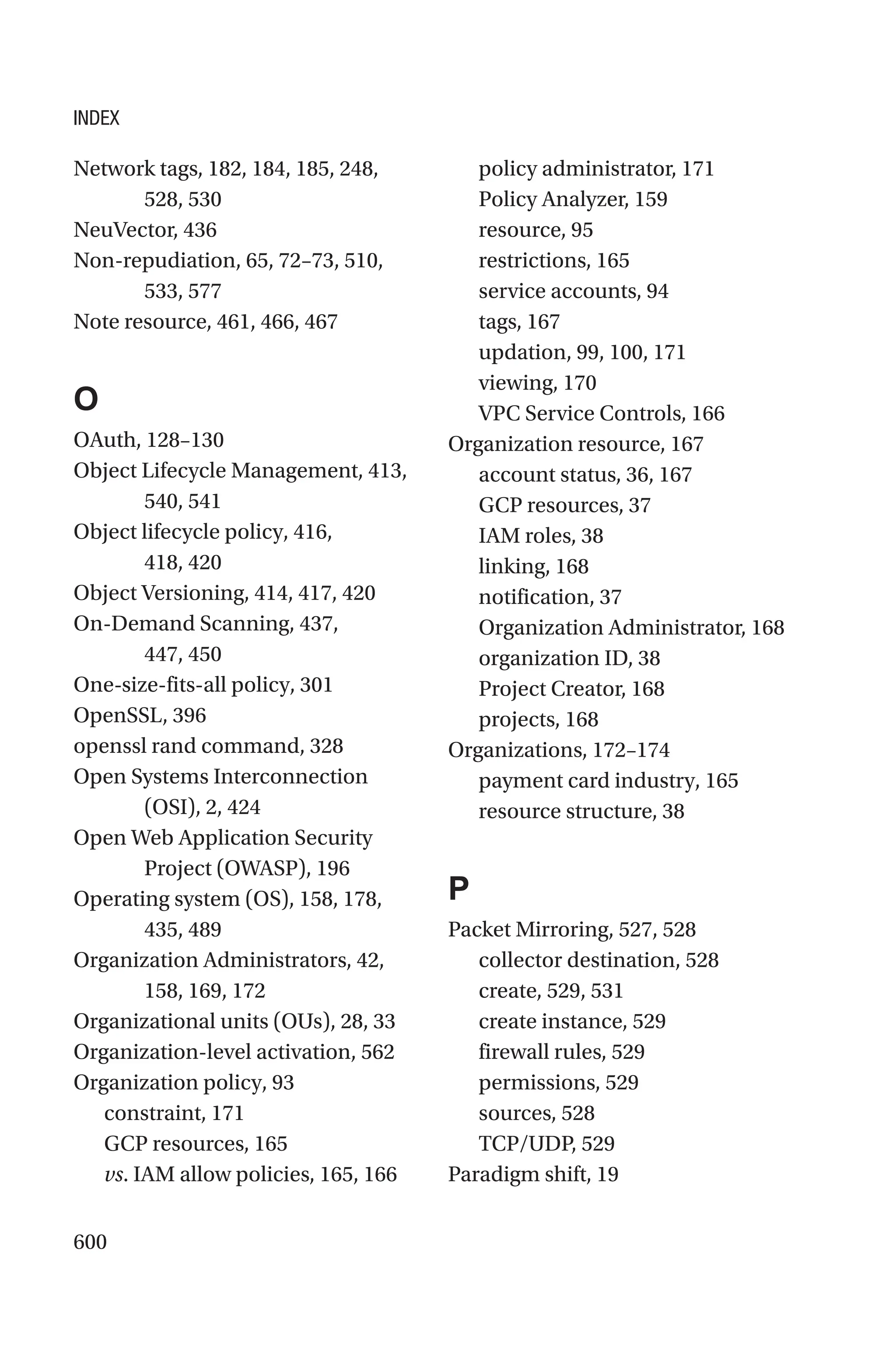 600
Network tags, 182, 184, 185, 248,
528, 530
NeuVector, 436
Non-repudiation, 65, 72–73, 510,
533, 577
Note resource, 461, 466, 467
O
OAuth, 128–130
Object Lifecycle Management, 413,
540, 541
Object lifecycle policy, 416,
418, 420
Object Versioning, 414, 417, 420
On-Demand Scanning, 437,
447, 450
One-size-fits-all policy, 301
OpenSSL, 396
openssl rand command, 328
Open Systems Interconnection
(OSI), 2, 424
Open Web Application Security
Project (OWASP), 196
Operating system (OS), 158, 178,
435, 489
Organization Administrators, 42,
158, 169, 172
Organizational units (OUs), 28, 33
Organization-level activation, 562
Organization policy, 93
constraint, 171
GCP resources, 165
vs. IAM allow policies, 165, 166
policy administrator, 171
Policy Analyzer, 159
resource, 95
restrictions, 165
service accounts, 94
tags, 167
updation, 99, 100, 171
viewing, 170
VPC Service Controls, 166
Organization resource, 167
account status, 36, 167
GCP resources, 37
IAM roles, 38
linking, 168
notification, 37
Organization Administrator, 168
organization ID, 38
Project Creator, 168
projects, 168
Organizations, 172–174
payment card industry, 165
resource structure, 38
P
Packet Mirroring, 527, 528
collector destination, 528
create, 529, 531
create instance, 529
firewall rules, 529
permissions, 529
sources, 528
TCP/UDP, 529
Paradigm shift, 19
INDEX
 