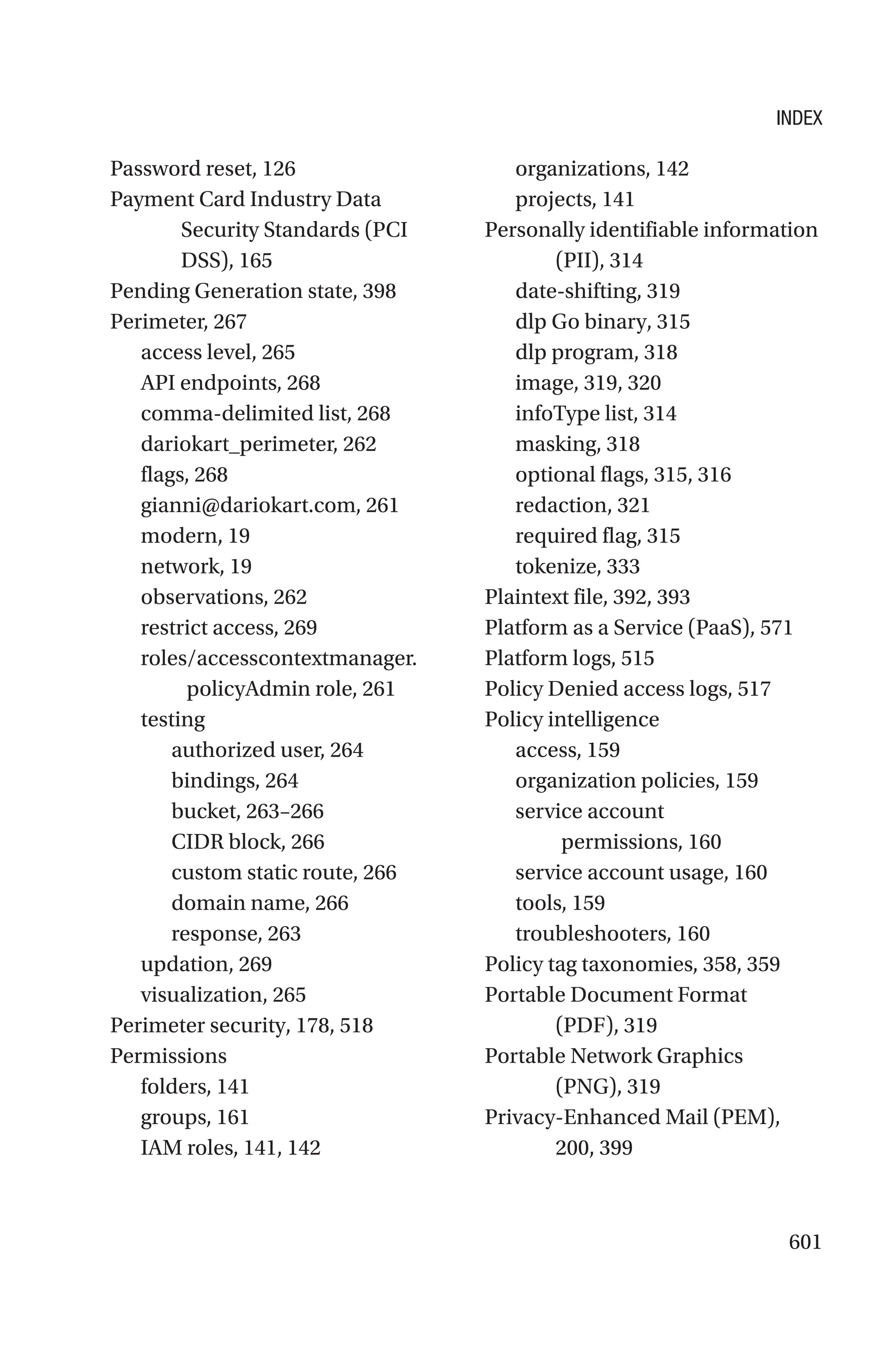 601
Password reset, 126
Payment Card Industry Data
Security Standards (PCI
DSS), 165
Pending Generation state, 398
Perimeter, 267
access level, 265
API endpoints, 268
comma-delimited list, 268
dariokart_perimeter, 262
flags, 268
gianni@dariokart.com, 261
modern, 19
network, 19
observations, 262
restrict access, 269
roles/accesscontextmanager.
policyAdmin role, 261
testing
authorized user, 264
bindings, 264
bucket, 263–266
CIDR block, 266
custom static route, 266
domain name, 266
response, 263
updation, 269
visualization, 265
Perimeter security, 178, 518
Permissions
folders, 141
groups, 161
IAM roles, 141, 142
organizations, 142
projects, 141
Personally identifiable information
(PII), 314
date-shifting, 319
dlp Go binary, 315
dlp program, 318
image, 319, 320
infoType list, 314
masking, 318
optional flags, 315, 316
redaction, 321
required flag, 315
tokenize, 333
Plaintext file, 392, 393
Platform as a Service (PaaS), 571
Platform logs, 515
Policy Denied access logs, 517
Policy intelligence
access, 159
organization policies, 159
service account
permissions, 160
service account usage, 160
tools, 159
troubleshooters, 160
Policy tag taxonomies, 358, 359
Portable Document Format
(PDF), 319
Portable Network Graphics
(PNG), 319
Privacy-Enhanced Mail (PEM),
200, 399
INDEX
 