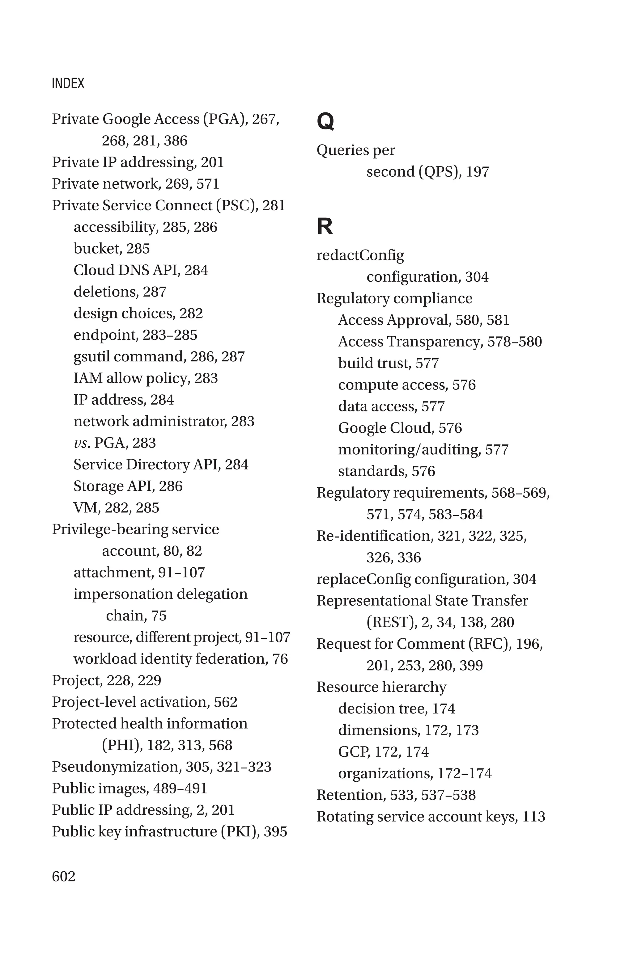 602
Private Google Access (PGA), 267,
268, 281, 386
Private IP addressing, 201
Private network, 269, 571
Private Service Connect (PSC), 281
accessibility, 285, 286
bucket, 285
Cloud DNS API, 284
deletions, 287
design choices, 282
endpoint, 283–285
gsutil command, 286, 287
IAM allow policy, 283
IP address, 284
network administrator, 283
vs. PGA, 283
Service Directory API, 284
Storage API, 286
VM, 282, 285
Privilege-bearing service
account, 80, 82
attachment, 91–107
impersonation delegation
chain, 75
resource, different project, 91–107
workload identity federation, 76
Project, 228, 229
Project-level activation, 562
Protected health information
(PHI), 182, 313, 568
Pseudonymization, 305, 321–323
Public images, 489–491
Public IP addressing, 2, 201
Public key infrastructure (PKI), 395
Q
Queries per
second (QPS), 197
R
redactConfig
configuration, 304
Regulatory compliance
Access Approval, 580, 581
Access Transparency, 578–580
build trust, 577
compute access, 576
data access, 577
Google Cloud, 576
monitoring/auditing, 577
standards, 576
Regulatory requirements, 568–569,
571, 574, 583–584
Re-identification, 321, 322, 325,
326, 336
replaceConfig configuration, 304
Representational State Transfer
(REST), 2, 34, 138, 280
Request for Comment (RFC), 196,
201, 253, 280, 399
Resource hierarchy
decision tree, 174
dimensions, 172, 173
GCP, 172, 174
organizations, 172–174
Retention, 533, 537–538
Rotating service account keys, 113
INDEX
 