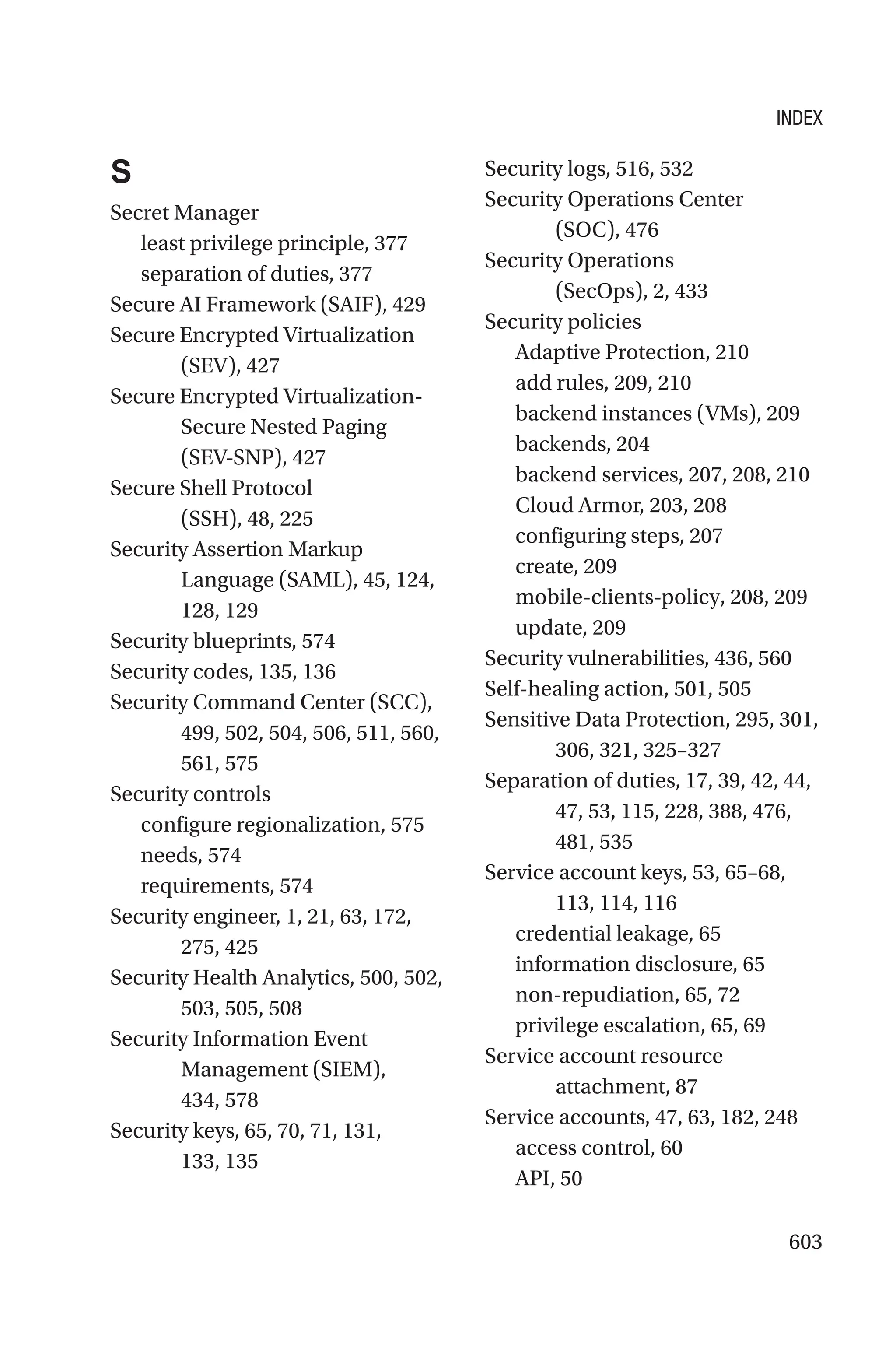 603
S
Secret Manager
least privilege principle, 377
separation of duties, 377
Secure AI Framework (SAIF), 429
Secure Encrypted Virtualization
(SEV), 427
Secure Encrypted Virtualization-
Secure Nested Paging
(SEV-SNP), 427
Secure Shell Protocol
(SSH), 48, 225
Security Assertion Markup
Language (SAML), 45, 124,
128, 129
Security blueprints, 574
Security codes, 135, 136
Security Command Center (SCC),
499, 502, 504, 506, 511, 560,
561, 575
Security controls
configure regionalization, 575
needs, 574
requirements, 574
Security engineer, 1, 21, 63, 172,
275, 425
Security Health Analytics, 500, 502,
503, 505, 508
Security Information Event
Management (SIEM),
434, 578
Security keys, 65, 70, 71, 131,
133, 135
Security logs, 516, 532
Security Operations Center
(SOC), 476
Security Operations
(SecOps), 2, 433
Security policies
Adaptive Protection, 210
add rules, 209, 210
backend instances (VMs), 209
backends, 204
backend services, 207, 208, 210
Cloud Armor, 203, 208
configuring steps, 207
create, 209
mobile-clients-policy, 208, 209
update, 209
Security vulnerabilities, 436, 560
Self-healing action, 501, 505
Sensitive Data Protection, 295, 301,
306, 321, 325–327
Separation of duties, 17, 39, 42, 44,
47, 53, 115, 228, 388, 476,
481, 535
Service account keys, 53, 65–68,
113, 114, 116
credential leakage, 65
information disclosure, 65
non-repudiation, 65, 72
privilege escalation, 65, 69
Service account resource
attachment, 87
Service accounts, 47, 63, 182, 248
access control, 60
API, 50
INDEX
 