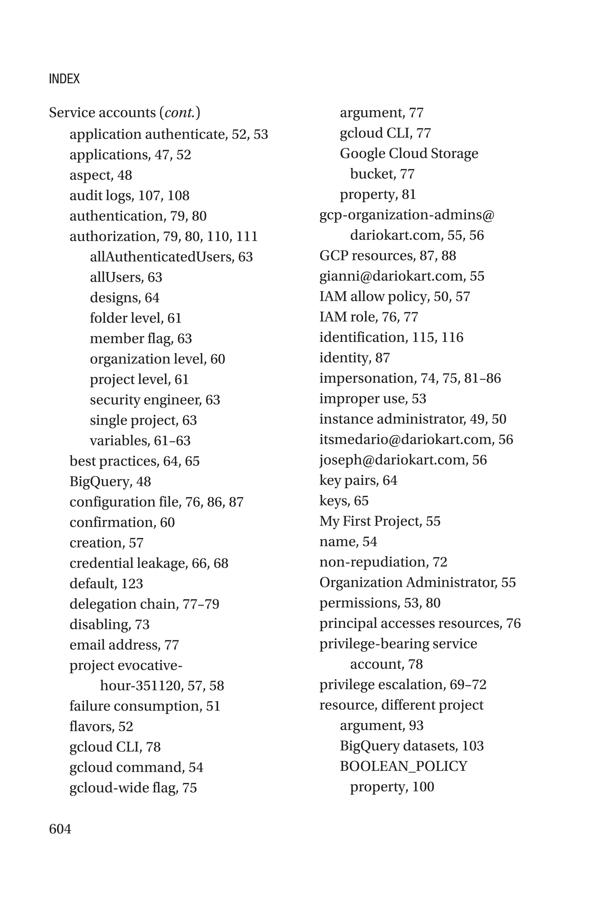 604
application authenticate, 52, 53
applications, 47, 52
aspect, 48
audit logs, 107, 108
authentication, 79, 80
authorization, 79, 80, 110, 111
allAuthenticatedUsers, 63
allUsers, 63
designs, 64
folder level, 61
member flag, 63
organization level, 60
project level, 61
security engineer, 63
single project, 63
variables, 61–63
best practices, 64, 65
BigQuery, 48
configuration file, 76, 86, 87
confirmation, 60
creation, 57
credential leakage, 66, 68
default, 123
delegation chain, 77–79
disabling, 73
email address, 77
project evocative-
hour-­
351120, 57, 58
failure consumption, 51
flavors, 52
gcloud CLI, 78
gcloud command, 54
gcloud-wide flag, 75
argument, 77
gcloud CLI, 77
Google Cloud Storage
bucket, 77
property, 81
gcp-organization-admins@
dariokart.com, 55, 56
GCP resources, 87, 88
gianni@dariokart.com, 55
IAM allow policy, 50, 57
IAM role, 76, 77
identification, 115, 116
identity, 87
impersonation, 74, 75, 81–86
improper use, 53
instance administrator, 49, 50
itsmedario@dariokart.com, 56
joseph@dariokart.com, 56
key pairs, 64
keys, 65
My First Project, 55
name, 54
non-repudiation, 72
Organization Administrator, 55
permissions, 53, 80
principal accesses resources, 76
privilege-bearing service
account, 78
privilege escalation, 69–72
resource, different project
argument, 93
BigQuery datasets, 103
BOOLEAN_POLICY
property, 100
Service accounts (cont.)
INDEX
 