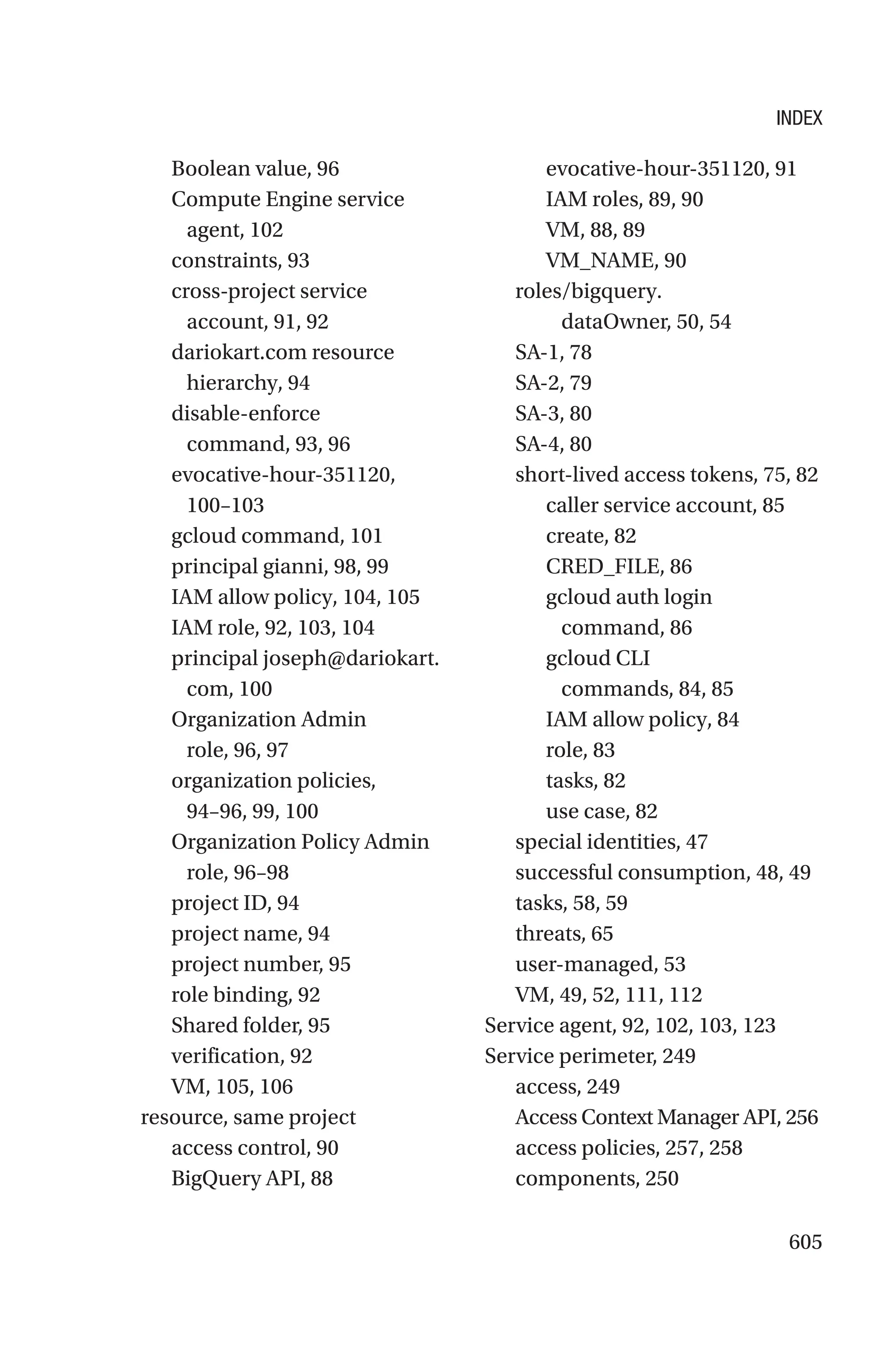 605
Boolean value, 96
Compute Engine service
agent, 102
constraints, 93
cross-project service
account, 91, 92
dariokart.com resource
hierarchy, 94
disable-enforce
command, 93, 96
evocative-hour-­351120,
100–103
gcloud command, 101
principal gianni, 98, 99
IAM allow policy, 104, 105
IAM role, 92, 103, 104
principal joseph@dariokart.
com, 100
Organization Admin
role, 96, 97
organization policies,
94–96, 99, 100
Organization Policy Admin
role, 96–98
project ID, 94
project name, 94
project number, 95
role binding, 92
Shared folder, 95
verification, 92
VM, 105, 106
resource, same project
access control, 90
BigQuery API, 88
evocative-hour-351120, 91
IAM roles, 89, 90
VM, 88, 89
VM_NAME, 90
roles/bigquery.
dataOwner, 50, 54
SA-1, 78
SA-2, 79
SA-3, 80
SA-4, 80
short-lived access tokens, 75, 82
caller service account, 85
create, 82
CRED_FILE, 86
gcloud auth login
command, 86
gcloud CLI
commands, 84, 85
IAM allow policy, 84
role, 83
tasks, 82
use case, 82
special identities, 47
successful consumption, 48, 49
tasks, 58, 59
threats, 65
user-managed, 53
VM, 49, 52, 111, 112
Service agent, 92, 102, 103, 123
Service perimeter, 249
access, 249
Access Context Manager API, 256
access policies, 257, 258
components, 250
INDEX
 