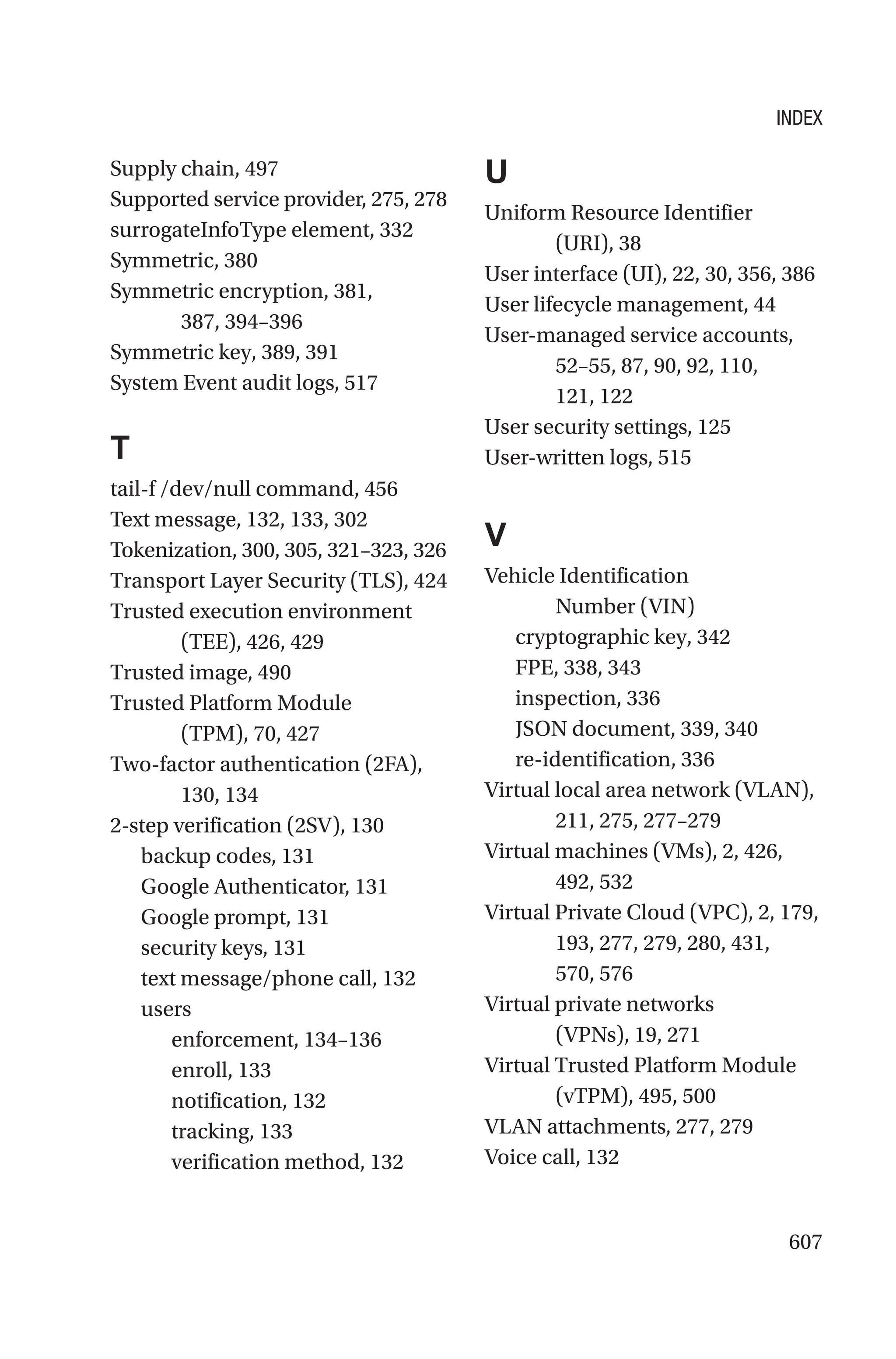 607
Supply chain, 497
Supported service provider, 275, 278
surrogateInfoType element, 332
Symmetric, 380
Symmetric encryption, 381,
387, 394–396
Symmetric key, 389, 391
System Event audit logs, 517
T
tail-f /dev/null command, 456
Text message, 132, 133, 302
Tokenization, 300, 305, 321–323, 326
Transport Layer Security (TLS), 424
Trusted execution environment
(TEE), 426, 429
Trusted image, 490
Trusted Platform Module
(TPM), 70, 427
Two-factor authentication (2FA),
130, 134
2-step verification (2SV), 130
backup codes, 131
Google Authenticator, 131
Google prompt, 131
security keys, 131
text message/phone call, 132
users
enforcement, 134–136
enroll, 133
notification, 132
tracking, 133
verification method, 132
U
Uniform Resource Identifier
(URI), 38
User interface (UI), 22, 30, 356, 386
User lifecycle management, 44
User-managed service accounts,
52–55, 87, 90, 92, 110,
121, 122
User security settings, 125
User-written logs, 515
V
Vehicle Identification
Number (VIN)
cryptographic key, 342
FPE, 338, 343
inspection, 336
JSON document, 339, 340
re-identification, 336
Virtual local area network (VLAN),
211, 275, 277–279
Virtual machines (VMs), 2, 426,
492, 532
Virtual Private Cloud (VPC), 2, 179,
193, 277, 279, 280, 431,
570, 576
Virtual private networks
(VPNs), 19, 271
Virtual Trusted Platform Module
(vTPM), 495, 500
VLAN attachments, 277, 279
Voice call, 132
INDEX
 