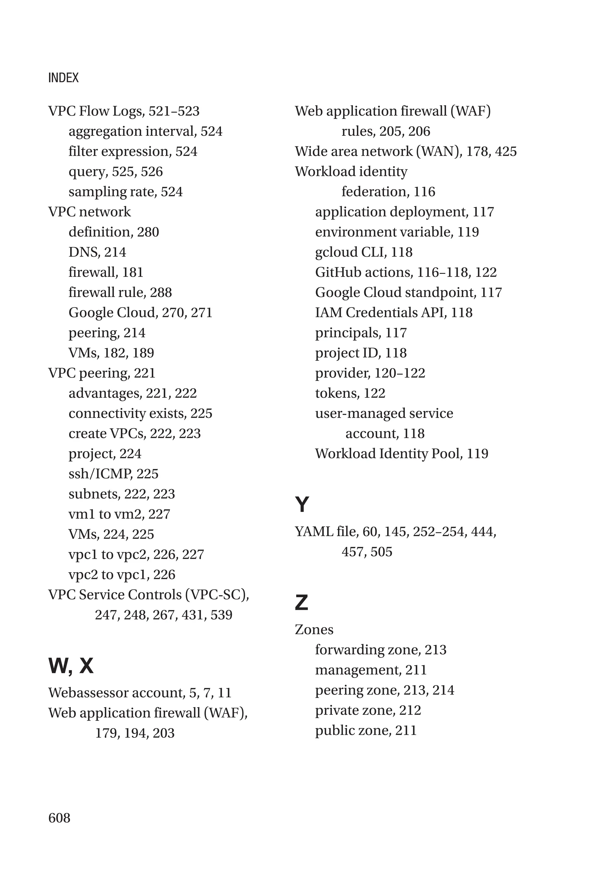 608
VPC Flow Logs, 521–523
aggregation interval, 524
filter expression, 524
query, 525, 526
sampling rate, 524
VPC network
definition, 280
DNS, 214
firewall, 181
firewall rule, 288
Google Cloud, 270, 271
peering, 214
VMs, 182, 189
VPC peering, 221
advantages, 221, 222
connectivity exists, 225
create VPCs, 222, 223
project, 224
ssh/ICMP, 225
subnets, 222, 223
vm1 to vm2, 227
VMs, 224, 225
vpc1 to vpc2, 226, 227
vpc2 to vpc1, 226
VPC Service Controls (VPC-SC),
247, 248, 267, 431, 539
W, X
Webassessor account, 5, 7, 11
Web application firewall (WAF),
179, 194, 203
Web application firewall (WAF)
rules, 205, 206
Wide area network (WAN), 178, 425
Workload identity
federation, 116
application deployment, 117
environment variable, 119
gcloud CLI, 118
GitHub actions, 116–118, 122
Google Cloud standpoint, 117
IAM Credentials API, 118
principals, 117
project ID, 118
provider, 120–122
tokens, 122
user-managed service
account, 118
Workload Identity Pool, 119
Y
YAML file, 60, 145, 252–254, 444,
457, 505
Z
Zones
forwarding zone, 213
management, 211
peering zone, 213, 214
private zone, 212
public zone, 211
INDEX
 