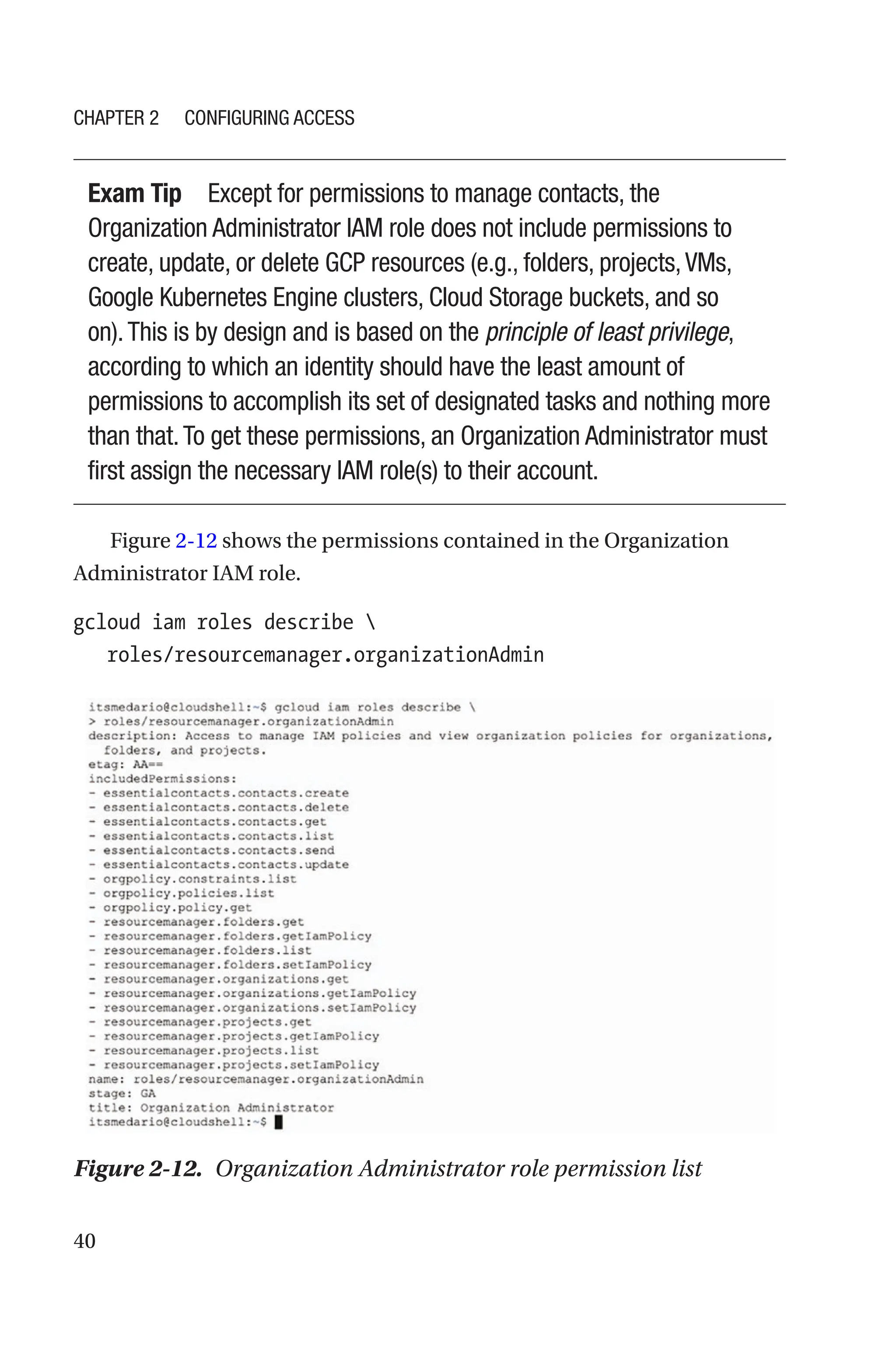 40
Exam Tip Except for permissions to manage contacts, the
Organization Administrator IAM role does not include permissions to
create, update, or delete GCP resources (e.g., folders, projects,VMs,
Google Kubernetes Engine clusters, Cloud Storage buckets, and so
on).This is by design and is based on the principle of least privilege,
according to which an identity should have the least amount of
permissions to accomplish its set of designated tasks and nothing more
than that.To get these permissions, an Organization Administrator must
first assign the necessary IAM role(s) to their account.
Figure 2-12 shows the permissions contained in the Organization
Administrator IAM role.
gcloud iam roles describe 
   roles/resourcemanager.organizationAdmin
Figure 2-12. Organization Administrator role permission list
Chapter 2 Configuring Access
 