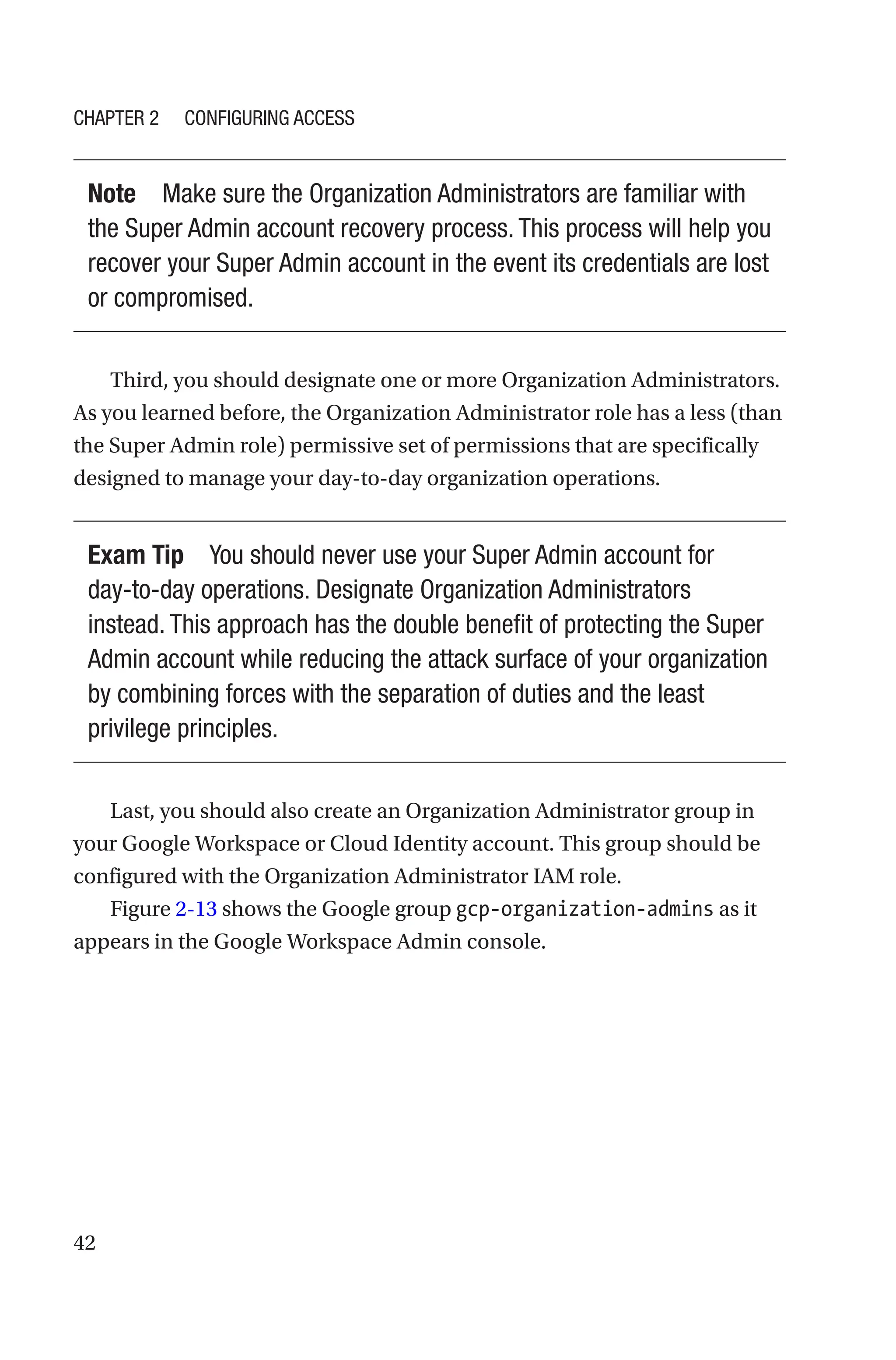 42
Note Make sure the Organization Administrators are familiar with
the Super Admin account recovery process. This process will help you
recover your Super Admin account in the event its credentials are lost
or compromised.
Third, you should designate one or more Organization Administrators.
As you learned before, the Organization Administrator role has a less (than
the Super Admin role) permissive set of permissions that are specifically
designed to manage your day-to-day organization operations.
Exam Tip You should never use your Super Admin account for
day-to-day operations. Designate Organization Administrators
instead. This approach has the double benefit of protecting the Super
Admin account while reducing the attack surface of your organization
by combining forces with the separation of duties and the least
privilege principles.
Last, you should also create an Organization Administrator group in
your Google Workspace or Cloud Identity account. This group should be
configured with the Organization Administrator IAM role.
Figure 2-13 shows the Google group gcp-organization-admins as it
appears in the Google Workspace Admin console.
Chapter 2 Configuring Access
 