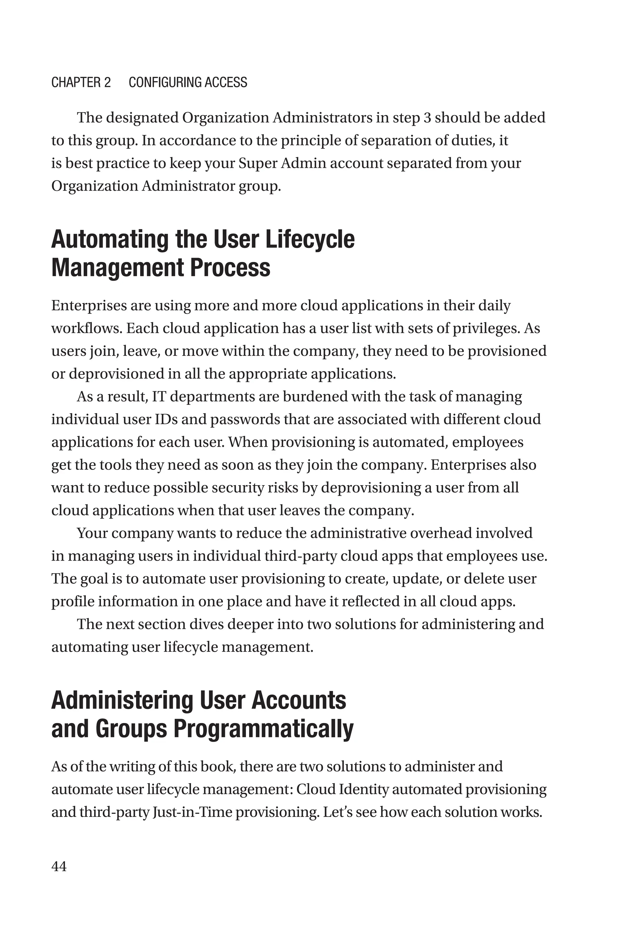44
The designated Organization Administrators in step 3 should be added
to this group. In accordance to the principle of separation of duties, it
is best practice to keep your Super Admin account separated from your
Organization Administrator group.

Automating the User Lifecycle
Management Process
Enterprises are using more and more cloud applications in their daily
workflows. Each cloud application has a user list with sets of privileges. As
users join, leave, or move within the company, they need to be provisioned
or deprovisioned in all the appropriate applications.
As a result, IT departments are burdened with the task of managing
individual user IDs and passwords that are associated with different cloud
applications for each user. When provisioning is automated, employees
get the tools they need as soon as they join the company. Enterprises also
want to reduce possible security risks by deprovisioning a user from all
cloud applications when that user leaves the company.
Your company wants to reduce the administrative overhead involved
in managing users in individual ­
third-party cloud apps that employees use.
The goal is to automate user provisioning to create, update, or delete user
profile information in one place and have it reflected in all cloud apps.
The next section dives deeper into two solutions for administering and
automating user lifecycle management.

Administering User Accounts
and Groups Programmatically
As of the writing of this book, there are two solutions to administer and
automate user lifecycle management: Cloud Identity automated provisioning
and third-party Just-in-Time provisioning. Let’s see how each solution works.
Chapter 2 Configuring Access
 