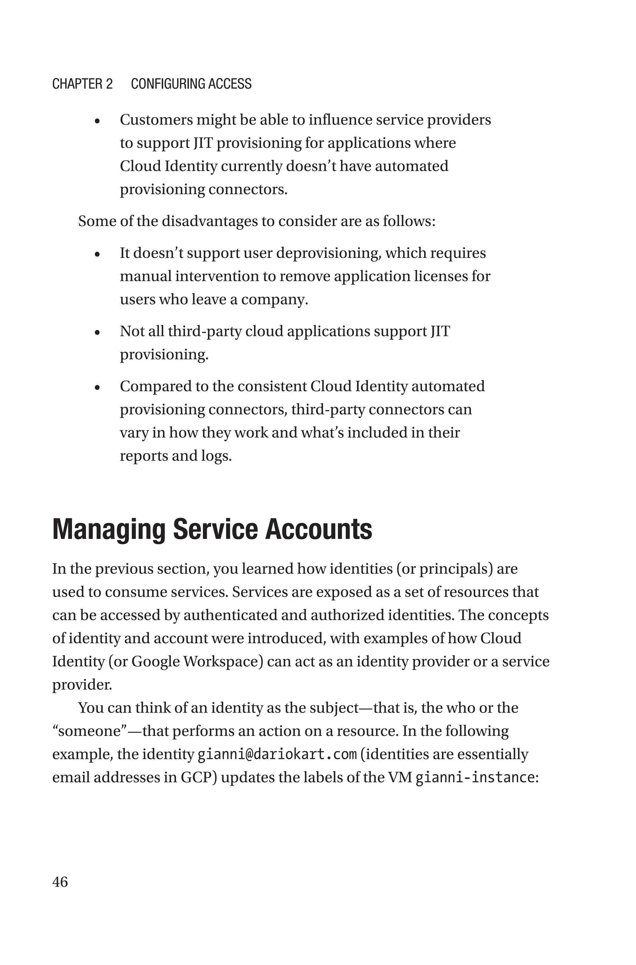 46
• Customers might be able to influence service providers
to support JIT provisioning for applications where
Cloud Identity currently doesn’t have automated
provisioning connectors.
Some of the disadvantages to consider are as follows:
• It doesn’t support user deprovisioning, which requires
manual intervention to remove application licenses for
users who leave a company.
• Not all third-party cloud applications support JIT
provisioning.
• Compared to the consistent Cloud Identity automated
provisioning connectors, third-party connectors can
vary in how they work and what’s included in their
reports and logs.

Managing Service Accounts
In the previous section, you learned how identities (or principals) are
used to consume services. Services are exposed as a set of resources that
can be accessed by authenticated and authorized identities. The concepts
of identity and account were introduced, with examples of how Cloud
Identity (or Google Workspace) can act as an identity provider or a service
provider.
You can think of an identity as the subject—that is, the who or the
“someone”—that performs an action on a resource. In the following
example, the identity gianni@dariokart.com (identities are essentially
email addresses in GCP) updates the labels of the VM gianni-instance:
Chapter 2 Configuring Access
 