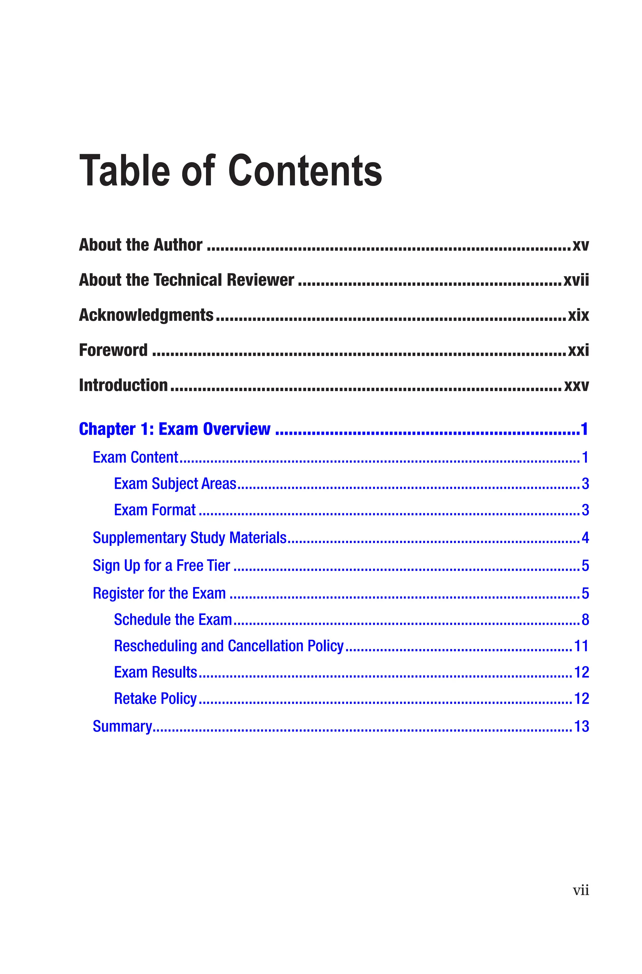vii
Table of Contents
About the Author��������������������������������������������������������������������������������xv
About the Technical Reviewer����������������������������������������������������������xvii
Acknowledgments�����������������������������������������������������������������������������xix
Foreword�������������������������������������������������������������������������������������������xxi
Introduction��������������������������������������������������������������������������������������xxv
Chapter 1: Exam Overview�������������������������������������������������������������������1
Exam Content��������������������������������������������������������������������������������������������������������1
Exam Subject Areas�����������������������������������������������������������������������������������������3
Exam Format���������������������������������������������������������������������������������������������������3
Supplementary Study Materials����������������������������������������������������������������������������4
Sign Up for a Free Tier������������������������������������������������������������������������������������������5
Register for the Exam�������������������������������������������������������������������������������������������5
Schedule the Exam������������������������������������������������������������������������������������������8
Rescheduling and Cancellation Policy�����������������������������������������������������������11
Exam Results�������������������������������������������������������������������������������������������������12
Retake Policy�������������������������������������������������������������������������������������������������12
Summary������������������������������������������������������������������������������������������������������������13
 