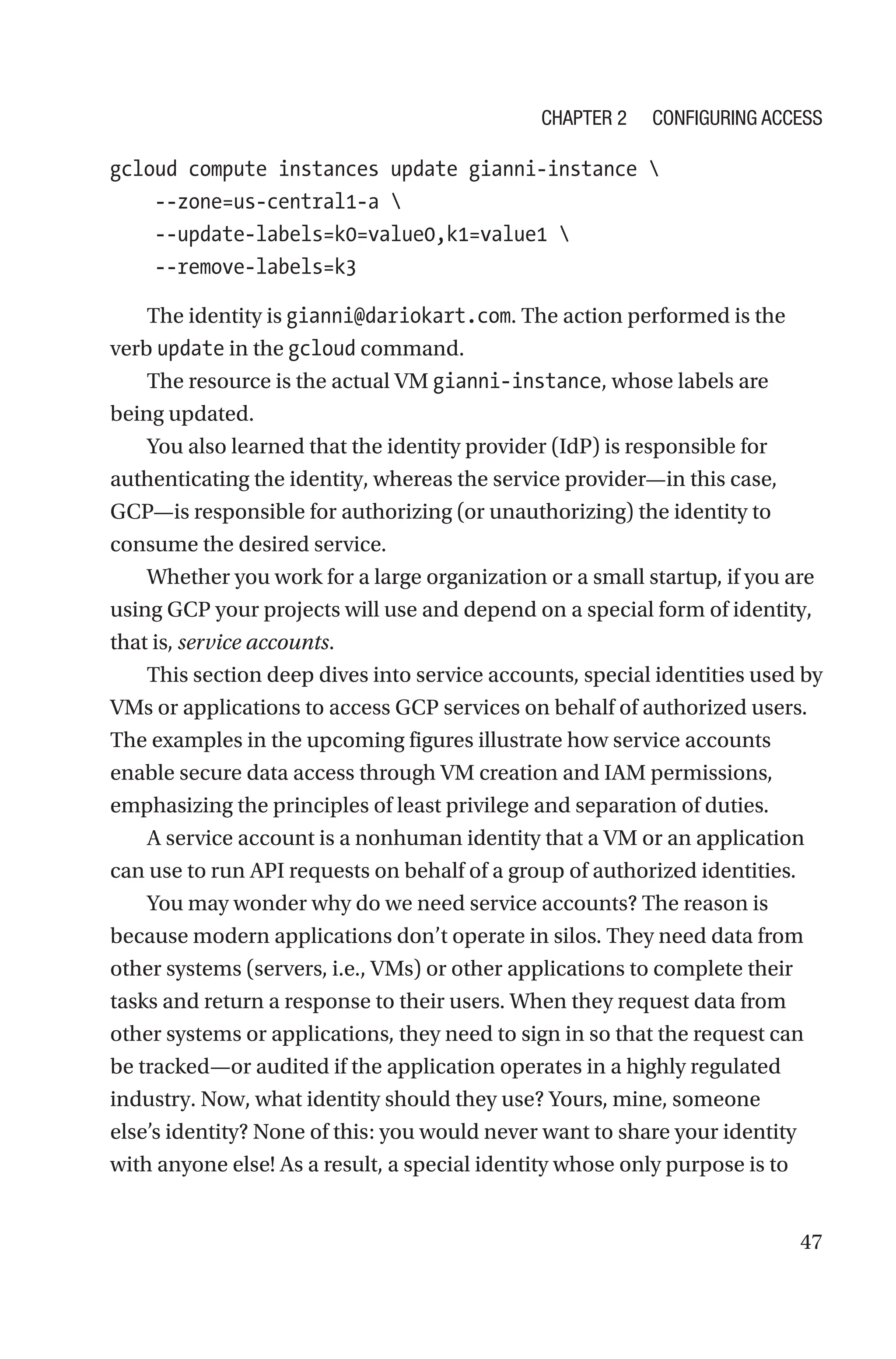 47
gcloud compute instances update gianni-instance 
    --zone=us-central1-a 
    --update-labels=k0=value0,k1=value1 
    --remove-labels=k3
The identity is gianni@dariokart.com. The action performed is the
verb update in the gcloud command.
The resource is the actual VM gianni-instance, whose labels are
being updated.
You also learned that the identity provider (IdP) is responsible for
authenticating the identity, whereas the service provider—in this case,
GCP—is responsible for authorizing (or unauthorizing) the identity to
consume the desired service.
Whether you work for a large organization or a small startup, if you are
using GCP your projects will use and depend on a special form of identity,
that is, service accounts.
This section deep dives into service accounts, special identities used by
VMs or applications to access GCP services on behalf of authorized users.
The examples in the upcoming figures illustrate how service accounts
enable secure data access through VM creation and IAM permissions,
emphasizing the principles of least privilege and separation of duties.
A service account is a nonhuman identity that a VM or an application
can use to run API requests on behalf of a group of authorized identities.
You may wonder why do we need service accounts? The reason is
because modern applications don’t operate in silos. They need data from
other systems (servers, i.e., VMs) or other applications to complete their
tasks and return a response to their users. When they request data from
other systems or applications, they need to sign in so that the request can
be tracked—or audited if the application operates in a highly regulated
industry. Now, what identity should they use? Yours, mine, someone
else’s identity? None of this: you would never want to share your identity
with anyone else! As a result, a special identity whose only purpose is to
Chapter 2 Configuring Access
 