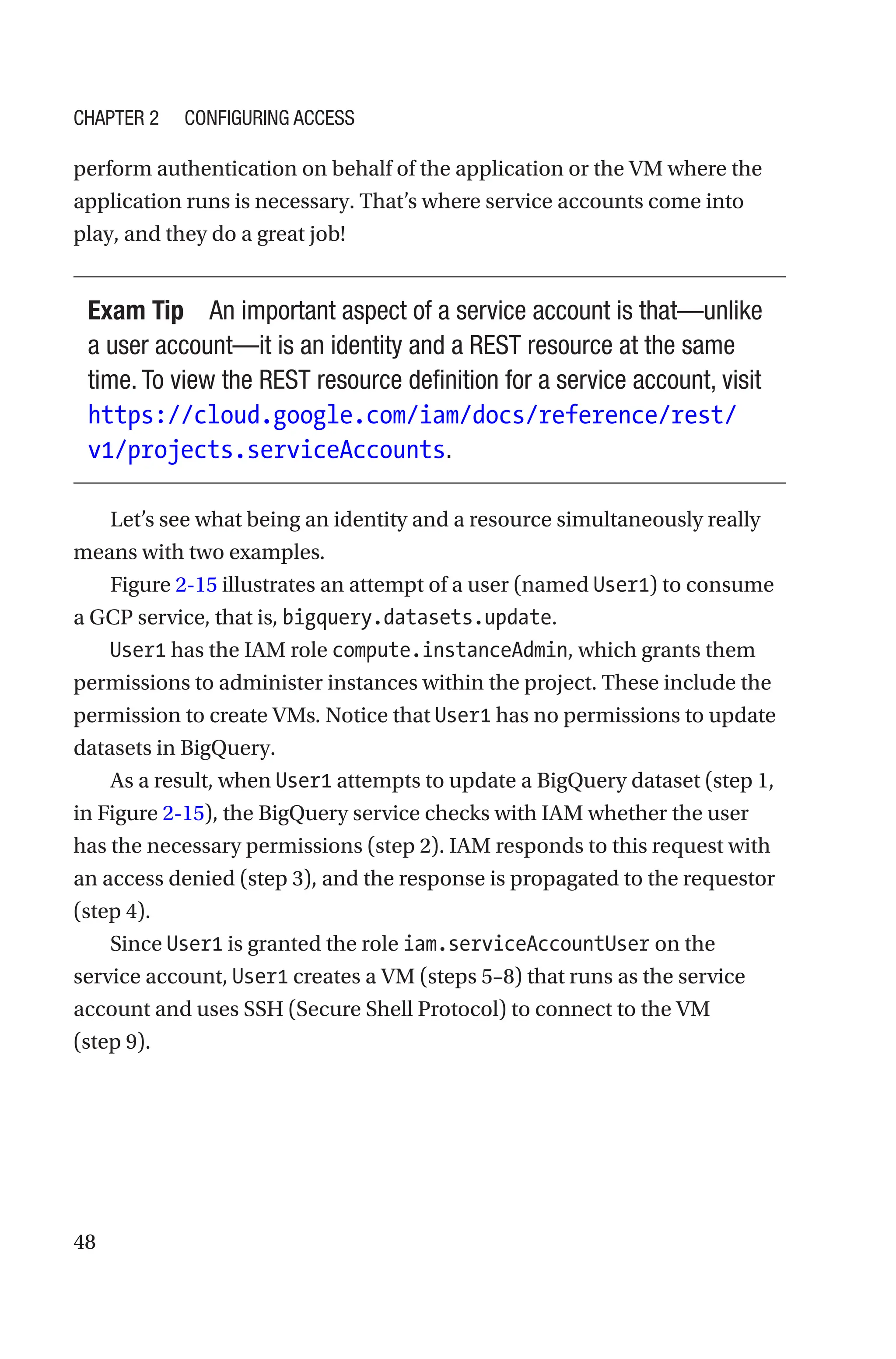 48
perform authentication on behalf of the application or the VM where the
application runs is necessary. That’s where service accounts come into
play, and they do a great job!
Exam Tip An important aspect of a service account is that—unlike
a user account—it is an identity and a REST resource at the same
time. To view the REST resource definition for a service account, visit
https://cloud.google.com/iam/docs/reference/rest/
v1/projects.serviceAccounts.
Let’s see what being an identity and a resource simultaneously really
means with two examples.
Figure 2-15 illustrates an attempt of a user (named User1) to consume
a GCP service, that is, ­
bigquery.datasets.update.
User1 has the IAM role compute.instanceAdmin, which grants them
permissions to administer instances within the project. These include the
permission to create VMs. Notice that User1 has no permissions to update
datasets in BigQuery.
As a result, when User1 attempts to update a BigQuery dataset (step 1,
in Figure 2-15), the BigQuery service checks with IAM whether the user
has the necessary permissions (step 2). IAM responds to this request with
an access denied (step 3), and the response is propagated to the requestor
(step 4).
Since User1 is granted the role iam.serviceAccountUser on the
service account, User1 creates a VM (steps 5–8) that runs as the service
account and uses SSH (Secure Shell Protocol) to connect to the VM
(step 9).
Chapter 2 Configuring Access
 