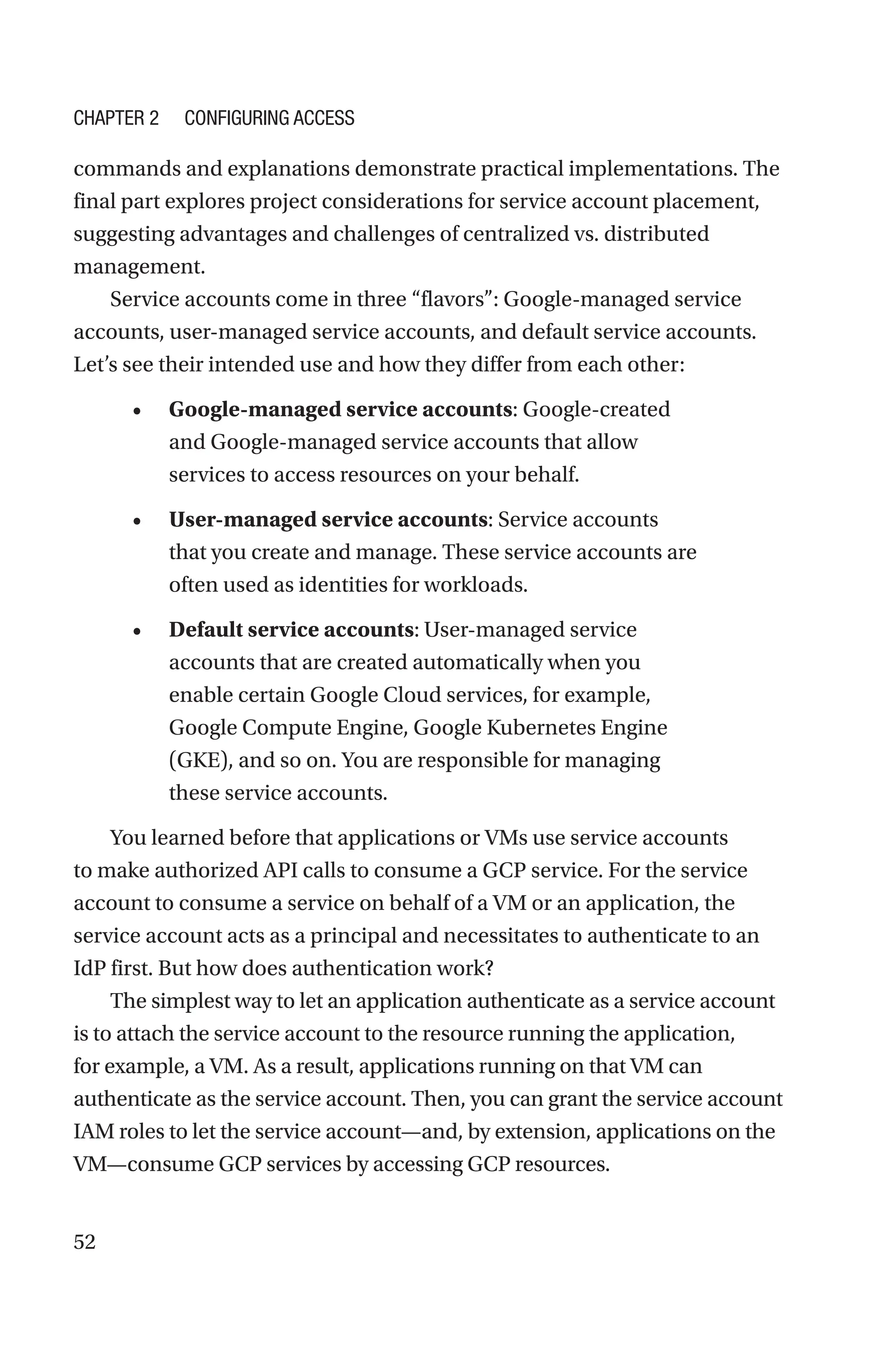 52
commands and explanations demonstrate practical implementations. The
final part explores project considerations for service account placement,
suggesting advantages and challenges of centralized vs. distributed
management.
Service accounts come in three “flavors”: Google-managed service
accounts, user-managed service accounts, and default service accounts.
Let’s see their intended use and how they differ from each other:
• Google-managed service accounts: Google-created
and Google-managed service accounts that allow
services to access resources on your behalf.
• User-managed service accounts: Service accounts
that you create and manage. These service accounts are
often used as identities for workloads.
• Default service accounts: User-managed service
accounts that are created automatically when you
enable certain Google Cloud services, for example,
Google Compute Engine, Google Kubernetes Engine
(GKE), and so on. You are responsible for managing
these service accounts.
You learned before that applications or VMs use service accounts
to make authorized API calls to consume a GCP service. For the service
account to consume a service on behalf of a VM or an application, the
service account acts as a principal and necessitates to authenticate to an
IdP first. But how does authentication work?
The simplest way to let an application authenticate as a service account
is to attach the service account to the resource running the application,
for example, a VM. As a result, applications running on that VM can
authenticate as the service account. Then, you can grant the service account
IAM roles to let the service account—and, by extension, applications on the
VM—consume GCP services by accessing GCP resources.
Chapter 2 Configuring Access
 