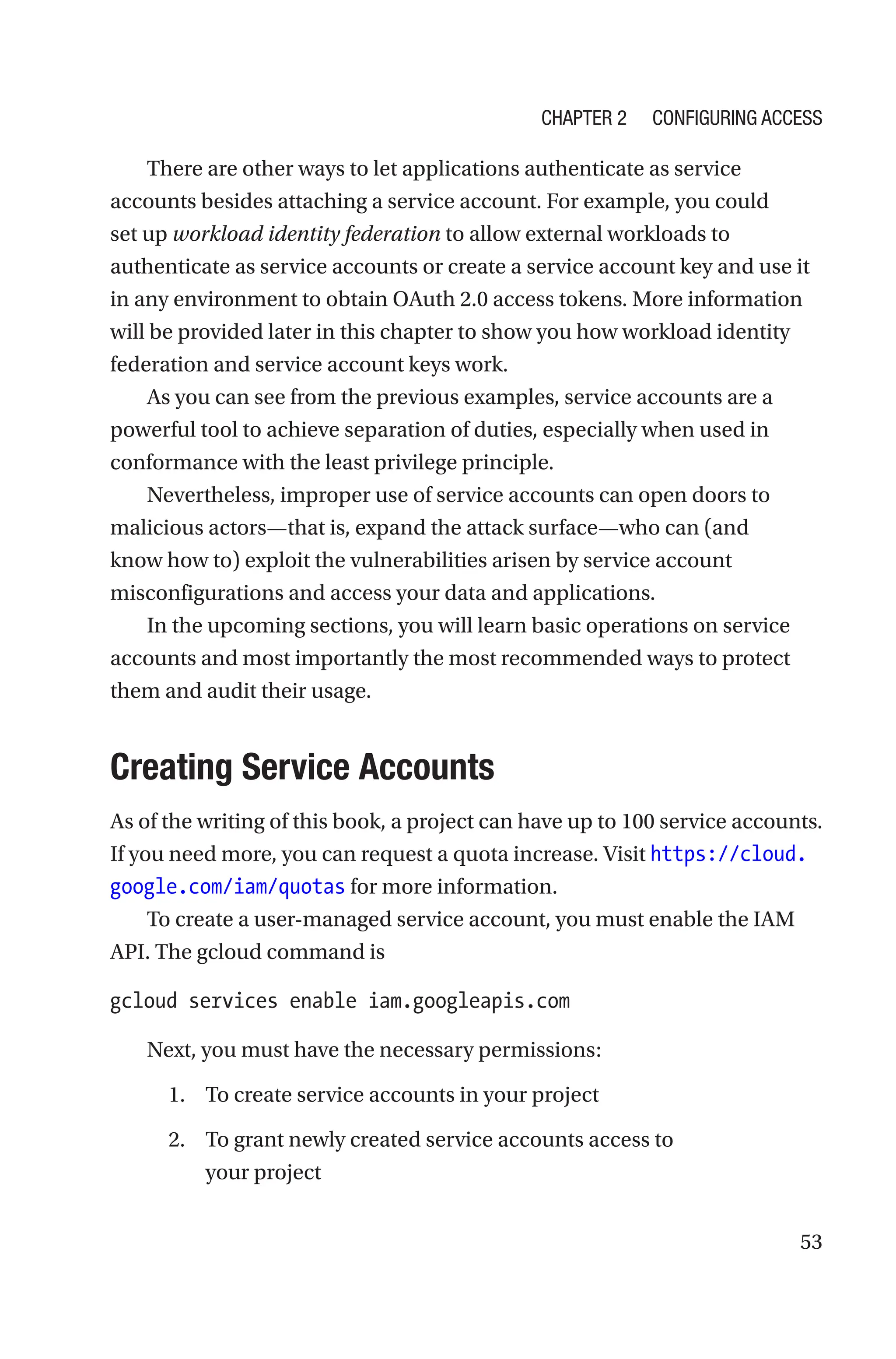 53
There are other ways to let applications authenticate as service
accounts besides attaching a service account. For example, you could
set up workload identity federation to allow external workloads to
authenticate as service accounts or create a service account key and use it
in any environment to obtain OAuth 2.0 access tokens. More information
will be provided later in this chapter to show you how workload identity
federation and service account keys work.
As you can see from the previous examples, service accounts are a
powerful tool to achieve separation of duties, especially when used in
conformance with the least privilege principle.
Nevertheless, improper use of service accounts can open doors to
malicious actors—that is, expand the attack surface—who can (and
know how to) exploit the vulnerabilities arisen by service account
misconfigurations and access your data and applications.
In the upcoming sections, you will learn basic operations on service
accounts and most importantly the most recommended ways to protect
them and audit their usage.

Creating Service Accounts
As of the writing of this book, a project can have up to 100 service accounts.
If you need more, you can request a quota increase. Visit https://cloud.
google.com/iam/quotas for more information.
To create a user-managed service account, you must enable the IAM
API. The gcloud command is
gcloud services enable iam.googleapis.com
Next, you must have the necessary permissions:
1. To create service accounts in your project
2. To grant newly created service accounts access to
your project
Chapter 2 Configuring Access
 