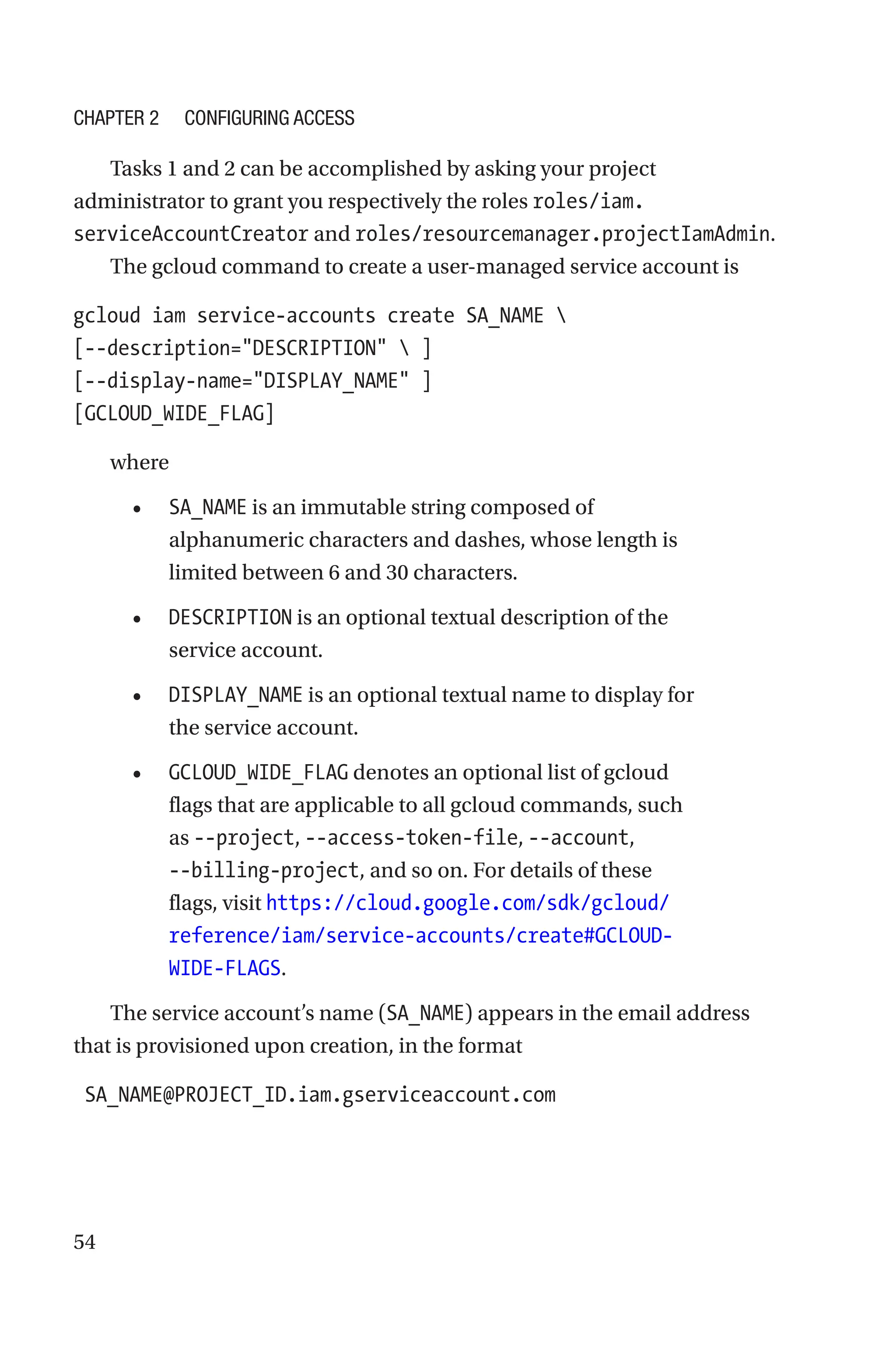 54
Tasks 1 and 2 can be accomplished by asking your project
administrator to grant you respectively the roles roles/iam.
serviceAccountCreator and roles/resourcemanager.projectIamAdmin.
The gcloud command to create a user-managed service account is
gcloud iam service-accounts create SA_NAME 
[--description=DESCRIPTION  ]
[--display-name=DISPLAY_NAME ]
[GCLOUD_WIDE_FLAG]
where
• SA_NAME is an immutable string composed of
alphanumeric characters and dashes, whose length is
limited between 6 and 30 characters.
• DESCRIPTION is an optional textual description of the
service account.
• DISPLAY_NAME is an optional textual name to display for
the service account.
• GCLOUD_WIDE_FLAG denotes an optional list of gcloud
flags that are applicable to all gcloud commands, such
as --project, --access-token-file, --account,
--billing-project, and so on. For details of these
flags, visit ­
https://cloud.google.com/sdk/gcloud/
reference/iam/service-accounts/create#GCLOUD-
WIDE-FLAGS.
The service account’s name (SA_NAME) appears in the email address
that is provisioned upon creation, in the format
SA_NAME@PROJECT_ID.iam.gserviceaccount.com
Chapter 2 Configuring Access
 
