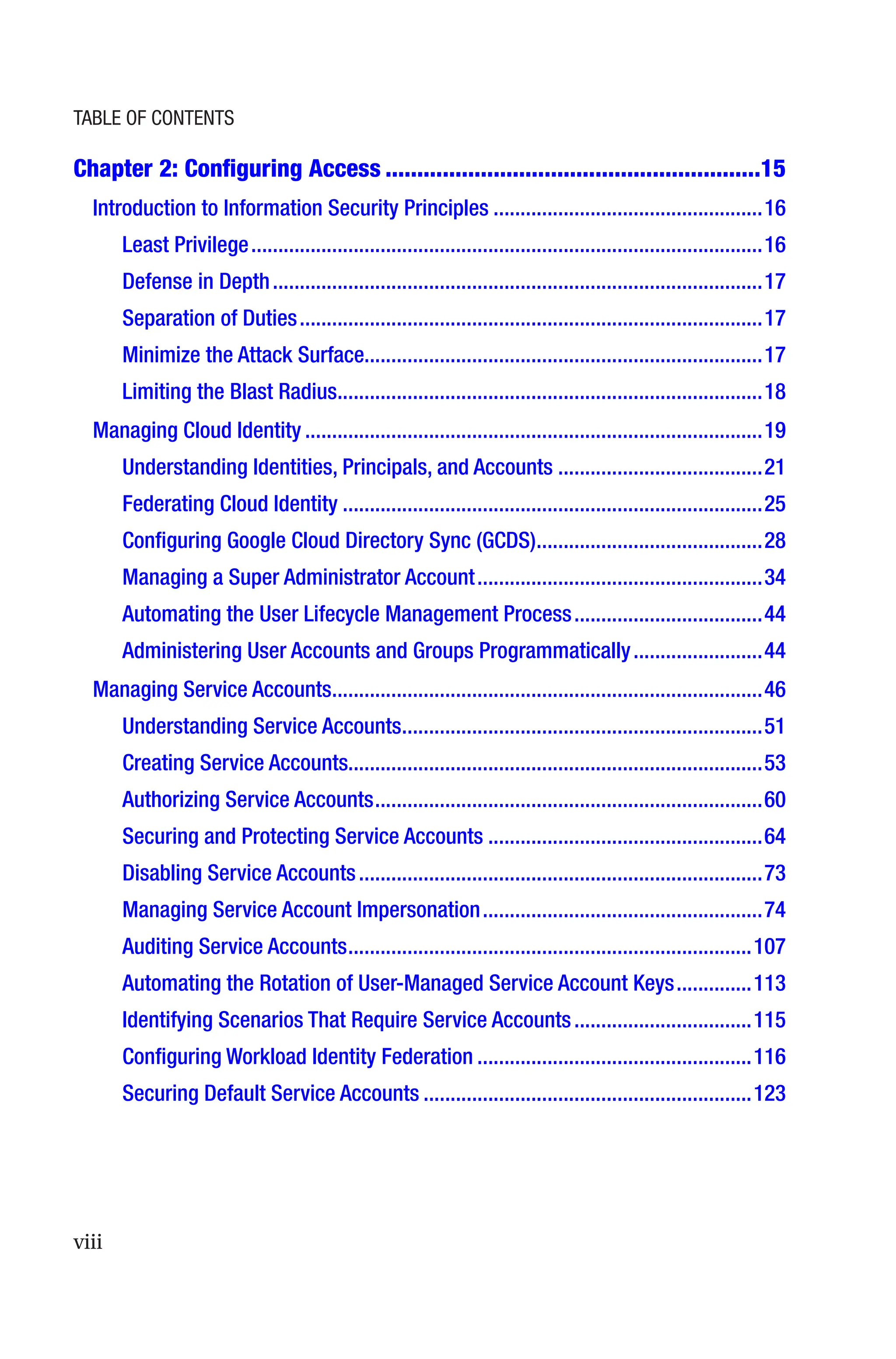 viii
Chapter 2: Configuring Access�����������������������������������������������������������15
Introduction to Information Security Principles��������������������������������������������������16
Least Privilege�����������������������������������������������������������������������������������������������16
Defense in Depth�������������������������������������������������������������������������������������������17
Separation of Duties��������������������������������������������������������������������������������������17
Minimize the Attack Surface�������������������������������������������������������������������������17
Limiting the Blast Radius�������������������������������������������������������������������������������18
Managing Cloud Identity�������������������������������������������������������������������������������������19
Understanding Identities, Principals, and Accounts��������������������������������������21
Federating Cloud Identity������������������������������������������������������������������������������25
Configuring Google Cloud Directory Sync (GCDS)������������������������������������������28
Managing a Super Administrator Account�����������������������������������������������������34
Automating the User Lifecycle Management Process�����������������������������������44
Administering User Accounts and Groups Programmatically������������������������44
Managing Service Accounts��������������������������������������������������������������������������������46
Understanding Service Accounts�������������������������������������������������������������������51
Creating Service Accounts����������������������������������������������������������������������������53
Authorizing Service Accounts������������������������������������������������������������������������60
Securing and Protecting Service Accounts���������������������������������������������������64
Disabling Service Accounts���������������������������������������������������������������������������73
Managing Service Account Impersonation����������������������������������������������������74
Auditing Service Accounts���������������������������������������������������������������������������107
Automating the Rotation of User-Managed Service Account Keys��������������113
Identifying Scenarios That Require Service Accounts���������������������������������115
Configuring Workload Identity Federation���������������������������������������������������116
Securing Default Service Accounts�������������������������������������������������������������123
Table of Contents
 