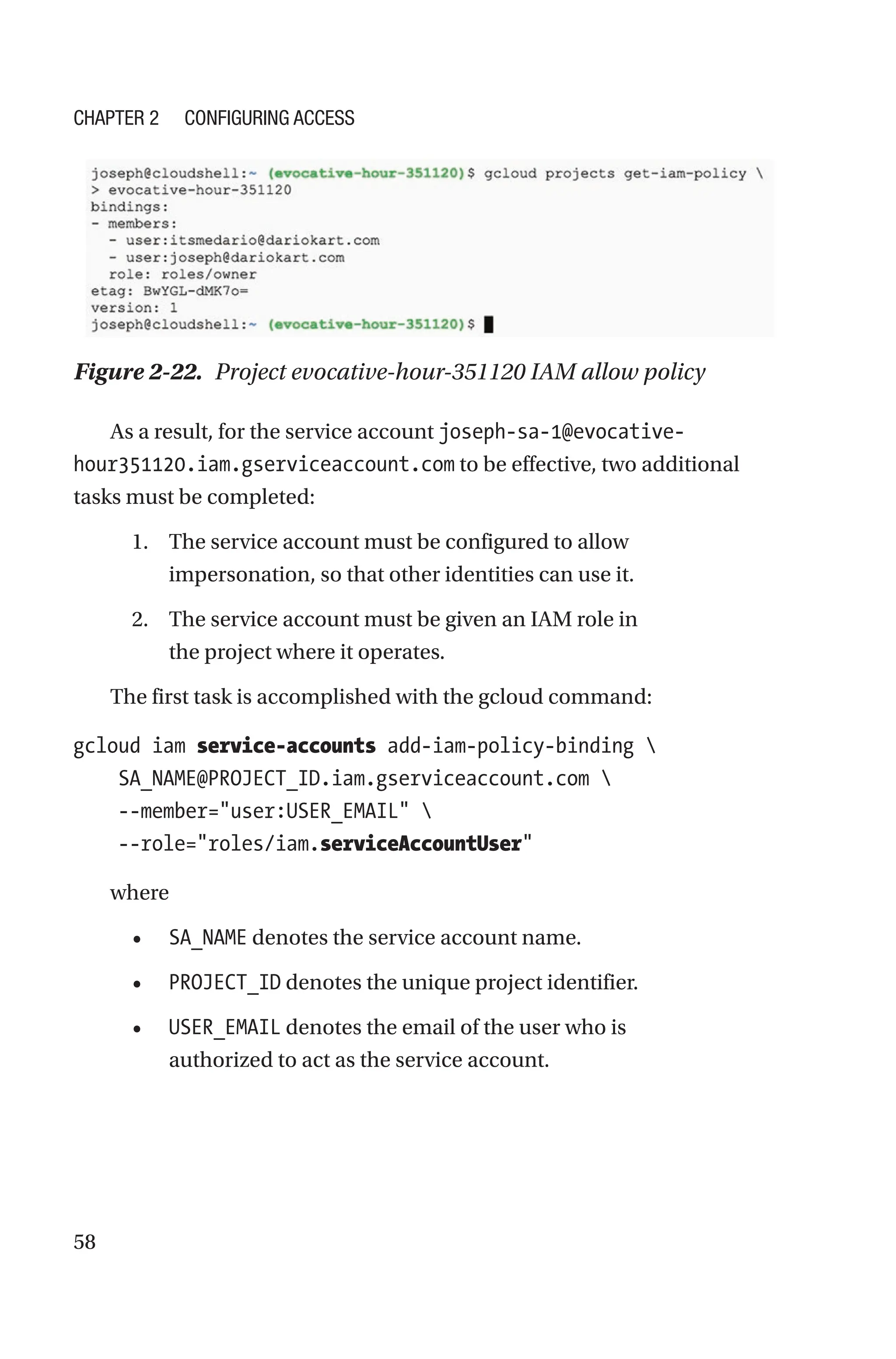 58
Figure 2-22. Project evocative-hour-351120 IAM allow policy
As a result, for the service account joseph-sa-1@evocative-
hour351120.iam.gserviceaccount.com to be effective, two additional
tasks must be completed:
1. The service account must be configured to allow
impersonation, so that other identities can use it.
2. The service account must be given an IAM role in
the project where it operates.
The first task is accomplished with the gcloud command:
gcloud iam service-accounts add-iam-policy-binding 
    SA_NAME@PROJECT_ID.iam.gserviceaccount.com 
    --member=user:USER_EMAIL 
    --role=roles/iam.serviceAccountUser
where
• SA_NAME denotes the service account name.
• PROJECT_ID denotes the unique project identifier.
• USER_EMAIL denotes the email of the user who is
authorized to act as the service account.
Chapter 2 Configuring Access
 