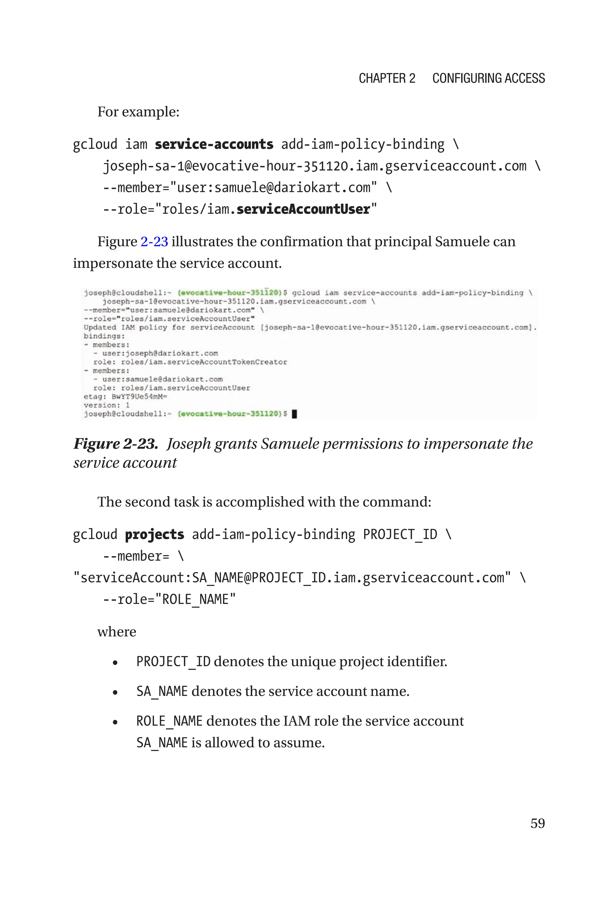59
For example:
gcloud iam service-accounts add-iam-policy-binding 
    joseph-sa-1@evocative-hour-351120.iam.gserviceaccount.com 
    --member=user:samuele@dariokart.com 
    --role=roles/iam.serviceAccountUser
Figure 2-23 illustrates the confirmation that principal Samuele can
impersonate the service account.
Figure 2-23. Joseph grants Samuele permissions to impersonate the
service account
The second task is accomplished with the command:
gcloud projects add-iam-policy-binding PROJECT_ID 
    --member= 
serviceAccount:SA_NAME@PROJECT_ID.iam.gserviceaccount.com 
    --role=ROLE_NAME
where
• PROJECT_ID denotes the unique project identifier.
• SA_NAME denotes the service account name.
• ROLE_NAME denotes the IAM role the service account
SA_NAME is allowed to assume.
Chapter 2 Configuring Access
 