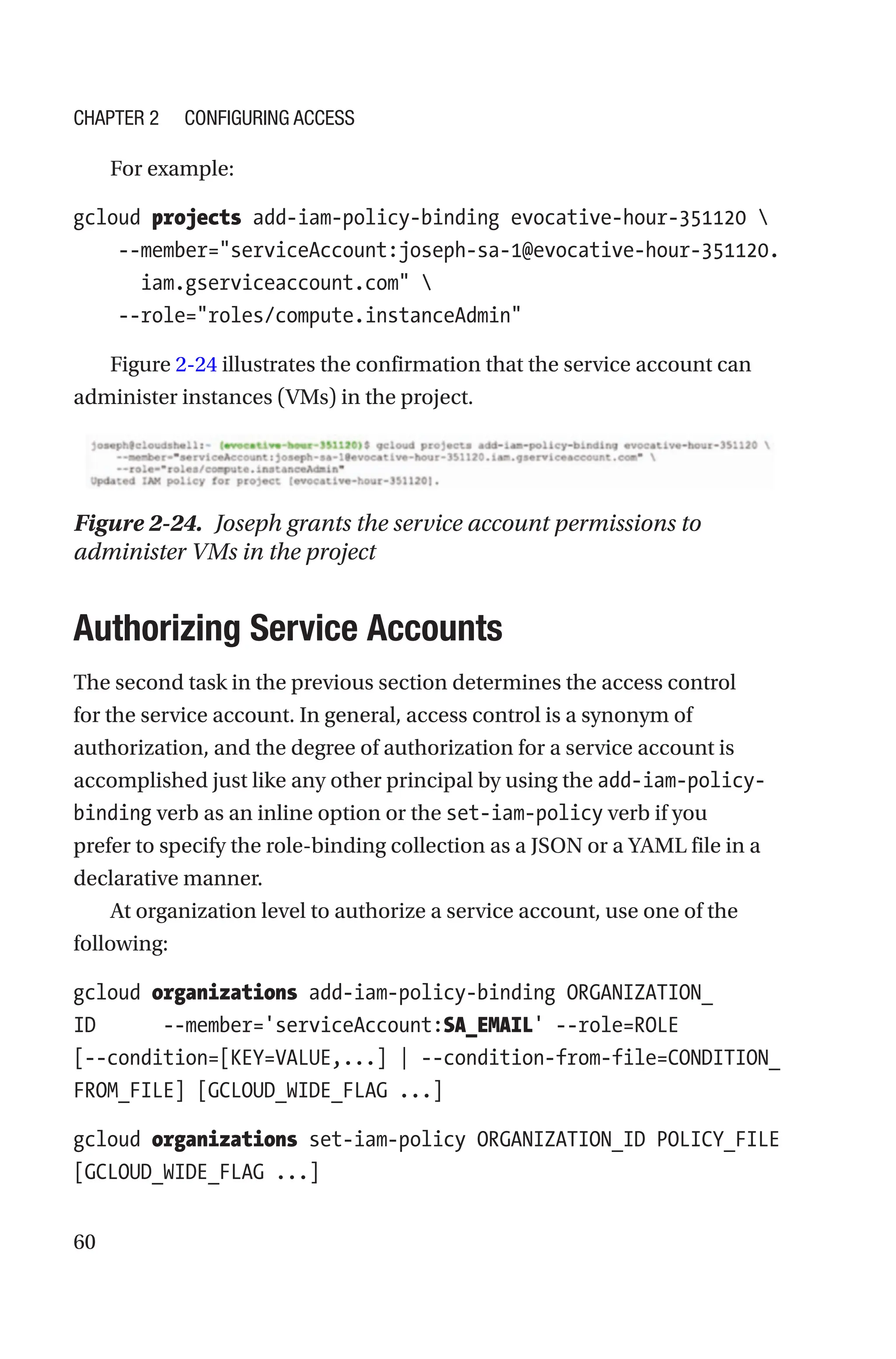 60
For example:
gcloud projects add-iam-policy-binding evocative-hour-351120 
    --
member=serviceAccount:joseph-sa-1@evocative-hour-351120.
iam.gserviceaccount.com 
    --role=roles/compute.instanceAdmin
Figure 2-24 illustrates the confirmation that the service account can
administer instances (VMs) in the project.
Figure 2-24. Joseph grants the service account permissions to
administer VMs in the project

Authorizing Service Accounts
The second task in the previous section determines the access control
for the service account. In general, access control is a synonym of
authorization, and the degree of authorization for a service account is
accomplished just like any other principal by using the add-iam-policy-
binding verb as an inline option or the set-iam-policy verb if you
prefer to specify the role-binding collection as a JSON or a YAML file in a
declarative manner.
At organization level to authorize a service account, use one of the
following:
gcloud organizations add-iam-policy-binding ORGANIZATION_
ID      --member='serviceAccount:SA_EMAIL' --role=ROLE
[--condition=[KEY=VALUE,...] | --condition-from-file=CONDITION_
FROM_FILE] [GCLOUD_WIDE_FLAG ...]
gcloud organizations set-iam-policy ORGANIZATION_ID POLICY_FILE
[GCLOUD_WIDE_FLAG ...]
Chapter 2 Configuring Access
 
