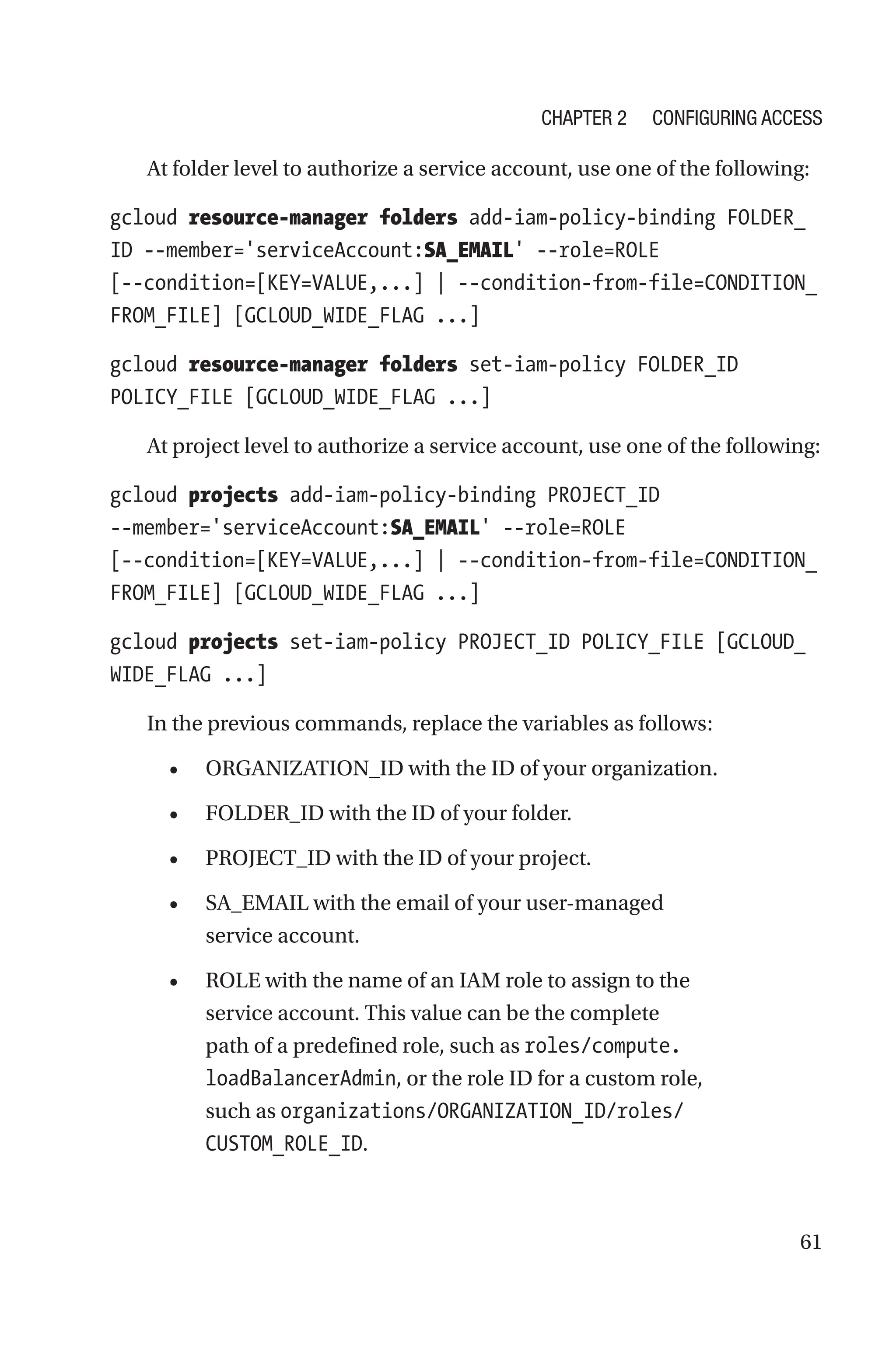 61
At folder level to authorize a service account, use one of the following:
gcloud resource-manager folders add-iam-policy-binding FOLDER_
ID --member='serviceAccount:SA_EMAIL' --role=ROLE
[--condition=[KEY=VALUE,...] | --condition-from-file=CONDITION_
FROM_FILE] [GCLOUD_WIDE_FLAG ...]
gcloud resource-manager folders set-iam-policy FOLDER_ID
POLICY_FILE [GCLOUD_WIDE_FLAG ...]
At project level to authorize a service account, use one of the following:
gcloud projects add-iam-policy-binding PROJECT_ID
--member='serviceAccount:SA_EMAIL' --role=ROLE
[--condition=[KEY=VALUE,...] | --condition-from-file=CONDITION_
FROM_FILE] [GCLOUD_WIDE_FLAG ...]
gcloud projects set-iam-policy PROJECT_ID POLICY_FILE [GCLOUD_
WIDE_FLAG ...]
In the previous commands, replace the variables as follows:
• ORGANIZATION_ID with the ID of your organization.
• FOLDER_ID with the ID of your folder.
• PROJECT_ID with the ID of your project.
• SA_EMAIL with the email of your user-managed
service account.
• ROLE with the name of an IAM role to assign to the
service account. This value can be the complete
path of a predefined role, such as roles/compute.
loadBalancerAdmin, or the role ID for a custom role,
such as organizations/ORGANIZATION_ID/roles/
CUSTOM_ROLE_ID.
Chapter 2 Configuring Access
 